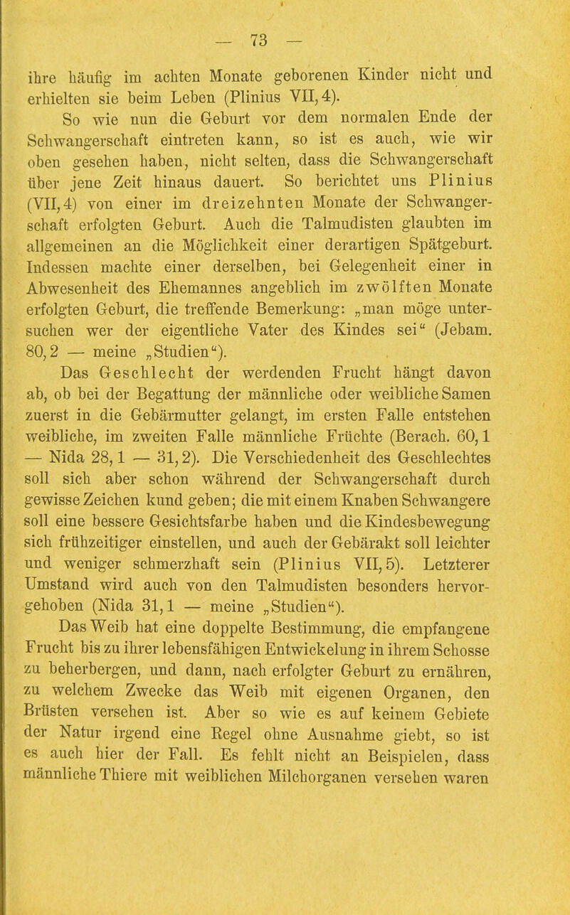 ilire häufig im achten Monate geborenen Kinder nicht und erhielten sie beim Leben (Plinius VII, 4). So wie nun die Geburt vor dem normalen Ende der Schwangerschaft eintreten kann, so ist es auch, wie wir oben gesehen haben, nicht selten, dass die Schwangerschaft über jene Zeit hinaus dauert. So berichtet uns Plinius (VII,4) von einer im dreizehnten Monate der Schwanger- schaft erfolgten Geburt. Auch die Talmudisten glaubten im allgemeinen an die Möglichkeit einer derartigen Spätgeburt. Indessen machte einer derselben, bei Gelegenheit einer in Abwesenheit des Ehemannes angeblich im zwölften Monate erfolgten Geburt, die treffende Bemerkung: „man möge unter- suchen wer der eigentliche Vater des Kindes sei (Jebam. 80,2 — meine „Studien). Das Geschlecht der werdenden Frucht hängt davon ab, ob bei der Begattung der männliche oder weibliche Samen zuerst in die Gebärmutter gelangt, im ersten Falle entstehen weibliche, im Zweiten Falle männliche Früchte (Berach. 60,1 — Nida 28,1 — 31,2). Die Verschiedenheit des Geschlechtes soll sich aber schon während der Schwangerschaft durch gewisse Zeichen kund geben; die mit einem Knaben Schwangere soll eine bessere Gesichtsfarbe haben und die Kindesbewegung sich frühzeitiger einstellen, und auch der Gebärakt soll leichter und weniger schmerzhaft sein (Plinius VII, 5). Letzterer Umstand wird auch von den Talmudisten besonders hervor- gehoben (Nida 31,1 — meine „Studien). Das Weib hat eine doppelte Bestimmung, die empfangene Frucht bis zu ihrer lebensfähigen Entwickelung in ihrem Schosse zu beherbergen, und dann, nach erfolgter Geburt zu ernähren, zu welchem Zwecke das Weib mit eigenen Organen, den Brüsten versehen ist. Aber so wie es auf keinem Gebiete der Natur irgend eine Regel ohne Ausnahme giebt, so ist es auch hier der Fall. Es fehlt nicht an Beispielen, dass männliche Thiere mit weiblichen Milchorganen versehen waren