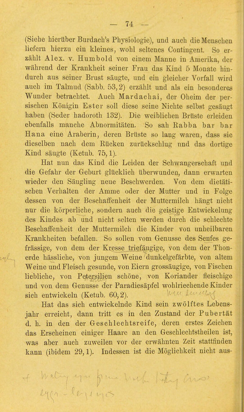 (Siehe hierüber Burdach's Physiologie), und auch die Menschen liefern hierzu ein kleines, wohl seltenes Contingent. So er- zählt Alex. V. Humbold von einem Manne in Amerika, der während der Krankheit seiner Frau das Kind 5 Monate hin- durch aus seiner Brust säugte, und ein gleicher Vorfall wird auch im Talmud (Sabb. 53,2) erzählt und als ein besonderes Wunder betrachtet. Auch Mardachai, der Oheim der per- sischen Königin Ester soll diese seine Nichte selbst gesäugt haben (öeder hadoroth 132). Die weiblichen Brüste erleiden ebenfalls manche Abnormitäten. So sah Rabba bar bar Hana eine Araberin, deren Brüste so lang waren, dass sie dieselben nach dem Rücken zurückschlug und das dortige Kind säugte (Ketub. 75,1). Hat nun das Kind die Leiden der Schwangerschaft und die Gefahr der Geburt glücklich überwunden, dann erwarten wieder den Säugling neue Beschwerden. Von dem dietäti- schen Verhalten der Amme oder der Mutter und in Folge dessen von der Beschaffenheit der Muttermilch hängt nicht nur die körperliche, sondern auch die geistige Entwickelung des Kindes ab und nicht selten werden durch die schlechte Beschaffenheit der Muttermilch die Kinder von unheilbaren Krankheiten befallen. So sollen vom Genüsse des Senfes ge- frässige, von dem der Kresse MefäMgigej von dem der Thon- \^ß~^ erde hässliche, von jungem Weine dunkelgefärbte, von altem Weine und Fleisch gesunde, von Eiern grossäugige, von Fischen liebliche, von Pqte^lgilien schöne, von Koriander fleischige und von dem Genüsse der Paradiesäpfel wohlriechende Kinder sich entwickeln (Ketub. 60,2). ^' ^'yj Hat das sich entwickelnde Kind sein zwölftes Lebens- jahr erreicht, dann tritt es in den Zustand der Pubertät d. h. in den der Geschlechtsreife, deren erstes Zeichen das Erscheinen einiger Haare an den Geschlechtstheilen ist, was aber auch zuweilen vor der erwähnten Zeit stattfinden kann (ibidem 29,1). Indessen ist die Möglichkeit nicht aus-