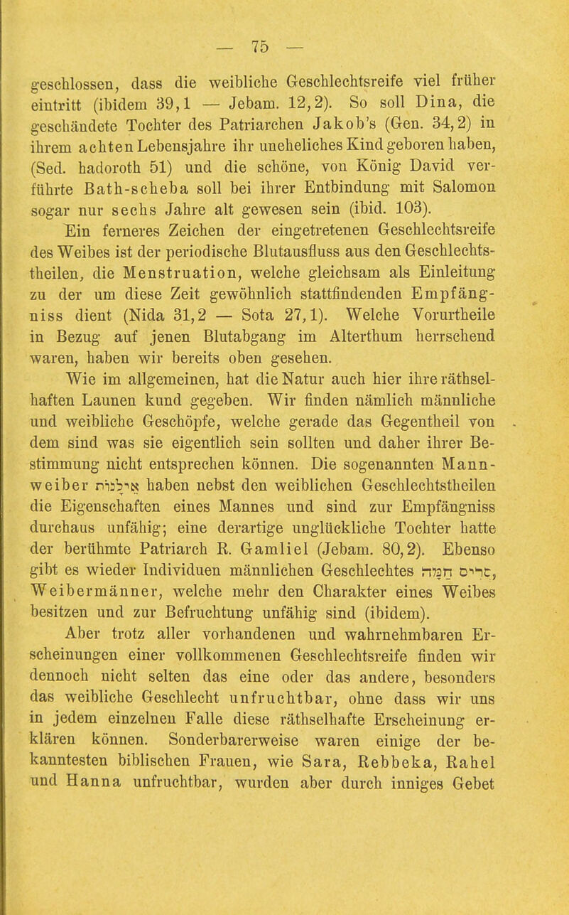 geschlossen, dass die weibliche Geschlechtsreife viel früher eintritt (ibidem 39,1 — Jebam. 12,2). So soll Dina, die geschändete Tochter des Patriarchen Jakob's (Gen. 34,2) in ihrem achten Lebensjahre ihr uneheliches Kind geboren haben, (Sed. hadoroth 51) und die schöne, von König David ver- führte Bath-scheba soll bei ihrer Entbindung mit Salomon sogar nur sechs Jahre alt gewesen sein (ibid. 103). Ein ferneres Zeichen der eingetretenen Geschlechtsreife des Weibes ist der periodische Blutausfluss aus den Geschlechts- theilen, die Menstruation, welche gleichsam als Einleitung zu der um diese Zeit gewöhnlich stattfindenden Empfäng- niss dient (Nida 31,2 — Sota 27,1). Welche Vorurtheile in Bezug auf jenen Blutabgang im Alterthum herrschend waren, haben wir bereits oben gesehen. Wie im allgemeinen, hat die Natur auch hier ihreräthsel- haften Launen kund gegeben. Wir finden nämlich männliche und weibliche Geschöpfe, welche gerade das Gegentheil von . dem sind was sie eigentlich sein sollten und daher ihrer Be- stimmung nicht entsprechen können. Die sogenannten Mann- weiber ni3biN haben nebst den weiblichen Geschlechtstheilen die Eigenschaften eines Mannes und sind zur Empfängniss durchaus unfähig; eine derartige unglückliche Tochter hatte der berühmte Patriarch R. Gamliel (Jebam. 80,2). Ebenso gibt es wieder Individuen männlichen Geschlechtes nTsn Di'nc, Weibermänner, welche mehr den Charakter eines Weibes besitzen und zur Befruchtung unfähig sind (ibidem). Aber trotz aller vorhandenen und wahrnehmbaren Er- scheinungen einer vollkommenen Geschlechtsreife finden wir dennoch nicht selten das eine oder das andere, besonders das weibliche Geschlecht unfruchtbar, ohne dass wir uns in jedem einzelnen Falle diese räthselhafte Erscheinung er- klären können. Sonderbarerweise waren einige der be- kanntesten biblischen Frauen, wie Sara, Rebbeka, Rahel und Hanna unfruchtbar, wurden aber durch inniges Gebet