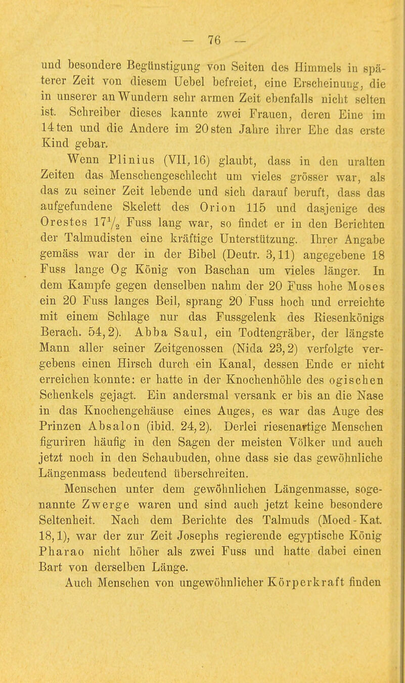 und besondere Begünstigung von Seiten des Himmels in spä- terer Zeit von diesem Uebel befreiet, eine Erscheinung, die in unserer an Wundern selir armen Zeit ebenfalls nicht selten ist. Schreiber dieses kannte zwei Frauen, deren Eine im Uten und die Andere im 20sten Jahre ihrer Ehe das erste Kind gebar. Wenn Plinius (VII, 16) glaubt, dass in den uralten Zeiten das Menschengeschlecht um vieles grösser war, als das zu seiner Zeit lebende und sich darauf beruft, dass das aufgefundene Skelett des Orion 115 und dasjenige des Orestes ITYa Fuss lang war, so findet er in den Berichten der Talmudisten eine kräftige Unterstützung, Ihrer Angabe gemäss war der in der Bibel (Deutr. 3,11) angegebene 18 Fuss lange Og König von Baschan um vieles länger. In dem Kampfe gegen denselben nahm der 20 Fuss hohe Moses ein 20 Fuss langes Beil, sprang 20 Fuss hoch und erreichte mit einem Schlage nur das Fussgelenk des Riesenkönigs Berach. 54,2). Abba Saul, ein Todtengräber, der längste Mann aller seiner Zeitgenossen (Nida 23,2) verfolgte ver- gebens einen Hirsch durch ein Kanal, dessen Ende er nicht erreichen konnte: er hatte in der Knochenhöhle des ogischen Schenkels gejagt. Ein andersmal versank er bis an die Nase in das Knochengehäuse eines Auges, es war das Auge des Prinzen Absalon (ibid. 24,2). Derlei riesenartige Menschen figuriren häufig in den Sagen der meisten Völker und auch jetzt noch in den Schaubuden, ohne dass sie das gewöhnliche Längenmass bedeutend überschreiten. Menschen unter dem gewöhnlichen Längenmasse, soge- nannte Zwerge waren und sind auch jetzt keine besondere Seltenheit. Nach dem Berichte des Talmuds (Moed - Kat. 18,1), war der zur Zeit Josephs regierende egyptische König Pharao nicht höher als zwei Fuss und hatte dabei einen Bart von derselben Länge. Auch Menschen von ungewöhnlicher Körperkraft finden