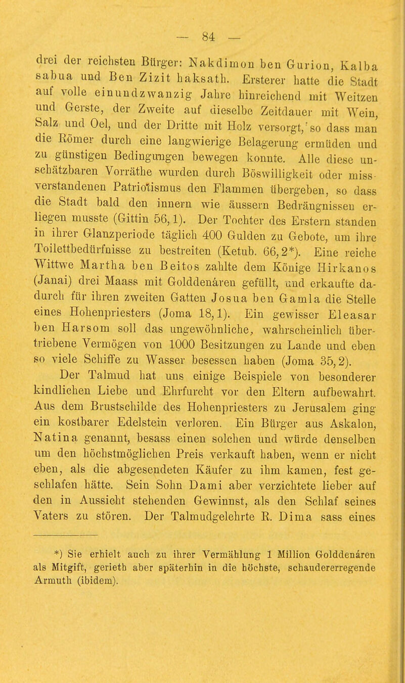 drei der reichsten Bürger: Nakdimon ben Gurion, Kalba sabua und Ben Zizit haksath. Ersterer hatte die Stadt auf volle einundzwanzig Jahre hinreichend mit Weitzen und Gerste, der Zweite auf dieselbe Zeitdauer mit Wein, Salz und Oel, und der Dritte mit Holz versorgt,'so dass man die Eömer durch eine langwierige Belagerung ermüden und zu günstigen Bedingungen bewegen konnte. Alle diese un- schätzbaren Vorräthe wurden durch Böswilligkeit oder miss- verstandenen Patriotismus den Flammen übergeben, so dass die Stadt bald den Innern wie äussern Bedrängnissen er- liegen musste (Gittin 56,1). Der Tochter des Erstem standen in ihrer Glanzperiode täglich 400 Gulden zu Gebote, um ihre Toilettbedürfnisse zu bestreiten (Ketub. 66,2*). Eine reiche Wittwe Martha ben Beitos zahlte dem Könige Hirkanos (Janai) drei Maass mit Golddenären gefüllt, und erkaufte da- durch für ihren zweiten Gatten JosuabenGamladie Stelle eines Hohenpriesters (Joma 18,1). Ein gewisser Eleasar ben Harsom soll das ungewöhnliche, wahrscheinlich über- triebene Vermögen von 1000 Besitzungen zu Laude und eben so viele Schiffe zu Wasser besessen haben (Joma 35,2). Der Talmud hat uns einige Beispiele von besonderer kindlichen Liebe und Ehrfurcht vor den Eltern aufbewahrt. Aus dem Brustschilde des Hohenpriesters zu Jerusalem ging ein kostbarer Edelstein verloren. Ein Bürger aus Askalon, Natina genannt, besass einen solchen und würde denselben um den höchstmöglichen Preis verkauft haben, wenn er nicht eben, als die abgesendeten Käufer zu ihm kamen, fest ge- schlafen hätte. Sein Sohn Dami aber verzichtete lieber auf den in Aussicht stehenden Gewinnst, als den Schlaf seines Vaters zu stören. Der Talmudgelehrte K. Dima sass eines *) Sie erhielt auch zu ihrer Vermählung 1 Million Golddenären als Mitgift, gerieth aber späterhin in die höchste, schaudererregende Armuth (ibidem).