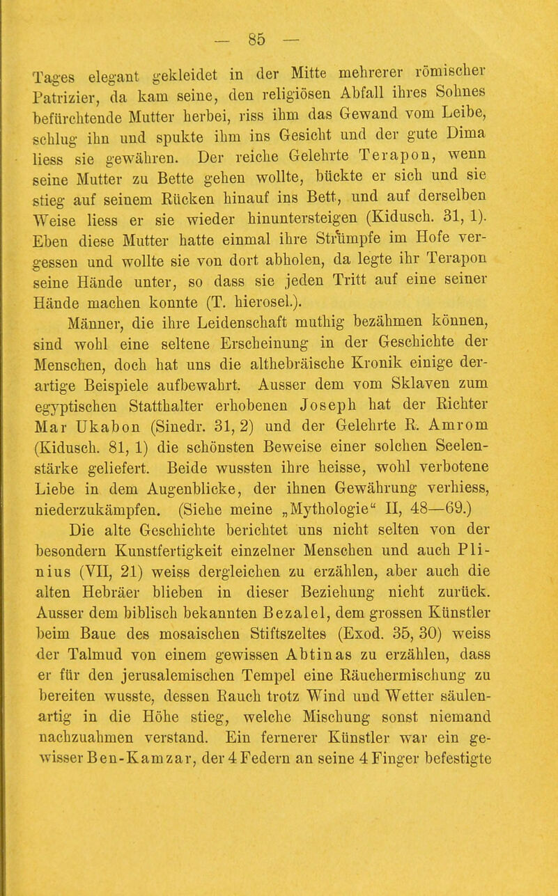 Tages elegant gekleidet in der Mitte mehrerer römischer Patrizier, da kam seine, den religiösen Abfall ihres Sohnes befürchtende Mutter herbei, riss ihm das Gewand vom Leibe, schlug ihn und spukte ihm ins Gesicht und der gute Dima Hess sie gewähren. Der reiche Gelehrte Terapon, wenn seine Mutter zu Bette gehen wollte, bückte er sich und sie stieg auf seinem Rücken hinauf ins Bett, und auf derselben Weise Hess er sie wieder hinuntersteigen (Kidusch. 31, 1). Eben diese Mutter hatte einmal ihre Strumpfe im Hofe ver- gessen und wollte sie von dort abholen, da legte ihr Terapon seine Hände unter, so dass sie jeden Tritt auf eine seiner Hände machen konnte (T. hierosel.). Männer, die ihre Leidenschaft muthig bezähmen können, sind wohl eine seltene Erscheinung in der Geschichte der Menschen, doch hat uns die althebräische Kronik einige der- artige Beispiele aufbewahrt. Ausser dem vom Sklaven zum egyptischen Statthalter erhobenen Joseph hat der Richter Mar Ukabon (Sinedr. 31,2) und der Gelehrte R. Amrom (Kidusch. 81, 1) die schönsten Beweise einer solchen Seelen- stärke geliefert. Beide wussten ihre heisse, wohl verbotene Liebe in dem Augenblicke, der ihnen Gewährung verhiess, niederzukämpfen. (Siehe meine „Mythologie II, 48—69.) Die alte Geschichte berichtet uns nicht selten von der besondern Kunstfertigkeit einzelner Menschen und auch Pli- nius (VII, 21) weiss dergleichen zu erzählen, aber auch die alten Hebräer blieben in dieser Beziehung nicht zurück. Ausser dem biblisch bekannten Bezalel, dem grossen Künstler beim Baue des mosaischen Stiftszeltes (Exod. 35, 30) weiss <ier Talmud von einem gewissen Abtinas zu erzählen, dass er für den jerusalemischen Tempel eine Räuchermischung zu bereiten wusste, dessen Rauch trotz Wind und Wetter säulen- artig in die Höhe stieg, welche Mischung sonst niemand nachzuahmen verstand. Ein fernerer Künstler war ein ge- wisser Ben-Kamzar, der 4 Federn an seine 4 Finger befestigte