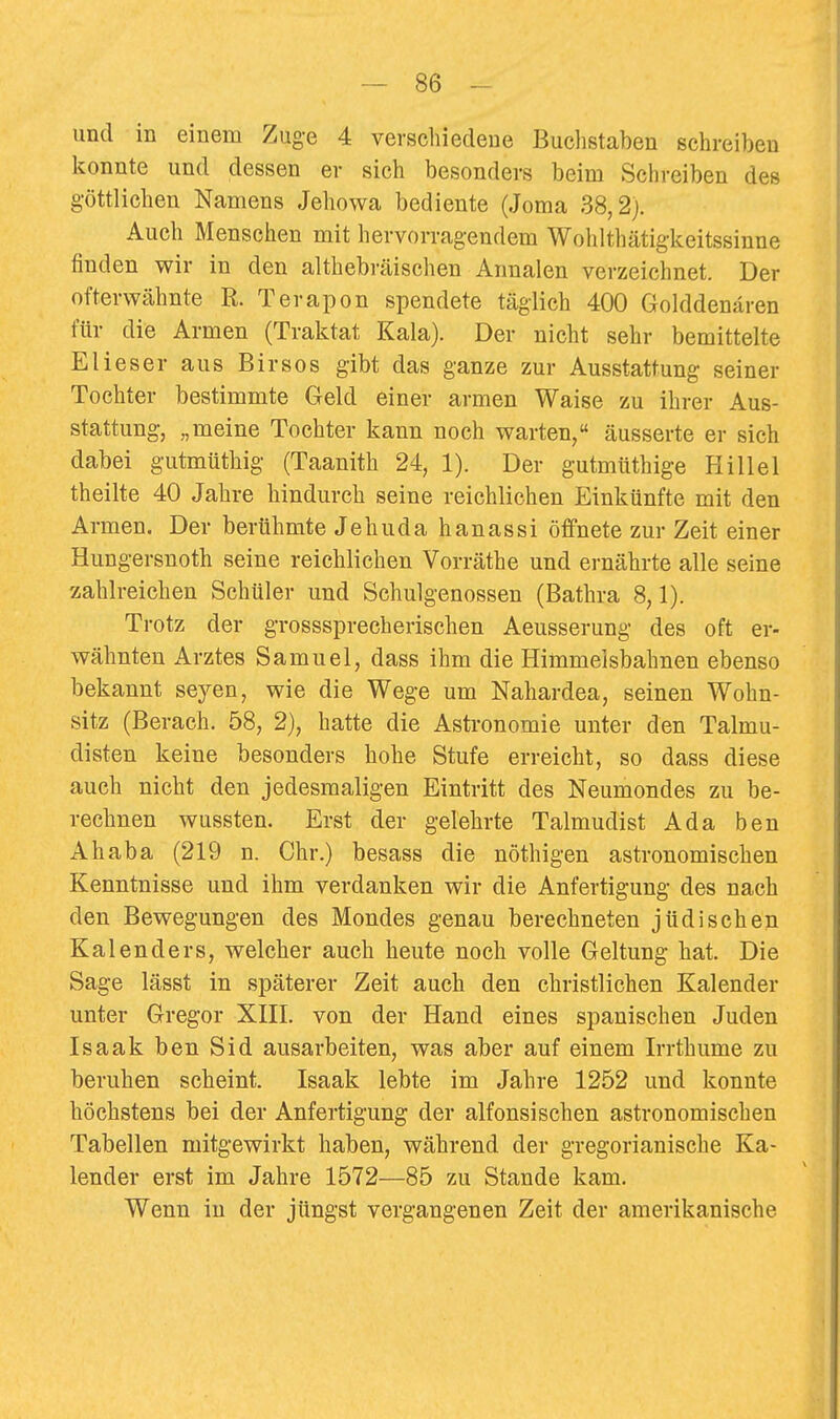 und in einem Zuge 4 verschiedene Buchstaben schreiben konnte und dessen er sich besonders beim Schreiben des g-öttlichen Namens Jehowa bediente (Joma 38,2). Auch Menschen mit hervorragendem Wohlthätigkeitssinne finden wir in den althebräischen Annalen verzeichnet. Der ofterwähnte R. Terapon spendete täglich 400 Golddenären für die Armen (Traktat Kala). Der nicht sehr bemittelte Blieser aus Birsos gibt das ganze zur Ausstattung seiner Tochter bestimmte Geld einer armen Waise zu ihrer Aus- stattung, „meine Tochter kann noch warten, äusserte er sich dabei gutmüthig (Taanith 24, 1). Der gutmüthige Hillel theilte 40 Jahre hindurch seine reichlichen Einkünfte mit den Armen. Der berühmte Jehuda hanassi öffnete zur Zeit einer Hungersnoth seine reichlichen Vorräthe und ernährte alle seine zahlreichen Schüler und Schulgenossen (Bathra 8,1). Trotz der grosssprecherischen Aeusserung des oft er- wähnten Arztes Samuel, dass ihm die Himmelsbahnen ebenso bekannt seyen, wie die Wege um Nahardea, seinen Wohn- sitz (Berach. 58, 2), hatte die Astronomie unter den Talmu- disten keine besonders hohe Stufe erreicht, so dass diese auch nicht den jedesmaligen Eintritt des Neumondes zu be- rechnen wussten. Erst der gelehrte Talmudist Ada ben Ahaba (219 n. Chr.) besass die nöthigen astronomischen Kenntnisse und ihm verdanken wir die Anfertigung des nach den Bewegungen des Mondes genau berechneten jüdischen Kalenders, welcher auch heute noch volle Geltung hat. Die Sage lässt in späterer Zeit auch den christlichen Kalender unter Gregor XIII. von der Hand eines spanischen Juden Isaak ben Sid ausarbeiten, was aber auf einem Irrthume zu beruhen scheint. Isaak lebte im Jahre 1252 und konnte höchstens bei der Anfertigung der alfonsischen astronomischen Tabellen mitgewirkt haben, während der gregorianische Ka- lender erst im Jahre 1572—85 zu Stande kam. Wenn in der jüngst vergangenen Zeit der amerikanische