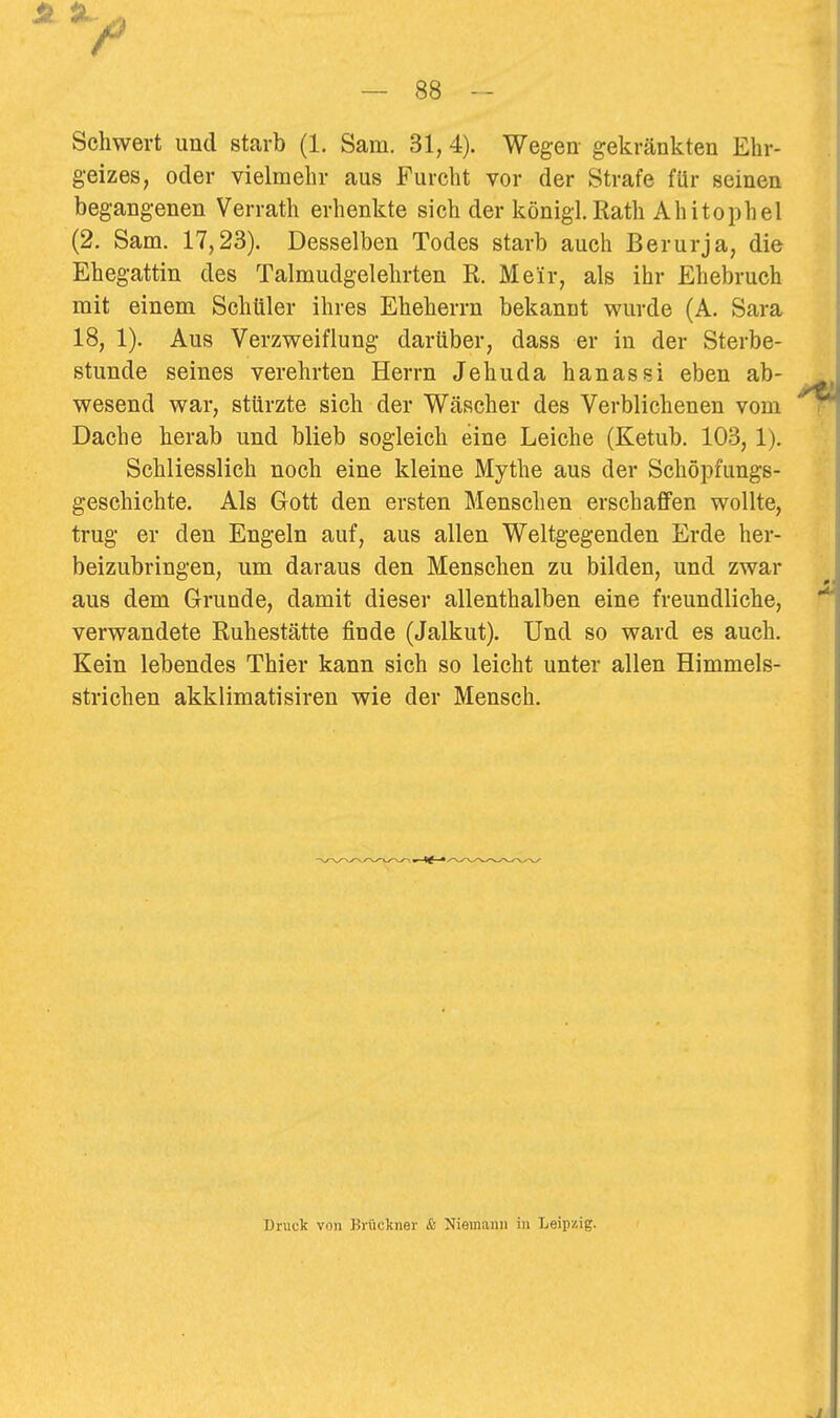 Schwert und starb (1, Sam. 31, 4). Wegen- gekränkten Ehr- geizes, oder vielmehr aus Furcht vor der Strafe für seinen begangenen Verrath erhenkte sich der königl. Rath Ahitophel (2. Sam. 17,23). Desselben Todes starb auch Berurja, die Ehegattin des Talmudgelehrten R. Meir, als ihr Ehebruch mit einem Schüler ihres Eheherrn bekannt wurde (A. Sara 18, 1). Aus Verzweiflung darüber, dass er in der Sterbe- stunde seines verehrten Herrn Jehuda hanassi eben ab- wesend war, stürzte sich der Wäscher des Verblichenen vom Dache herab und blieb sogleich eine Leiche (Ketub. 103, 1). Schliesslich noch eine kleine Mythe aus der Schöpfungs- geschichte. Als Gott den ersten Menschen erschaffen wollte, trug er den Engeln auf, aus allen Weltgegenden Erde her- beizubringen, um daraus den Menschen zu bilden, und zwar aus dem Grunde, damit dieser allenthalben eine freundliche, verwandete Ruhestätte finde (Jalkut). Und so ward es auch. Kein lebendes Thier kann sich so leicht unter allen Himmels- strichen akklimatisiren wie der Mensch. Druck von Briickner & Niemann in Leipzig.