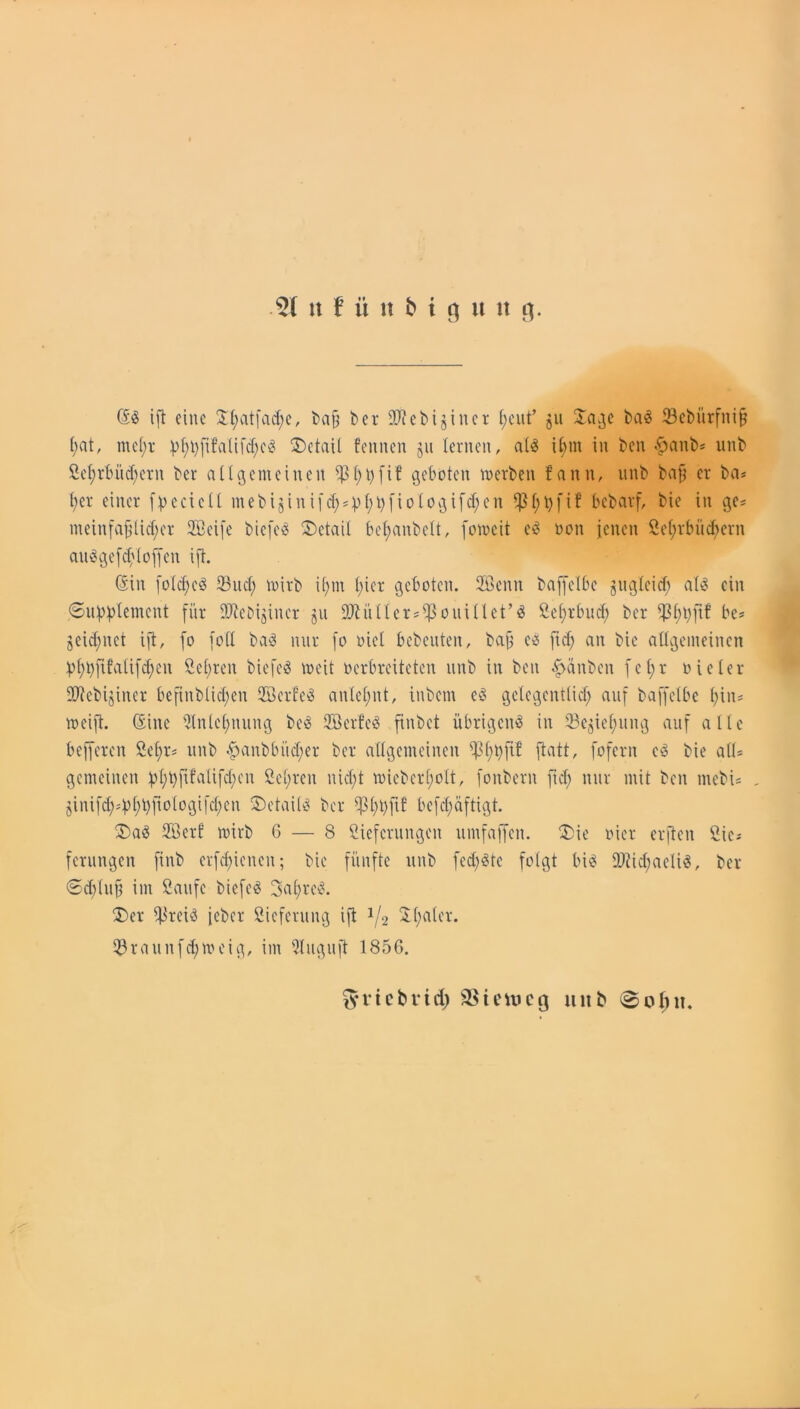 (Sd ift eine Xl;atfad;c, ba§ ber ültebijincr fjcut’ 511 Jage bad 23ebürfni§ f;at, tnel;r Detail feinten ju lernen, ald il;nt in ben #anb* unb Lel;rbüd;ern ber allgemeinen ^ 1;l>fiC geboten werben fann, unb bafj er ba* l;er einer fpeeiell mebiginifcfg^f;i>[i010ifcf;cn Ißfjtyfif bebarf, bie in ge* nteinfaf}lid;er Löcife biefed Detail befyanbelt, foweit cd oon jenen Lehrbüchern audgefebtoffen ift. (Sin fold;ed Sud; wirb i(;m (gier geboten. 2öenn baffelbc jiigleid; ald ein (Supplement für Siebijiner ju 9MUer*$ouillct’d Lehrbuch ber Ißhpftf be* §eid;nct ift, fo foll bad nur fo oiel bebeuten, bafj cd ftd; an bie allgemeinen phpftfalifchen Lepren biefed weit oerbreiteten unb in ben £anben fel;r oicler üftebijiner befinblid;en LBerfed anlel;nt, inbem cd gctegcntlid; auf baffelbc hin* weift. (Sine Ltn(c(;uung bed Löcrfcd ftnbct übrigend in Sejiel;ung auf alle befferen Lel;r* unb £)anbbüd;er ber allgemeinen ShPP ftatt, fofern cd bie all* gemeinen ^l;t>fifalifd;en ÖeCgren nid;t wicber(;olt, fonbern ftd; nur mit ben mebi* , jinifd;*b(;bfiologifd;en 2)etaitd ber Sßlgtjfib befdgäftigt. 5)ad Löerf wirb 6 — 8 Lieferungen umfaffen. 2)ie vier erften Sie* ferungen ftnb erfdgienen; bie fünfte unb fed;dtc folgt bid ä)?id;aelid, ber ©d;(uf im Laufe biefcd 3al;rcd. 35er $reid jeber Lieferung ift J/2 Xlgater. Sraunfd;weig, im Snguft 1856. fyricbridg SSieincg unb <8o(gn.