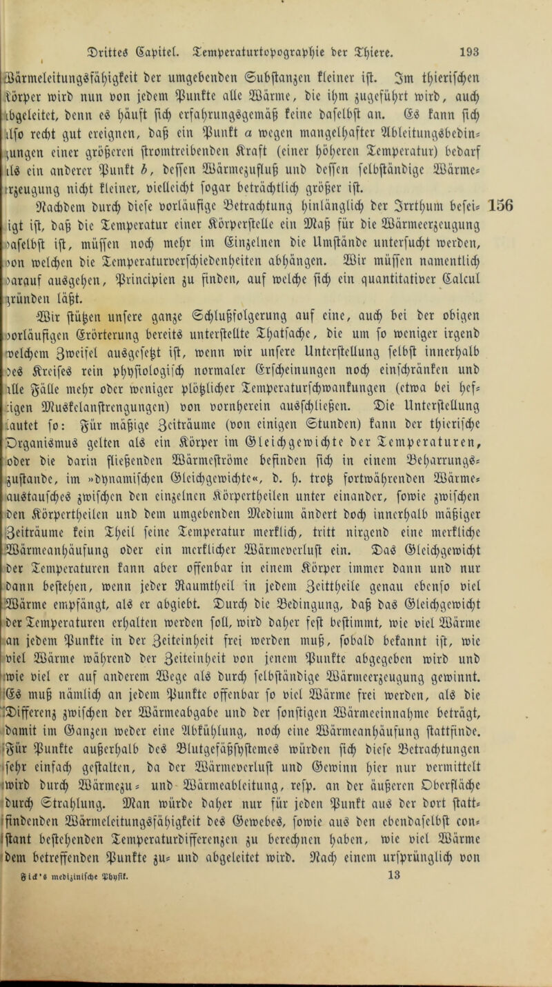 föärmeleitungdfähigfeit ber umgebenbett ©ubftangen {(einer ift. 3m t(;ierifchett .törper wirb nun non jebem fünfte alle (Bärme, bic il;m gugeführt wirb, aud; abgeleitet, benn ed häuft fid; erfal;rungdgcmäfj feine bafelbft an. ©d fann ftd; ;itfo recht gut ereignen, baff ein fßunft a mögen mangelhafter ülbleitungdbebin* jungen einer größeren ftromtreibenben ftraft (einer höheren Scmpcratur) bebarf il$ ein anbercr (ßunft b, beffen (Bänncjuflufi unb beffen felbftänbigc (Bärme* rrgeugung nicht {(einer, oielleid;t fogar beträd;tlid; größer ift. sJtad)bcm burd; biefe borläufige (Betrachtung hinlänglich ber 3rrthum befei* 156 igt ift, baff bie Xcmperatur einer Äörperftelle ein dftafj für bie (Bärmeergcugung »afclbft ift, muffen nod) mehr im (Singeinen bie Umftänbe unterfucht werben, oon welchen bie £emöeraturoerfd;iebenheiten ab£;ängen. (Bir muffen namentlid; oarauf audgef;en, ^rincipien gu finben, auf welche ftd; ein quantitativer (Salcul grünben läfjt. (Bir ftü^en unfere gange 6d;lufjfo(gerung auf eine, aud; bei ber obigen vorläufigen Erörterung bereite unterftellte Xhatfad>e, bie um fo weniger irgenb welchem Bweifel audgefeht ift, wenn wir unfere Unterteilung felbft innerhalb Oed ftreifed rein bhbf^logifch normaler ©rfd;einungen noch einfd;ränfen unb alle gälle mehr ober weniger ^löblicher $empcraturfd;wanfungcn (etwa bei t;cfs dgen lötudfelanftrengungcn) oon oornf;erein audfchliefen. Oie Unterftellung tautet fo: gür mäßige Beiträume (oon einigen ©tunben) fann ber thicrifche Drganidmud gelten ald ein törper im ©leid) ge Wichte ber Temperaturen, ober bie barin fliefjenben (Bärmeftrömc beftnben ftd; in einem (Bel;arrungd* .guftanbe, im »bpnamifchcn ©lcid;gewid;te«, b. h- trojj fortwährenben (Bärme* audtaufched gwifdjcn ben einzelnen Äörpcrtheilen unter einanber, fowie gwifdjen ben Äörpertheilcn unb bem umgebenben dftebium änbert bod; innerhalb mäßiger •Beiträume fein Tl;eit feine Temperatur merflid;, tritt nirgenb eine merfliehe (Bärmeanhäufung ober ein merflid>cr (Bärmeocrluft ein. T)ad ©leid)gemid;t ber Temperaturen fann aber offenbar in einem Körper immer bann unb nur bann befteben, wenn jeher Utaumtheil in jebent Beittheile genau ebenfo viel SGöärme embfängt, ald er abgiebt. Tmrcf; bie (Bebingung, ba§ bad ©leid;gcwid;t ber Temperaturen erhalten werben foll, wirb bal;er feft beftimmt, wie viel (Bärme an jebem fünfte in ber Beiteinheit frei werben muff, fobalb befannt ift, wie viel (Bärme wä£;renb ber Beiteinheit oon jenem fünfte abgegeben wirb unb wie viel er auf anberem (Bege ald burch felbftänbige (Bärmeergcugung gewinnt. fiEd mu§ nämlich an jebem fünfte offenbar fo viel (Bärme frei werben, ald bie 5SDiffereng gwifcfjen ber (Bärmeabgabe unb ber fonftigen (Bärnieeinnahme beträgt, bamit im ©angen Weber eine Ulbfül;lung, nod; eine (Bärmeanf;äufung ftattfinbe. |§ür fünfte aufjerl;alb bed (Blutgefäjjfpftemcd würben ftd; biefe (Betrachtungen fef;r einfach geftalten, ba ber (Bärmeoerluft unb ©ewinn hier nur vermittelt :wirb burch (Bärmegu* unb (Bärmeableitung, refp. an ber äußeren Oberfläche burch «Strahlung. ÜJtan würbe bal;er nur für jeben (ßunft aud ber bort ftatt* ftnbcnben £Bärmeleitungdfät;igfcit bed ©ewebcd, fowie aud ben cbenbafelbft con* :ftant beftel;cnben Xempcraturbifferengcn gu berechnen l;nben, wie viel (Bärme 'bem betreffenben fünfte gu* unb abgeleitet wirb. 9?ad; einem urfprünglid; oon gid’8 mefctäinifd)« 13