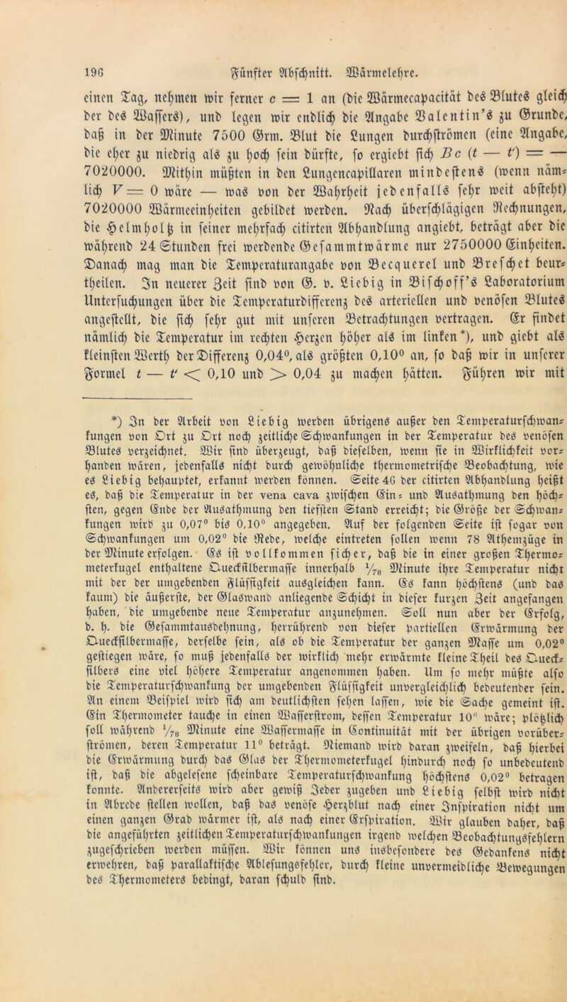 19G fünfter 3lfefd)mtt. Wärmelehre. einen Tag, nehmen wir ferner c = 1 an (bic Wärmecapacität beä 5Btutc^ gletd) ber beä Waffcrä), unb legen wir citblich bie Eingabe ÜBalentin’ä ju ©runbe, bafj in ber Minute 7500 ©rm. Blut bie fiiutgen burdiftrömcn (eine Angabe, bic el;ct $u niebrig als ju l;oc^ fein biirftc, fo ergiebt ftd) Bc (t — t') = — 7020000. SJiitfyin müßten in ben SungencafjiHaren minbcftenS (wenn nänt; lid) V= 0 wäre — wa3 non ber Wahrheit (ebenfalls fet>r weit abftcfyt) 7020000 Wärmeeinheiten gebilbet werben. 9?ach iiberfct)lägigen Rechnungen, bie #elml)olf$ in feiner mehrfach citirtcn 9lbl>anblung angiebt, beträgt aber bie wäl;renb 24<Stunben frei werbenbe ©cfammtwärme nur 2750000 (5infjeiten. ©anach mag man bie Tempcraturangabc non Becquerel unb Brefdiet beur; teilen. 3n neuerer 3cit ftnb non ©. n. fiiebig in Bifchoff’S ßaboratorium llnterfuct)ungen über bie Tempcraturbiffcrenz beS arteriellen unb nenbfen BluteS angeflellt, bie fiel) fct>r gut mit unferen Betrachtungen nertragen. Kr ftnbet nämlich bie Temperatur im redeten #erjen ^bl;er als im linfen*), unb giebt als fleinften Werth ber SDifferenj 0,04°, als größten 0,10° an, fo bafj wir in unferer Formel t — t' <f 0,10 unb f> 0,04 ju machen hätten. führen wir mit *) 3n ber 2lrbeit non ßiebig werben übrigens aujjer ben Tentperaturfcbwan; fungen non Ort ju Ort nod) jeitli^e Sd)wanfungen in ber Temperatur beb nenöfen Bluteb perzeichnet. Wir ftnb überzeugt, bafj btefetben. Wenn fie in Wirflicpfeit por; banben Waren, febenfallb nicht burep gewöbntid)e thermometrifche Beobachtung, wie eb Siebig behauptet, ertannt werben fönnen. Seite 4G ber citirten 2lbhanblung beifit eb, bafj bie Temperatur in ber vena cava jwif^en (Sin; unb Slubathmung ben poch; ften, gegen (Snbe ber 2lubathinung ben tief|len Stanb erreicht; bie ©röjje ber Schwan; fungen wirb ju 0,07° bib 0,10° angegeben. 2luf ber fotgenben Seite ift fogar oon Schwanfungen um 0,02° bie Rebe, welche eintreten follen wenn 78 9ltbemjüge in ber Minute erfolgen. (Sb ijl pollfommen fieper, bajj bie in einer großen Thermo; meterfugel enthaltene Ouecffilbermaffe innerhalb l/7B Winute ihre Temperatur nicht mit ber ber umgebenben glüfjtgfeit aubgleichen fann. (Sb fann höcpjlenb (unb bab faunt) bie äufjerjie, ber ©labwanb anliegenbe Schilt in biefer furjen Seit angefangen haben, bie umgebenbe neue Temperatur anjunehmen. Soll nun aber ber (Erfolg, b. h- bie ©efammtaubbehnung, herrüprenb oon biefer partiellen (Erwärmung ber Ouecfftlbcrmaffe, betfelbe fein, alb ob bie Temperatur ber ganzen Waffe um 0,02° gelliegen wäre, fo mufj jebenfallb ber wirflid) mehr erwärmte fletne Theil beb Ouecf; ftlberb eine viel höhere Temperatur angenommen haben. Um fo mehr muffte alfo bie Temperaturfchwanfung ber umgebenben glüfftgfeit unoergleidjlich bebeutenber fein. 21 n einem Beifpiel wirb ftd) am beuttiepiten fepen taffen, wie bie Sache gemeint ijl. ©in Thermometer tauche in einen Wafferjtrom, beffen Temperatur 10 wäre; plö^tid) foll wäprenb l/7e Winute eine Waffermaffe in Kontinuität mit ber übrigen porüber; ftrönicn, bereu Temperatur 11° beträgt. Riemanb wirb baran zweifeln, bajj herbei bie (Erwärmung burd) bab ©lab ber Thermometerfugei pinburep noch fo unbebeutenb ifl, bah bie abgelefene fd)einbare Temperaturfdpoanfung hö^jlenb 0,02° betragen fonnte. 2lnbererfeitb wirb aber gewijj Seber zugeben unb ßiebig felbft wirb nicht in Slbrcbe ftellen wollen, bajj bab oenöfe «jpeqblut nach einer 3nfpiration nicht um einen ganzen ©rab wärmer ijl, alb nach einer (Srfpiration. Wir glauben baper, bafj bie angeführten zeitlichen Temperaturfchwanfungcn irgenb welchen Bcobad)tungbfeplern Zugefcptieben werben müffen. Wir fönnen unb inbbefonberc beb ©ebanfenb nicht erwehren, bajj paraüaftifcpe 2lblefungefehlcr, burdj Heine unpermeibliche Bewegungen beb Thermometerb bebingt, baran fcpulb ftnb.