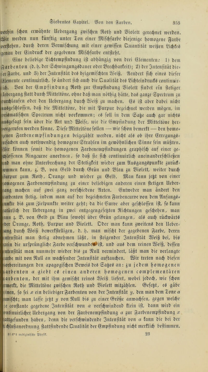 ;üör(;in (d)ott crn>ät>nte Uebergang jwifchen 'Jtotl; unb Violett gerechnet »erben. fBir »erben nun füuftig unter Ion einer lDtifd;farbe bieienige homogene $arbe ,oerftei;cn, bind) bereit $eriuifd)ung mit einer gewiffett Quantität meinen ßichfe? genau ber ©inbruef ber gegebenen 9Jtifd;farbe entfielt. (Sine beliebige Sidjtempfinbuug ift abhängig non brei (Elementen: 1) bem l^arbenton (b. I;* ber Sd;»iiigung?bauer ober 23red;barfeit); 2) berSntcnjit-ätbie* 'erftarbe, uitb 3) ber Sntenfität be? beigemif^ten 2üei§. 2lenbert ftd; eine? biefer Elemente contiiuiirlid;, fo änbert fid; and; bie Qualität be? ßidjteinbruef? continuir* id). 93ou ber (Stnvfinbuitg 'Jtotl; jur (Smpfiubung Violett finbet ein ftetiger lebergang ftatt burd; ÜJtitteltöne, ol;ne ba§ man nötl;ig hätte, ba? ganze Spectrum ju Durchlaufen ober beit liebergang burd; SBeifj ju machen, (E? i[t aber babei nid)t 4ii?ge[d;l offen, bafj bie 'JJtitteltöne, bie mit Purpur bezeichnet »erben mögen, im Dri?matifd;en Spectrum uid;t oorfonunen; e? [oll in bem Sajje auch gar nid;t? «u?gefagt [ein über bie '21 rt unb 2öeife, »ie bie (Empfinbung ber ®titteltöue her* ■wrgerufen »erben fönne. Diefe JJtitteltöne [ollen — »ie [d;on bemerft — beit boitto* gelten giatbenempfinbungen bcigegäl>lt »erben, itid;t al? ob it>re (Erregung?* «fachen and; notl;wenbig homogene Stral;lcit im gewöhnlichen Sinne [ein müßten, döir tonnen fontit bie homogenen $arbenempftnbungen grapl;ifd; auf einer ge* thlo[[eiten 'Jtingcuroe anorbiteu, fo ba§ [ie ftd; continuirlid; aneinanberfchliefjen mb man ol;ne llnterbrcd;ung ber Stetigfeit »ieber junt 2tu?gang?punfte jurücf* tomnten faittt, j. '23. ooit ©elb burd; ©riiit unb 23lau gu Violett, weiter burd) Purpur zum Jtotl;, Drange unb »ieber zu ©elb. üftatt faitn jejjt ooit einer oniogeiten garbeitentpftnbuttg zu einer beliebigen anbereu einen [tetigen lieber* :ang machen auf z^>oi ganz oerfd;icbcne Wirten, (Entweber man änbert ben mrbenton [tetig, inbem man auf ber bezeichnten $arbencuroe oon bem Anfang?* unfte bi? junt 3ielpuitfte weiter geht; ba bie (Euruc aber gefd)loffen ift, fo faitn latürlich ber Uebcrgaitg in j»ei entgegengefefcten 'Jtid;tuiigeit ge[d;el;cit, man tmt 5. 23. oon ©elb zu 23lau [o»ol;t über ©riiit gelangen, al? aud; rücfwärt? :bcr Drange, Jtotl;, 'Purpur unb Violett. Dber man fattit zweiten? ben lieber* aitg burd; Söeiji bewerfftelligen, b. I;. man mi[d;t ber gegebenen $arbc, bereu ntenfrtät man [tetig abnehmen läfjt, in [teigenber 3ntcnjttät ffieifi bei, bi? m'u\ bie urfpriutglid;e $arbe ocrfd;»unbe#ijt, unb au? bem reinen 2ßeifj, beffen intenfttät man nunmehr »ieber bi? ju Jtull oerminbert, läfjt man bie oerlangtc :arbc mit oon Jtull au »achfettber intenfttät auftauchen. 2öir treten nach biefett Vorbereitungen beit apagogifd;ett 23e»ci? be? Sajje? an: zu jebent homogenen .arbetttoit a giebt e? einen attbereit homogenen complementären larbenton, ber mit il;nt gcntifcht reine? 2A3cif? liefert, wobei icbod;, wie fcfjoit ::ntetft, bie üJtittcltönc z»i[d;cn 'Jtotl; unb Violett mitzählen, ©efefzt, e? gäbe einen, [o fei x ein beliebiger ^arbetttoit oon berintenfität y, ben matt bem Jone a untifcht; man taffe jetzt y oon 9?ult bi? z» einer ©rö^c an»ad;[cn, gegen welche :.e conftantc gegebene intenfttät ooit a oer[d;»inbeitb fleiu ift, bann wirb ein onthtuirlicher Uebcrgaitg oon ber $arbenempftnbuttg a zur garbenempftnbung x attgefunben haben, benit bie oer[ch»inbeitbe intenfttät oon a fattit bie bei ber tchlufjanorbitung [tattftnbenbe Qualität ber (Smpftnbitttg nicht merflid; beftimmen. mcK$mtfofic ‘pfjtyfif. 23 i