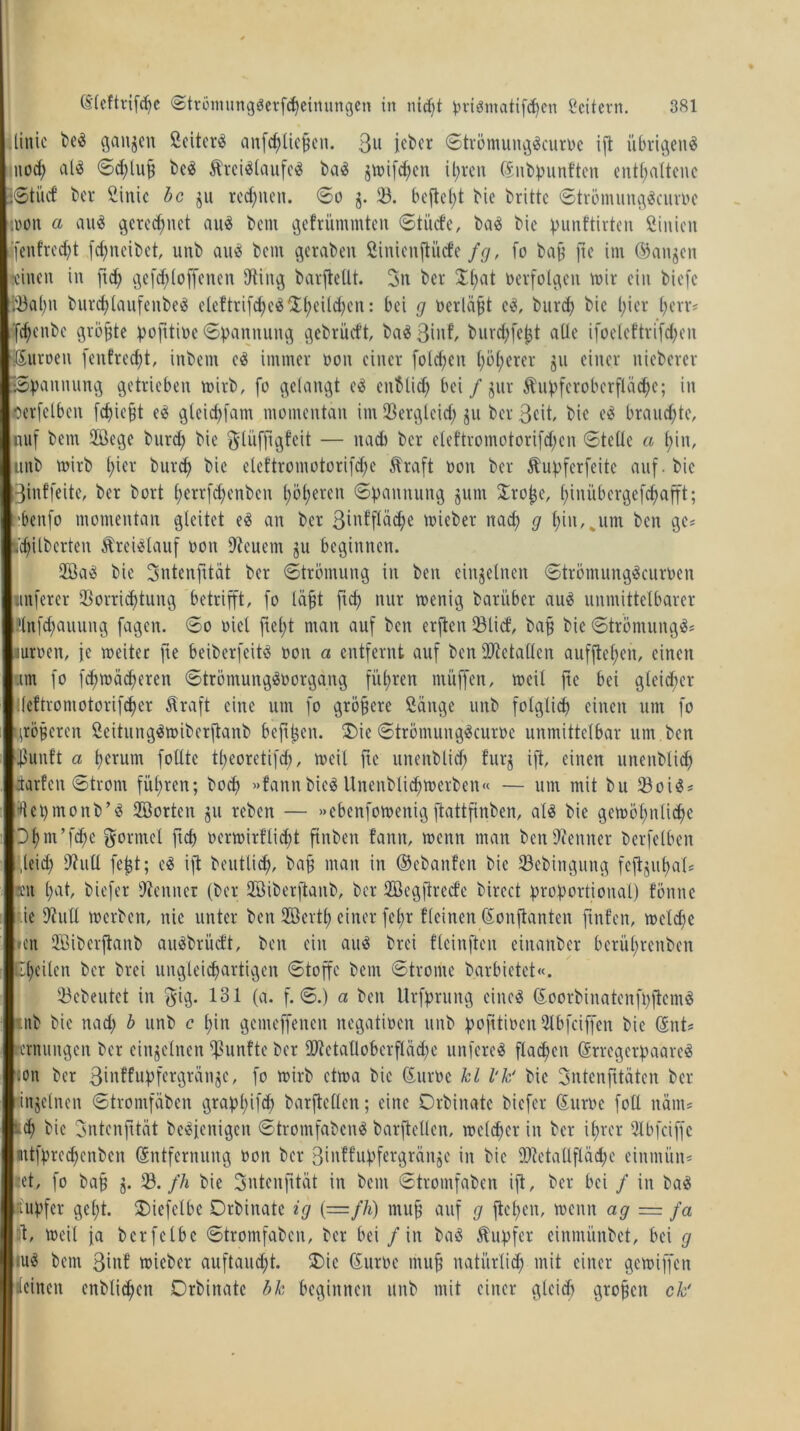 linic be« ganzen Scitcr« anfchliefjen. 3» jeber ©trömuitg«curoe ift übrigen« nod; aU ©chlufj bc« Ärci«laufc« ba« jtt>ifd^en ihren Enbpunften enthaltene ©ti'tcf ber Sinic bc ju regnen, ©o j. (B. befielt bic brittc ©trömung«curoc :ooit a au« gerechnet au« bent gefrummten ©ti'ufe, ba« bic punftirten Siitien ‘{entrecht fd;ncibct, unb au« bem geraben Sinicnftiicfe fg, fo bafs ftc im (Sanken «einen in [ich ge fdi (offenen (Ring barjtellt. 3n ber D(;at netfolgen mir ein biefc (fBal;n burcf)laufenbe« eleftrifd;c«(Dhcild;cn: bei g oerläpt e«, burd; bic l;ier herr* fchenbe gröfjte pofitioe ©pannung gebrüeft, ba«3int burd;fe^t alle ifoeleftrifd;cit Euroeit fenfredjt, inbem e« immer ooit einer folgen höherer ju einer nicbcrcr •Spannung getrieben toirb, fo gelangt e« enblid; bei / jut Äupfcroberflüd;c; in oerfelben febiefjt e« gteichfam momentan im (Bergleid; ju berßeit, bic e« brauchte, uuf bem Höege burd; bie ^lüfjtgfeit — itadi ber e(eftromotorifd;cn (Stelle a hin, unb mirb h^1' burd) bic e(eftromotorifd;e Straft ooit ber Stupfcrfcitc auf. bie ßinffeite, ber bort h^rrfchenbcn ^d^eren ©pannung jum Drojje, hiniibergefd;afft; benfo momentan gleitet e« an ber ßinffläclje toieber nad; g hin,„um beit ge* fc’chilberten Ärci«lauf ooit (Reucnt ju beginnen. 2Öa« bie Sntenfitat ber ©trömung in beit einzelnen ©trömung«curoen itnferer (Borrichtung betrifft, fo läßt fich nur toenig barüber au« unmittelbarer Hnfchauung fagen. ©o oiet fiel;t man auf ben erften (Blicf, baff bic ©trömung«* «uroen, je weiter fte beiberfeit« ooit a entfernt auf ben ÜRetallen aufftcl;eit, einen um fo fchioächeren ©trömung«oorgang führen muffen, weil fte bei gleicher lleftromotorifcher Straft eine um fo größere Sänge unb folglich einen um fo •gröberen Seitung«toiberftanb befreit. (Die ©trömung«curoe unmittelbar um. ben Ißuttlt a herum follte theoretifd), weil ftc uiteitblid) furj ift, einen unettblid; darfen ©trom fuhren; hoch »fannbie« Unenblid;toerben« — um mit bu (Boi«* Wepmonb’« (Störten ju reben — »ebenfowenigftattfinben, a(« bie gewöhnliche Dhm’fd;e gorntel ftch ocrtoirflid;t ftnben fatttt, wenn man ben (Renner berfelben gleich 9Jull fejjt; e« ift beutücf), baff man in ©ebanfen bie (Bebingung fcftjn(;al* reit hat, biefer (Renner (ber döiberftanb, ber döegfirecfe birect proportional) fönttc r.ie (Rull werben, nie unter ben (Stertf) einer fct;r Keinen Eonftanten ftnfcn, welche !»cn Sffiiberjtanb au«brücf't, ben ein au« brei fleinften eiitattber berührenben C(;eilen ber brei ungleichartigen ©toffc bent ©tronte barbietet«. (Bebeutet iit $ig. 131 (a. f. ©.) a beit Urfprung eine« Eoorbinatenfpftcm« tnb bic ttad; b unb c hin gemeffenen negatioen unb pofttioen 31bfciffen bic Ent* icrnuitgen ber einzelnen fünfte ber ÜReta(loberfläd;c unfere« flad;cit Erregerpaare« non ber ßinffupfergränjc, fo wirb etwa bic Euroc kl l'kf bic ßntcnfttätcit ber injelnen ©tromfäben grapl;ifd; barftelleit; eine Orbinatc biefer Euroc foll nänt* Ich bic ßntenfttät bc«fenigen ©tromfäben« barftelleit, welcher iit ber ihrer 31 b fei ff c I nitfprcchcnbcit Entfernung ooit ber ßiitffupfergränjC in bic dRetallfläd;c einmün« ■et, fo baff j. (B. fh bie Sntenfttät in bent ©tromfäben ift, ber bei / in ba« tupf er geht. Oiefelbe Orbinatc ig {—fh) muff auf g flehen, wenn ag = fa Ä, weil ja bcrfelbc ©tromfäben, ber bei / in ba« Tupfer einmitnbet, bei g iu« bent ßinf toieber auftaucht. (Die Euroc muff natürlich mit einer getoiffen deinen cnblichcn Orbinatc bk beginnen unb mit einer gleich groben ck'