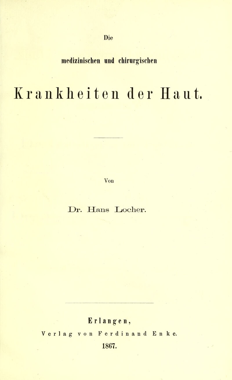 Die medizinisclien und chirurg^isclien Krankheiten der Haut. Von Dr. Hans Ijocher. Erlangen, Verlag von Ferdinand Enke. 1867.