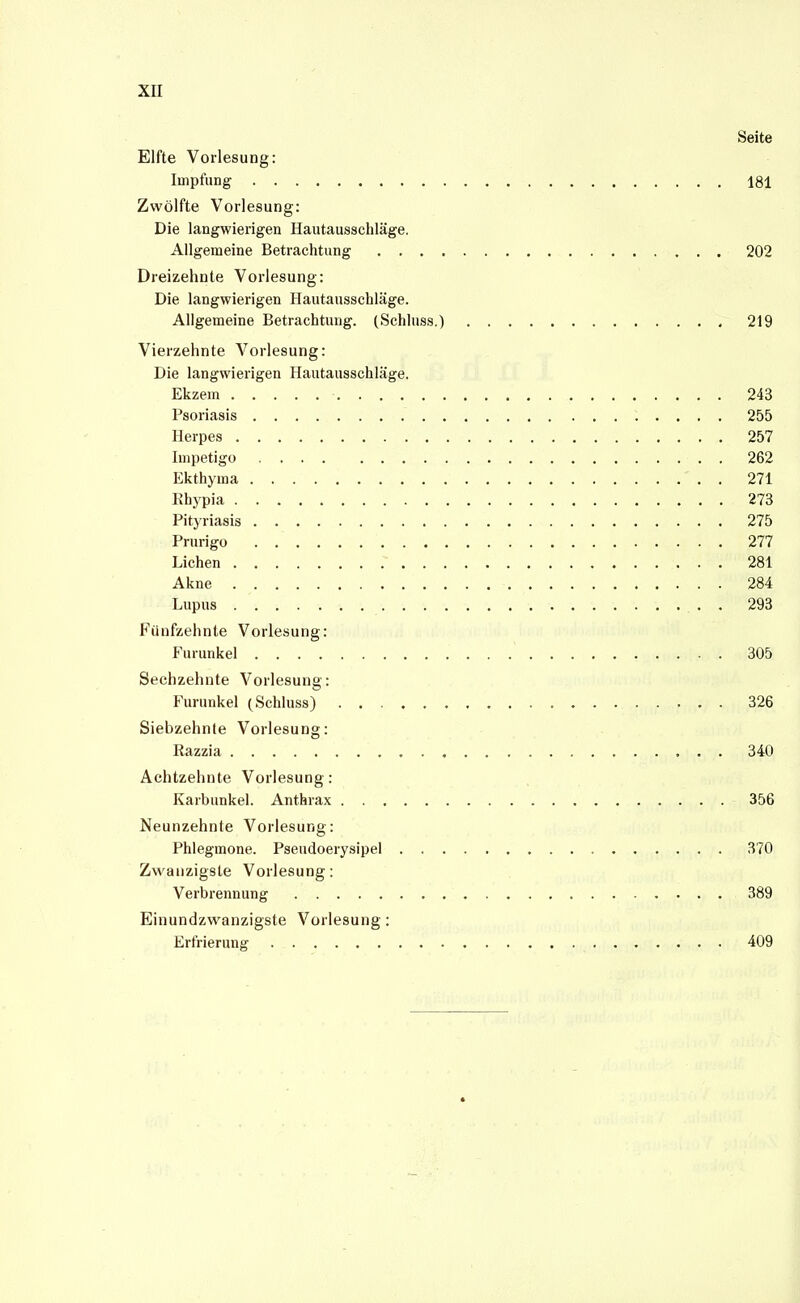 XII Seite Elfte Vorlesung: Impfung 181 Zwölfte Vorlesung: Die langwierigen Hautausschläge. Allgemeine Betrachtung 202 Dreizehnte Vorlesung: Die langwierigen Hautausschläge. Allgemeine Betrachtung. (Schluss.) 219 Vierzehnte Vorlesung: Die langwierigen Hautausschläge. Ekzem 243 Psoriasis 255 Herpes 257 Impetigo 262 Ekthyma 271 Rhypia 273 Pityriasis 275 Prurigo 277 Liehen 281 Akne 284 Lupus . 293 Fünfzehnte Vorlesung: Furunkel 305 Sechzehnte Vorlesung: Furunkel (Schluss) 326 Siebzehnte Vorlesung: Razzia 340 Achtzehnte Vorlesung: Karbunkel. Anthrax 356 Neunzehnte Vorlesung: Phlegmone. Pseudoerysipel 370 Zwanzigste Vorlesung: Verbrennung 389 Einundzwanzigste Vorlesung: Erfrierung 409