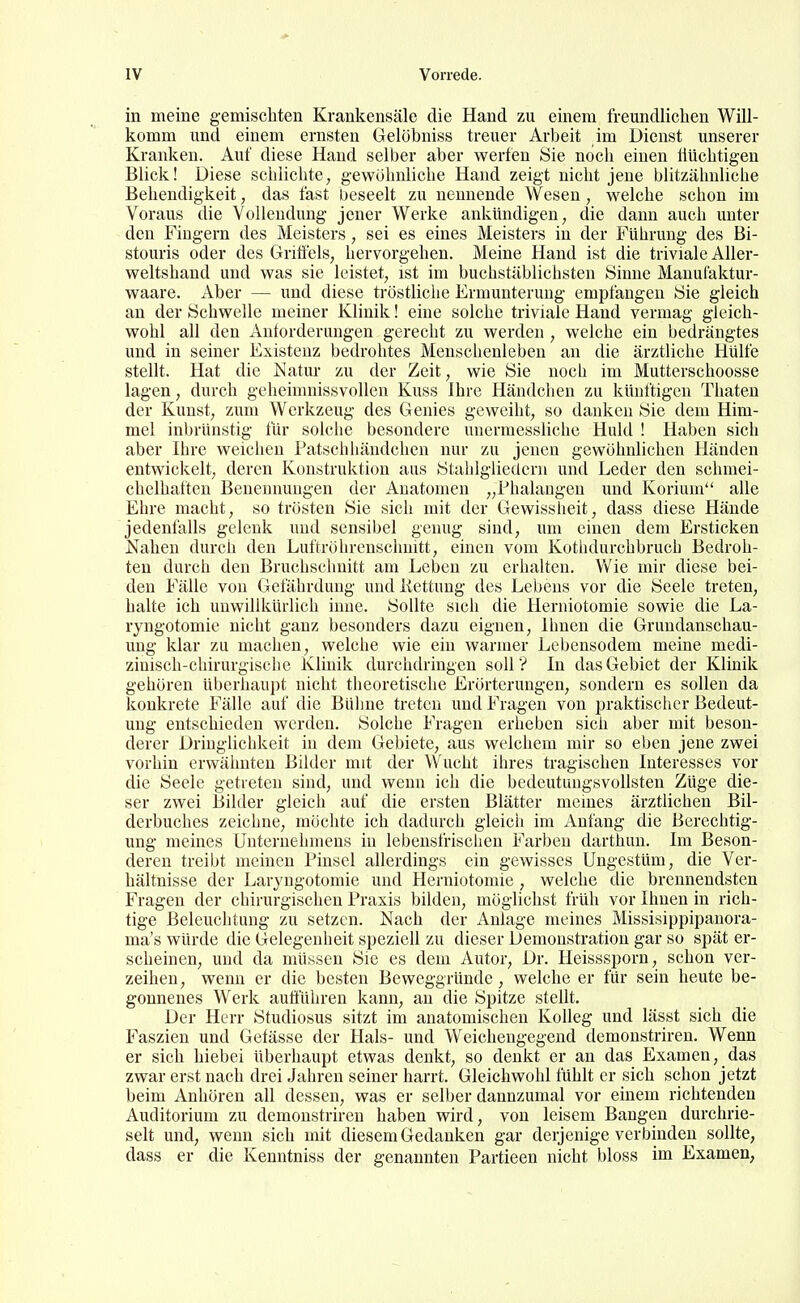 in meine gemischten Krankensäle die Hand zu einem freundliclien Will- komm und einem ernsten Gelöbniss treuer Arbeit im Dienst unserer Kranken. Auf diese Hand selber aber werfen Sie noch einen liUchtigen Bhck! Diese schlichte, gewöhnliche Hand zeigt nicht jene blitzähnliche Behendigkeit, das fast beseelt zu nennende Wesen, welche schon im Voraus die Vollendung jener Werke ankündigen, die dann auch unter den Fiügern des Meisters, sei es eines Meisters in der Führung des Bi- stouris oder des Gritfels, hervorgehen. Meine Hand ist die triviale Aller- weltshand und was sie leistet, ist im buchstäblichsten Sinne Mauufaktur- waare. Aber — und diese tröstliche Ermunterung empfangen Sie gleich an der Schwelle meiner Klinik! eine solche triviale Hand vermag gleich- wohl all den Anforderungen gerecht zu werden , welche ein bedrängtes und in seiner Existenz bedrohtes Menschenleben an die ärztliche Hülfe stellt. Hat die Natur zu der Zeit, wie Sie noch im Mutterschoosse lagen, durch geheimnissvollen Kuss Ihre Händchen zu künftigen Thaten der Kunst, zum Werkzeug des Genies geweiht, so danken Sie dem Him- mel inbrünstig tür solche besondere unerraessliche Huld ! Haben sich aber Ihre weichen Patschhändchen nur zu jenen gewöhnlichen Händen entwickelt, deren Konstruktion aus Staldglieücrn und Leder den schmei- chelhaften Benennungen der Anatomen „Phalaogeu und Korium alle Ehre macht, so trösten Sie sich mit der Gewisslieit, dass diese Hände jedenfalls geleuk und sensibel genug sind, um einen dem Ersticken Nahen durch den Luftröhrenschnitt, einen vom Kothdurchbruch Bedroh- ten durch den Bruchsclmitt am Leben zu erhalten. Vv'ie mir diese bei- den Fälle von Gefährdung und Kettung des Lebens vor die Seele treten, halte ich unwillkürlich inue. Sollte sich die Heriiiotomie sowie die La- ryngotomie nicht ganz besonders dazu eignen, Ihnen die Grimdanschau- ung klar zu machen, welche wie ein warmer Lebensodem meine medi- zinisch-chirurgische Klinik durchdringen soll ? In das Gebiet der Klinik gehören überhaupt nicht theoretische Erörterungen, sondern es sollen da konkrete Fälle auf die Bühne treten und Fragen von praktischer Bedeut- ung entschieden werden. Solche Fragen erheben sich aber mit beson- derer Dringlichkeit in dem Gebiete, aus welchem mir so eben jene zwei vorhin erwähnten Bilder mit der Wucht ihres tragischen Interesses vor die Seele getreten sind, und wenn ich die bedeutungsvollsten Züge die- ser zwei Bilder gleich auf die ersten Blätter meines ärztlichen Bil- derbuches zeichne, möchte ich dadurch gleich im Anfang die Berechtig- ung meines Unternehmens in lebensfrischen Farben darthun. Im Beson- deren treibt meinen Pinsel allerdings ein gewisses Ungestüm, die Ver- hältnisse der Laiyngotomie und Herniotomie , welche die brennendsten Fragen der chirurgischen Praxis bilden, möglichst früh vor Ihnen in rich- tige Beleuchtung zu setzen. Nach der Anlage meines Missisippipanora- ma's würde die Gelegenheit speziell zu dieser Demonstration gar so spät er- scheinen, und da müssen Sie es dem Autor, Dr. Heisssporn, schon ver- zeihen, wenn er die besten Beweggründe , welche er für sein heute be- gonnenes Werk auöühren kann, an die Spitze stellt. Der Herr Studiosus sitzt im anatomischen Kolleg und lässt sich die Faszien und Gefässe der Hals- und Weichengegend demonstrireu. Wenn er sich hiebei überhaupt etwas denkt, so denkt er an das Examen, das zwar erst nach drei Jahren seiner harrt. Gleichwohl fühlt er sich schon jetzt beim Anhören all dessen, was er selber dannzumal vor einem richtenden Auditorium zu demoustriren haben wird, von leisem Bangen durchrie- selt und, wenn sich mit diesem Gedanken gar derjenige verbinden sollte, dass er die Kenntniss der genannten Partieen nicht bloss im Examen,