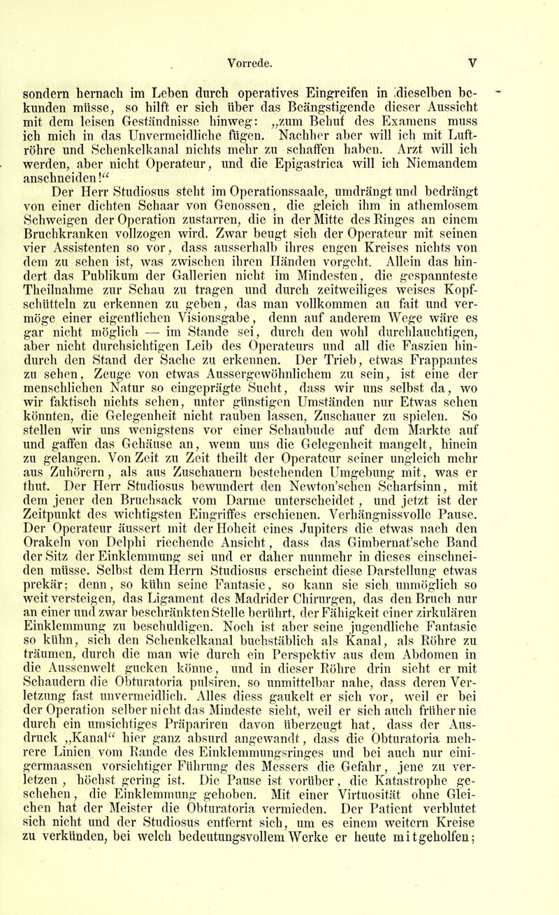 sondern hernach im Leben durch operatives Eingreifen in dieselben be- kunden müsse, so hilft er sich Uber das Beängstigende dieser Aussicht mit dem leisen Geständnisse hinweg: „zum Behuf des Examens muss ich mich in das Unvermeidliche fügen. Nachher aber will ich mit Luft- röhre und »Schenkelkanal nichts mehr zu schatfen haben. Arzt will ich werden, aber nicht Operateur, und die Epigastrica will ich Niemandem anschneiden! Der Herr Studiosus steht im Operationssaale, umdrängt und bedrängt von einer dichten Schaar von Genossen, die gleich ihm in athemlosem Schweigen der Operation zustarren, die in der Mitte des Ringes an einem Bruchkranken vollzogen wird. Zwar beugt sich der Operateur mit seinen vier Assistenten so vor, dass ausserhalb ihres engen Kreises nichts von dem zu sehen ist, was zwischen ihren Händen vorgeht. Allein das hin- dert das Publikum der Gallerien nicht im Mindesten, die gespannteste Theilnahme zur Schau zu tragen und durch zeitweiliges weises Kopf- schütteln zu erkennen zu geben, das man vollkommen au fait und ver- möge einer eigentlichen Visionsgabe, denn auf anderem Wege wäre es gar nicht möglich — im Stande sei, durch den wohl durchlauchtigen, aber nicht durchsichtigen Leib des Operateurs und all die Faszien hin- durch den Stand der Sache zu erkennen. Der Trieb, etwas Frappantes zu sehen, Zeuge von etwas Aussergewöhnlichem zu sein, ist eine der menschlichen Natur so eingeprägte Sucht, dass wir uns selbst da, wo wir faktisch nichts sehen, unter günstigen Umständen nur Etwas sehen könnten, die Gelegenheit nicht rauben lassen, Zuschauer zu spielen. So stellen wir uns wenigstens vor einer Schaubude auf dem Markte auf und gaffen das Gehäuse an, wenn uns die Gelegenheit mangelt, hinein zu gelangen. Von Zeit zu Zeit theilt der Operateur seiner ungleich mehr aus Zuhörern, als aus Zuschauern bestehenden Umgebung mit, was er thut. Der Herr Studiosus bewimdert den Newton'schen Scharfsinn, mit dem jener den Bruchsack vom Darme unterscheidet, und jetzt ist der Zeitpunkt des wichtigsten Eingriffes erschienen. Verhängnissvolle Pause. Der Operateur äussert mit der Hoheit eines Jupiters die etwas nach den Orakeln von Delphi riechende Ansicht, dass das Gimbernat'sche Band der Sitz der Einklemmung sei und er daher nunmehr in dieses einschnei- den müsse. Selbst dem Herrn Studiosus erscheint diese Darstellung etwas prekär; denn, so kühn seine Fantasie, so kann sie sich immöglich so weit versteigen, das Ligament des Madrider Chirurgen, das den Bruch nur an einer und zwar beschränkten Stelle berührt, der Fähigkeit einer zirkulären Einklemmung zu beschuldigen. Noch ist aber seine jugendliche Fantasie so kühn, sich den Schenkelkanal buchstäblich als Kanal, als Röhre zu träumen, durch die man wie durch ein Perspektiv aus dem Abdomen in die Aussenwelt gucken könne, und in dieser Röhre drin sieht er mit Schaudern die Obturatoria pulsiren, so unmittelbar nahe, dass deren Ver- letzung fast unvermeidlich. Alles diess gaukelt er sich vor, weil er bei der Operation selber nicht das Mindeste sieht, weil er sich auch früher nie durch ein umsichtiges Präpariren davon überzeugt hat, dass der Aus- druck „Kanal hier ganz absurd angewandt, dass die Obturatoria meh- rere Linien vom Rande des Einklemmungsringes und bei auch nur eini- germaassen vorsichtiger Führung des Messers die Gefahr, jene zu ver- letzen , höchst gering ist. Die Pause ist vorüber, die Katastrophe ge- schehen, die Einklemmung gehoben. Mit einer Virtuosität ohne Glei- chen hat der Meister die Obturatoria vermieden. Der Patient verblutet sich nicht und der Studiosus entfernt sich, um es einem weitern Kreise zu verkünden, bei welch bedeutungsvollem Werke er heute mitgeholfen;