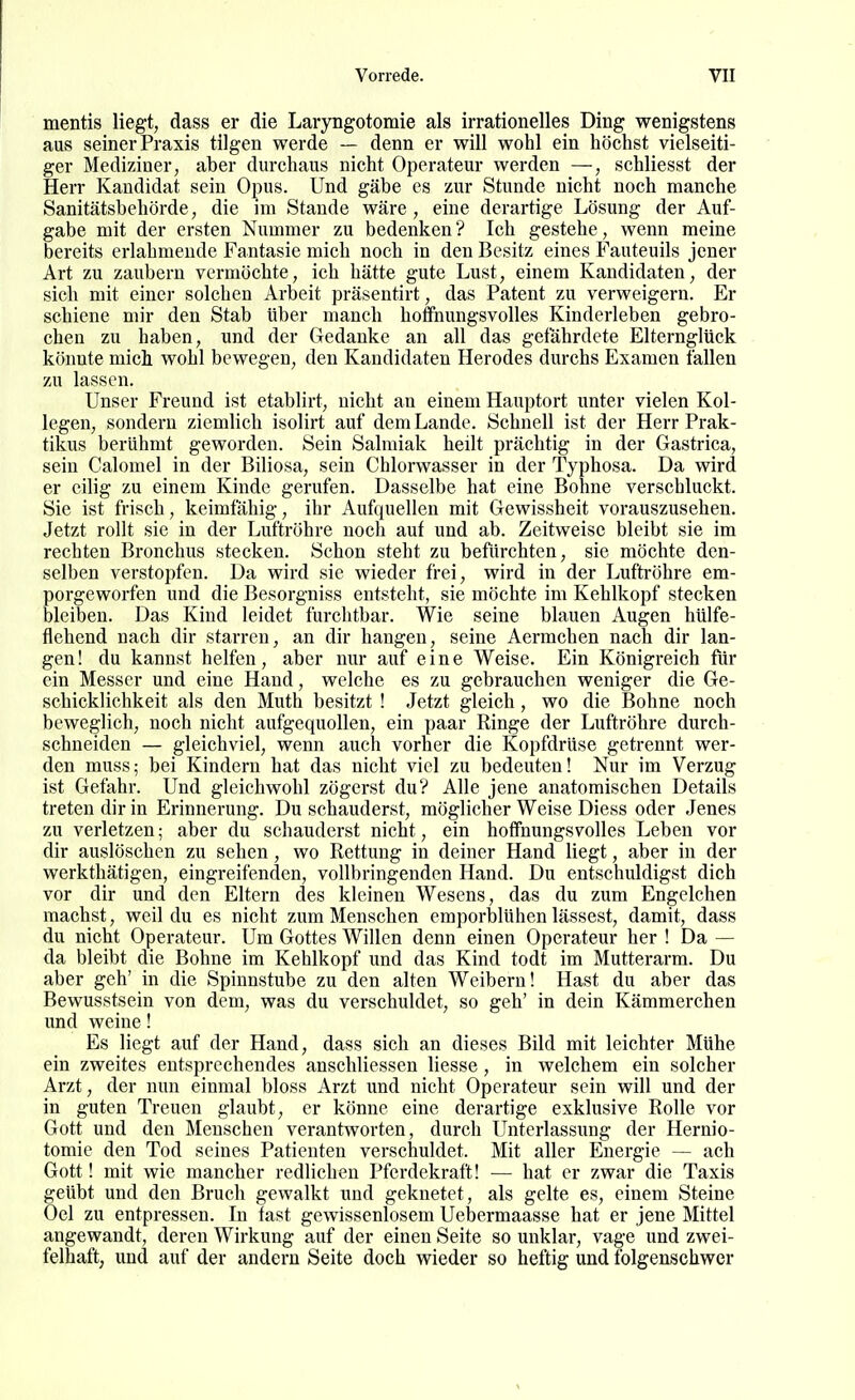 mentis liegt, dass er die Laryngotomie als irrationelles Ding wenigstens aus seiner Praxis tilgen werde — denn er will wohl ein höchst vielseiti- ger Mediziner, aber durchaus nicht Operateur werden —, schliesst der Herr Kandidat sein Opus. Und gäbe es zur Stunde nicht noch manche Sanitätsbehörde, die im Stande wäre, eine derartige Lösung der Auf- gabe mit der ersten Nummer zu bedenken? Ich gestehe, wenn meine bereits erlahmende Fantasie mich noch in den Besitz eines Fauteuils jener Art zu zaubern vermöchte, ich hätte gute Lust, einem Kandidaten, der sich mit einer solchen Arbeit präsentirt, das Patent zu verweigern. Er schiene mir den Stab Uber manch hoffnungsvolles Kinderleben gebro- chen zu haben, und der Gedanke an all das gefährdete Elternglück könnte mich wohl bewegen, den Kandidaten Herodes durchs Examen fallen zu lassen. Unser Freund ist etablirt, nicht an einem Hauptort unter vielen Kol- legen, sondern ziemlich isolirt auf dem Lande. Schnell ist der Herr Prak- tikus berühmt geworden. Sein Salmiak heilt prächtig in der Gastrica, sein Calomel in der Biliosa, sein Chlorwasser in der Typhosa. Da wird er eilig zu einem Kinde gerufen. Dasselbe hat eine Bohne verschluckt. Sie ist frisch, keimfähig, ihr Aufquellen mit Gewissheit vorauszusehen. Jetzt rollt sie in der Luftröhre noch auf und ab. Zeitweise bleibt sie im rechten Bronchus stecken. Schon steht zu befürchten, sie möchte den- selben verstopfen. Da wird sie wieder frei, wird in der Luftröhre em- porgeworfen und die Besorgniss entsteht, sie möchte im Kehlkopf stecken bleiben. Das Kind leidet furchtbar. Wie seine blauen Augen hülfe- flehend nach dir starreu, an dir hangen, seine Aermchen nach dir lan- gen! du kannst helfen, aber nur auf eine Weise. Ein Königreich für ein Messer und eine Hand, welche es zu gebrauchen weniger die Ge- schicklichkeit als den Muth besitzt ! Jetzt gleich , wo die Bohne noch beweglich, noch nicht aufgequollen, ein paar Ringe der Luftröhre durch- schneiden — gleichviel, wenn auch vorher die Kopfdrüse getrennt wer- den muss; bei Kindern hat das nicht viel zu bedeuten! Nur im Verzug ist Gefahr. Und gleichwohl zögerst du? Alle jene anatomischen Details treten dir in Erinnerung. Du schauderst, möglicher Weise Diess oder Jenes zu verletzen; aber du schauderst nicht, ein hoffnungsvolles Leben vor dir auslöschen zu sehen, wo Rettung in deiner Hand liegt, aber in der werkthätigen, eingreifenden, vollbringenden Hand. Du entschuldigst dich vor dir und den Eltern des kleinen Wesens, das du zum Engelchen machst, weil du es nicht zum Menschen emporblühen lassest, damit, dass du nicht Operateur. Um Gottes Willen denn einen Operateur her ! Da — da bleibt die Bohne im Kehlkopf und das Kind todt im Mutterarm. Du aber geh' in die Spinnstube zu den alten Weibern! Hast du aber das Bewusstsein von dem, was du verschuldet, so geh' in dein Kämmerchen und weine! Es liegt auf der Hand, dass sich an dieses Bild mit leichter Mühe ein zweites entsprechendes anschliessen Hesse, in welchem ein solcher Arzt, der nun einmal bloss Arzt und nicht Operateur sein will und der in guten Treuen glaubt, er könne eine derartige exklusive Rolle vor Gott und den Menschen verantworten, durch Unterlassung der Hernio- tomie den Tod seines Patienten verschuldet. Mit aller Energie — ach Gott! mit wie mancher redlichen Pferdekraft! — hat er zwar die Taxis geübt und den Bruch gewalkt und geknetet, als gelte es, einem Steine Oel zu entpressen. In fast gewissenlosem Uebermaasse hat er jene Mittel angewandt, deren Wirkung auf der einen Seite so unklar, vage und zwei- felhaft, und auf der andern Seite doch wieder so heftig und folgenschwer