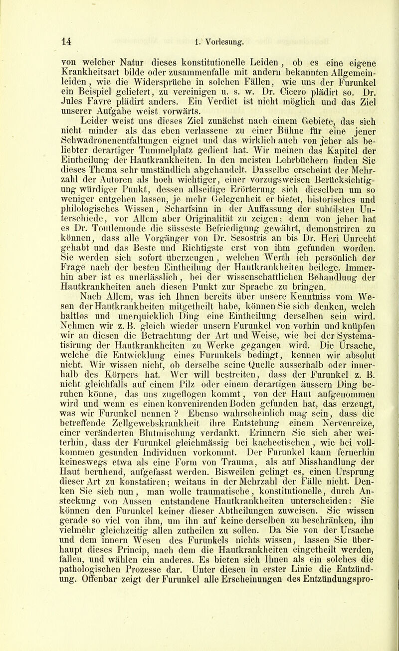 von welcher Natur dieses konstitutionelle Leiden , ob es eine eigene Krankheitsart bilde oder zusammenfalle mit andern bekannten Allgemein- leiden , wie die Widersprüche in solchen Fällen, wie uns der Furunkel ein Beispiel geliefert, zu vereinigen u. s. w. Dr. Cicero plädirt so. Dr. Jules Favi-e plädirt anders. Ein Verdict ist nicht möglich und das Ziel unserer Aufgabe weist vorwärts. Leider weist uns dieses Ziel zunächst nach einem Gebiete, das sich nicht minder als das eben verlassene zu einer Bühne für eine jener Schwadronenentfaltungen eignet und das wirklich auch von jeher als be- liebter derartiger Tummelplatz gedient hat. Wir meinen das Kapitel der Eintheilung der Hautkrankheiten. In den meisten Lehrbüchern finden Sie dieses Thema sehr umständlich abgehandelt. Dasselbe erscheint der Mehr- zahl der Autoren als hoch wichtiger, einer vorzugsweisen Berücksichtig- ung würdiger Punkt, dessen allseitige Erörterung sich dieselben um so weniger entgehen lassen, je mehr Gelegenheit er bietet, historisches und philologisches Wissen, Scharfsinn in der Auffassung der subtilsten Un- terschiede, vor Allem aber Originalität zu zeigen; denn von jeher hat es Dr. Toutlemonde die süsseste Befriedigung gewährt, demonstrircn zu können, dass alle Vorgänger von Dr. Sesostris an bis Dr. Heri Unrecht gehabt und das Beste und Richtigste erst von ihm gefunden worden. Sie werden sich sofort überzeugen, welchen Werth ich persönlich der Frage nach der besten Eintheilung der Hautkrankheiten beilege. Immer- hin aber ist es unerlässlich, bei der wissenschattlichen Behandlung der Hautkrankheiten auch diesen Punkt zur Sprache zu bringen. Nach Allem, was ich Ihnen bereits über unsere Kenntniss vom We- sen der Hautkrankheiten mitgetheilt habe, können Sie sich denken, welch haltlos und unerquicklich Ding eine Eintheilung derselben sein wird. Nehmen wir z. B. gleich wieder unsern Furunkel von vorhin und knüpfen wir an diesen die Betrachtung der Art und Weise, wie bei der Systema- tisirung der Hautkrankheiten zu Werke gegangen wird. Die Ursache, welche die Entwicklung eines Furunkels bedingt, kennen wir absolut nicht. Wir wissen nicht, ob derselbe seine Quelle ausserhalb oder inner- halb des Körpers hat. Wer will bestreiten, dass der Furunkel z. B. nicht gleichfalls auf einem Pilz oder einem derartigen äussern Ding be- ruhen könne, das uns zugeflogen kommt, von der Haut aufgenommen wird und wenn es einen konvenirenden Boden gefunden hat, das erzeugt, was wir Furunkel nennen ? Ebenso wahrscheinlich mag sein, dass die betreffende Zcllgewebskrankheit ihre Entstehung einem Nervenreize, einer veränderten Blutmischung verdankt. Erinnern Sie sich aber wei- terhin, dass der Furunkel gleichmässig bei kachectischen, wie bei voll- kommen gesunden Individuen vorkommt. Der Furunkel kann fernerhin keineswegs etwa als eine Form von Trauma, als auf Misshandlung der Haut beruhend, aufgefasst werden. Bisweilen gelingt es, einen Ursprung dieser Art zu konstatiren; weitaus in der Mehrzahl der Fälle nicht. Den- ken Sie sich nun, man wolle traumatische, konstitutionelle, durch An- steckung von Aussen entstandene Hautkrankheiten unterscheiden: Sie können den Furunkel keiner dieser Abtheilungen zuweisen. Sie wissen gerade so viel von ihm, um ihn auf keine derselben zu beschränken, ihn vielmehr gleichzeitig allen zutheilen zu sollen. Da Sie von der Ursache und dem Innern Wesen des Furunkels nichts wissen, lassen Sie Uber- haupt dieses Princip, nach dem die Hautkrankheiten eingetheilt werden, fallen, und wählen ein anderes. Es bieten sich Ihnen als ein solches die pathologischen Prozesse dar. Unter diesen in erster Linie die Entzünd- ung. Offenbar zeigt der Furunkel alle Erscheinungen des Entzündungspro-