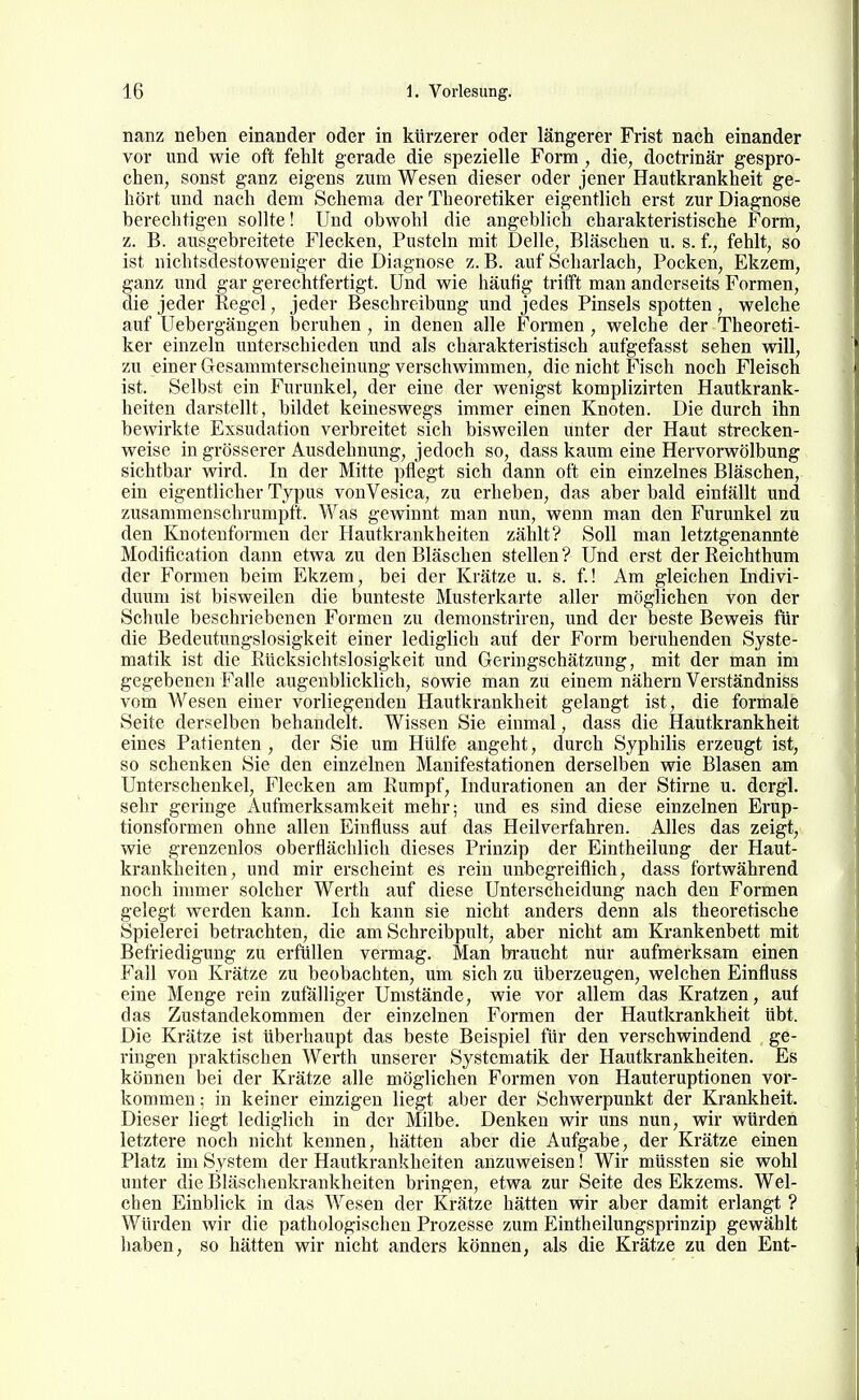 nanz neben einander oder in kürzerer oder längerer Frist nach einander vor und wie oft fehlt gerade die spezielle Form , die, doctrinär gespro- chen, sonst ganz eigens zum Wesen dieser oder jener Hautkrankheit ge- hört und nach dem Schema der Theoretiker eigentlich erst zur Diagnose berechtigen sollte! Und obwohl die angeblich charakteristische Form, z. B. ausgebreitete Flecken, Pusteln mit Delle, Bläschen u. s. f., fehlt, so ist nichtsdestoweniger die Diagnose z. B. auf Scharlach, Pocken, Ekzem, ganz und gar gerechtfertigt. Und wie häufig trifft man anderseits Formen, die jeder Regel, jeder Beschreibung und jedes Pinsels spotten, welche auf Uebergängen beruhen , in denen alle Formen , welche der Theoreti- ker einzeln unterschieden und als charakteristisch aufgefasst sehen will, zu einer Gesammterscheinung verschwimmen, die nicht Fisch noch Fleisch ist. Selbst ein Furunkel, der eine der wenigst komplizirten Hautkrank- heiten darstellt, bildet keineswegs immer einen Knoten. Die durch ihn bewirkte Exsudation verbreitet sich bisweilen unter der Haut strecken- weise in grösserer Ausdehnung, jedoch so, dass kaum eine Hervorwölbung sichtbar wird. In der Mitte pflegt sich dann oft ein einzelnes Bläschen, ein eigentlicher Typus vonVesica, zu erheben, das aber bald einfällt und zusammenschrumpft. Was gewinnt man nun, wenn man den Furunkel zu den Knoteuformen der Hautkrankheiten zählt? Soll man letztgenannte Modification dann etwa zu den Bläschen stellen ? Und erst der Reichthum der Formen beim Ekzem, bei der Krätze u. s. f.! Am gleichen Indivi- duum ist bisweilen die bunteste Musterkarte aller möglichen von der Schule beschriebenen Formen zu demonstriren, und der beste Beweis für die Bedeutungslosigkeit einer lediglich auf der Form beruhenden Syste- matik ist die Rücksichtslosigkeit und Geringschätzung, mit der man im gegebenen Falle augenblicklich, sowie man zu einem nähern Verständniss vom Wesen einer vorliegenden Hautkrankheit gelangt ist, die formale Seite derselben behandelt. Wissen Sie einmal, dass die Hautkrankheit eines Patienten , der Sie um Hülfe angeht, durch Syphilis erzeugt ist, so schenken Sie den einzelnen Manifestationen derselben wie Blasen am Unterschenkel, Flecken am Rumpf, Indurationen an der Stirne u. dcrgl. sehr geringe Aufmerksamkeit mehr; und es sind diese einzelnen Erup- tionsformen ohne allen Einfluss auf das Heilverfahren. Alles das zeigt, wie grenzenlos oberflächlich dieses Prinzip der Eintheilung der Haut- krankheiten, und mir erscheint es rein unbegreiflich, dass fortwährend noch inmier solcher Werth auf diese Unterscheidung nach den Formen gelegt werden kann. Ich kann sie nicht anders denn als theoretische Spielerei betrachten, die am Schreibpult, aber nicht am Krankenbett mit Befriedigung zu erfüllen vermag. Man bi'aucht nur aufmerksam einen Fall von Krätze zu beobachten, um sich zu überzeugen, welchen Einfluss eine Menge rein zufalliger Umstände, wie vor allem das Kratzen, auf das Zustandekommen der einzelnen Formen der Hautkrankheit übt. Die Krätze ist überhaupt das beste Beispiel für den verschwindend ge- ringen praktischen Werth unserer Systematik der Hautkrankheiten. Es können bei der Krätze alle möglichen Formen von Hauteruptionen vor- kommen ; in keiner einzigen liegt aber der Schwerpunkt der Krankheit. Dieser liegt lediglich in der Milbe. Denken wir uns nun, wir würden letztere noch nicht kennen, hätten aber die Aufgabe, der Krätze einen Platz im System der Hautkrankheiten anzuweisen! Wir müssten sie wohl unter die Bläschenkrankheiten bringen, etwa zur Seite des Ekzems. Wel- chen Einblick in das Wesen der Krätze hätten wir aber damit erlangt ? Würden wir die pathologischen Prozesse zum Eintheilungsprinzip gewählt haben, so hätten wir nicht anders können, als die Krätze zu den Ent-