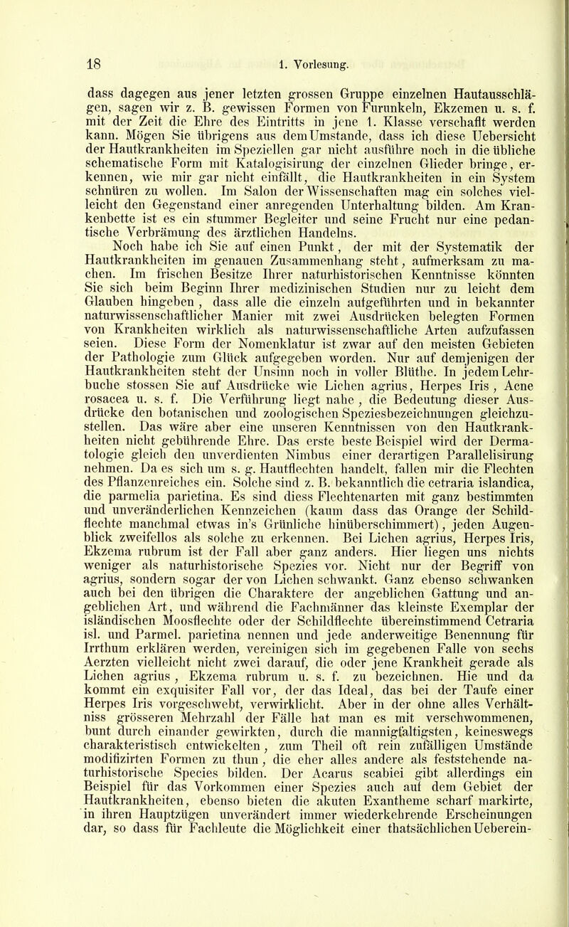 dass dagegen aus jener letzten grossen Gruppe einzelnen Hautausschlä- gen, sagen wir z. B. gewissen Formen von Furunkeln, Ekzemen u. s. f. mit der Zeit die Ehre des Eintritts in jene 1. Klasse verschaflt werden kann. Mögen Sie übrigens aus dem Umstände, dass ich diese Uebersicht der Hautkrankheiten im Speziellen gar nicht ausführe noch in die übliche schematisclie Form mit Katalogisirung der einzelnen Glieder bringe, er- kennen, wie mir gar nicht einfällt, die Hautkrankheiten in ein System schnüren zu wollen. Im Salon der Wissenschaften mag ein solches viel- leicht den Gegenstand einer anregenden Unterhaltung bilden. Am Kran- kenbette ist es ein stummer Begleiter und seine Frucht nur eine pedan- tische Verbrämung des ärztlichen Handelns. Noch habe ich Sie auf einen Punkt, der mit der Systematik der Hautkrankheiten im genauen Zusammenhang steht, aufmerksam zu ma- chen. Im frischen Besitze Ihrer naturhistorischen Kenntnisse könnten Sie sich beim Beginn Ihrer medizinischen Studien nur zu leicht dem Glauben hingeben , dass alle die einzeln autgeführten und in bekannter naturwissenschaftlicher Manier mit zwei Ausdrücken belegten Formen von Krankheiten wirklich als naturwissenschaftliche Arten aufzufassen seien. Diese Form der Nomenklatur ist zwar auf den meisten Gebieten der Pathologie zum Glück aufgegeben worden. Nur auf demjenigen der Hautkrankheiten steht der Unsinn noch in voller Blüthe. In jedem Lehr- buche stossen Sie auf Ausdrücke wie Liehen agrius, Herpes Iris , Acne rosacea u. s. f. Die Verführung liegt nahe , die Bedeutung dieser Aus- drücke den botanischen und zoologischen Speziesbezeichnungen gleichzu- stellen. Das wäre aber eine unseren Kenntnissen von den Hautkrank- heiten nicht gebührende Ehre. Das erste beste Beispiel wird der Derma- tologie gleich den unverdienten Nimbus einer derartigen Parallelisirung nehmen. Da es sich um s. g. Hautflechten handelt, fallen mir die Flechten des Pflanzenreiches ein. Solche sind z. B. bekanntlich die Cetraria islandica, die parmelia parietina. Es sind diess Flechtenarten mit ganz bestimmten und unveränderlichen Kennzeichen (kaum dass das Orange der Schild- flechte manchmal etwas in's Grünliche hinüberschimmei't), jeden Augen- blick zweifellos als solche zu erkennen. Bei Liehen agrius, Herpes Iris, Ekzema rubrum ist der Fall aber ganz anders. Hier liegen uns nichts weniger als naturhistorische Spezies vor. Nicht nur der Begriff von agrius, sondern sogar der von Liehen schwankt. Ganz ebenso schwanken auch bei den übrigen die Charaktere der angeblichen Gattung und an- geblichen Art, und während die Fachmänner das kleinste Exemplar der isländischen Moosfleehte oder der Schildflechte übereinstimmend Cetraria isl. und Parmel. parietina nennen und jede anderweitige Benennung für Irrthum erklären werden, vereinigen sich im gegebenen Falle von sechs Aerzten vielleicht nicht zwei darauf, die oder jene Krankheit gerade als Liehen agrius , Ekzema rubrum u. s. f. zu bezeichnen. Hie und da kommt ein exquisiter Fall vor, der das Ideal, das bei der Taufe einer Herpes Iris vorgeschwebt, verwirklicht. Aber in der ohne alles Verhält- niss grösseren Mehrzahl der Fälle hat man es mit verschwommenen, bunt durch einander gewirkten, durch die mannigfaltigsten, keineswegs charakteristisch entwickelten, zum Theil oft rein zutklligen Umstände modifizirten Formen zu thun, die eher alles andere als feststehende na- turhistorische Speeles bilden. Der Acarus scabiei gibt allerdings ein Beispiel für das Vorkommen einer Spezies auch auf dem Gebiet der Hautkrankheiten, ebenso bieten die akuten Exantheme scharf markirte, in ihren Hauptzügen unverändert immer wiederkehrende Erscheinungen dar, so dass für Fachleute die Möglichkeit einer thatsächlichenUeberein-