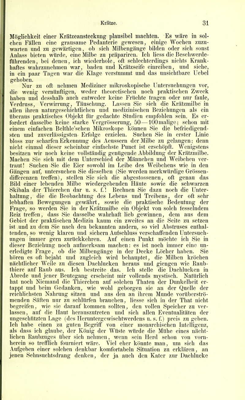 Möglichkeit einer Krätzeansteckung plausibel machten. Es wäre in sol- chen Fällen eine grausame Pedanterie gewesen, einige Wochen zuzu- warten und zu gewärtigen, ob sich Milbengänge bilden oder sich sonst Anlass bieten würde, eine Milbe zu präpariren. Ich Hess die Beschwerde- führenden, bei denen, ich wiederhole, oft schlechterdings nichts Krank- haftes wahrzunehmen war, baden und Krätzseife einreiben, und siehe, in ein paar Tagen war die Klage verstummt und das unsichtbare Uebel gehoben. Nur zu oft nehmen Mediziner mikroskopische Untersuchungen vor, die wenig vernünftigen, weder theoretischen noch praktischen Zweck haben und desshalb auch entweder keine Früchte tragen oder nur faule, Verdruss, Verwirrung, Täuschung. Lassen Sie sich die Krätzmilbe in allen ihren naturgeschichtlichen und medizinischen Beziehungen als ein überaus praktisches Objekt für gedachte Studien empfohlen sein. Es er- fordert dasselbe keine starke Vergrösserung, 50 —100malige; schon mit einem einfachen Belthle'schen Mikroskope können Sie die befriedigend- sten und zuverlässigsten Erfolge erzielen. Suchen Sie in erster Linie bloss zur scharfen Erkennung des Aeussern der Milbe zu gelangen; denn niciit einmal dieser scheinbar einfachste Punct ist erschöpft. Wenigstens besitzen wir noch keine vollständig genügende Abbildung der Krätzmilbe. Machen Sie sich mit dem Unterschied der Männchen und Weibchen ver- traut! Suchen Sie die Eier sowohl im Leibe des Weibchens wie in den Gängen auf, untersuchen Sie dieselben (Sie werden merkwürdige Grössen- differenzen treffen), stellen Sie sich die abgestossenen, oft genau das Bild einer lebenden Älilbe wiedergebenden Häute sowie die schwarzen Skibala der Thierchen dar u. s. f.! Rechnen Sie dazu noch die Unter- haltung, die die Beobachtung des Lebens und Treibens, der oft sehr lebhaften Bewegungen gewährt, sowie die praktische Bedeutung der Frage, so werden Sie in der Krätzmilbe ein Objekt von solch fesselndem Reiz treffen, dass Sie dasselbe wahrhaft lieb gewinnen, dem aus dem Gebiet der praktischen Medizin kaum ein zweites an die Seite zu setzen ist und zu dem Sie nach den bekannten andern, so viel Abstruses enthal- tenden, so wenig klaren und sichern Aufschluss verschaffenden Untersuch- ungen immer gern zurückkehren. Auf einen Punkt möchte ich Sie in dieser Beziehung noch aufmerksam machen: es ist noch immer eine un- erledigte Frage, ob die Milbengänge in der Decke Löcher haben. Sie hören es oft bejaht und zugleich wird behauptet, die Milben kröchen nächtlicher Weile zu diesen Dachlucken heraus und giengen wie Raub- thiere auf Raub aus. Ich bestreite das. Ich stelle die Dachlucken in Abrede und jener Beutegang erscheint mir vollends mystisch. Natürlich hat noch Niemand die Thierchen auf solchen Thaten der Dunkelheit er- tappt und beim Gedanken, wie wohl geborgen sie an der Quelle der reichlichsten Nahrung sitzen und aus den an ihrem Munde vorüberströ- menden Säften nur zu schlürfen brauchen, Hesse sich in der That nicht begreifen, wie sie darauf kommen sollten, den vollen Speicher zu ver- lassen, auf die Haut herauszutreten und sicli allen Eventualitäten der ungeschützten Lage (des Heruntergewischtwerdens u. s. f.) preis zu geben. Ich habe einen zu guten Begriff von einer monarchischen Intelligenz, als dass ich glaube, der König der Wüste würde die Mühe eines nächt- lichen Raubzuges über sich nehmen, wenn sein Herd schon von vorn- herein so trefflich fourniert wäre. Viel eher könnte man, um sich das Aufgeben einer solchen denkbar komfortabeln Situation zu erklären, an jenen Sehnsuchtsdrang denken, der ja auch den Kater zur Dachlucke