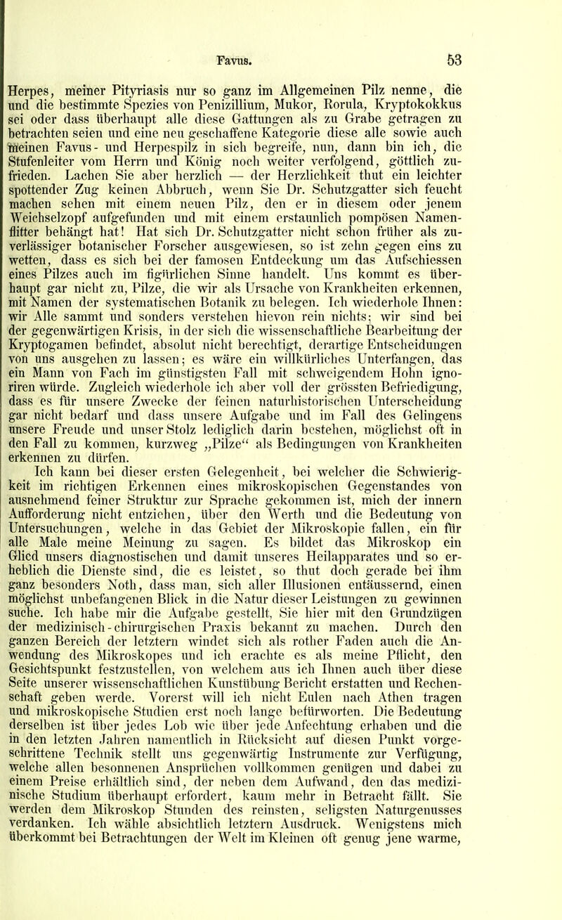 Herpes, meiner Pityriasis nur so ganz im Allgemeinen Pilz nenne, die und die bestimmte Spezies von Penizillium, Mukor, Rorula, Kryptokokkus sei oder dass überhaupt alle diese Gattungen als zu Grabe getragen zu betrachten seien und eine neu geschaffene Kategorie diese alle sowie auch lüeinen Favus- und Herpespilz in sich begreife, nun, dann bin ich, die Stufenleiter vom Herrn imd König noch weiter verfolgend, göttlich zu- frieden. Lachen Sie aber herzlich — der Herzlichkeit thut ein leichter spottender Zug keinen Abbruch, wenn Sie Dr. Schutzgatter sich feucht machen sehen mit einem neuen Pilz, den er in diesem oder jenem Weichselzopf aufgefunden und mit einem erstaunlich pompösen Namen- flitter behängt hat! Hat sich Dr. Schutzgatter nicht schon früher als zu- verlässiger botanischer Forscher ausgewiesen, so ist zehn gegen eins zu wetten, dass es sich bei der famosen Entdeckung um das Aufschiessen eines Pilzes auch im figiirlichen Sinne handelt. Uns kommt es über- haupt gar nicht zu, Pilze, die wir als Ursache von Krankheiten erkennen, mit Namen der systematischen Botanik zu belegen. Ich wiederhole Ihnen: wir Alle sammt und sonders verstehen hievon rein nichts; wir sind bei der gegenwärtigen Krisis, in der sich die wissenschaftliche Bearbeitung der Kryptogamen befindet, absolut nicht berechtigt, derartige Entscheidungen von uns ausgehen zu lassen; es wäre ein willkürliches Unterfangen, das ein Mann von Fach im günstigsten Fall mit schweigendem Hohn igno- riren würde. Zugleich wiederhole ich aber voll der grössten Befriedigung, dass es für unsere Zwecke der feinen naturhistorischen Unterscheidung gar nicht bedarf und dass unsere Aufgabe und im Fall des Gelingens unsere Freude und unser Stolz lediglich darin bestehen, möglichst oft in den Fall zu kommen, kurzweg „Pilze'' als Bedingungen von Krankheiten erkennen zu dürfen. Ich kann bei dieser ersten Gelegenheit, bei welcher die Schwierig- keit im richtigen Elrkennen eines mikroskopischen Gegenstandes von ausnehmend feiner Struktur zur Sprache gekommen ist, mich der Innern Aufforderung nicht entziehen, über den Werth und die Bedeutung von Untersuchungen, welche in das Gebiet der Mikroskopie fallen, ein für alle Male meine Meinung zu sagen. Es bildet das Mikroskop ein Glied unsers diagnostischen und damit unseres Heilapparates und so er- hebhch die Dienste sind, die es leistet, so thut doch gerade bei ihm ganz besonders Noth, dass man, sich aller Illusionen entäussernd, einen möglichst unbefangenen Blick in die Natur dieser Leistungen zu gewinnen suche. Ich habe mir die Aufgabe gestellt, Sie hier mit den Grundzügen der medizinisch - chirurgischen Praxis bekannt zu machen. Durch den ganzen Bereich der letztern windet sich als rother Faden auch die An- wendung des Mikroskopes imd ich erachte es als meine Pflicht, den Gesichtspunkt festzustellen, von welchem aus ich Ihnen auch über diese Seite unserer wissenschaftlichen Kunstübung Bericht erstatten und Rechen- schaft geben werde. Vorerst will ich nicht Eulen nach Athen tragen und mikroskopische Studien erst noch lange befürworten. Die Bedeutung derselben ist über jedes Lob wie über jede Anfechtung erhaben und die in den letzten Jahren namentlich in Rücksicht auf diesen Punkt vorge- schrittene Technik stellt uns gegenwärtig Instrumente zur Verfügung, welche allen besonnenen Ansprüchen vollkommen genügen und dabei zu einem Preise erhältlich sind, der neben dem Aufwand, den das medizi- nische Studium überhaupt erfordert, kaum mehr in Betracht fällt. Sie werden dem Mikroskop Stunden des reinsten, seligsten Naturgenusses verdanken. Ich wähle absichtlich letztern Ausdruck. Wenigstens mich überkommt bei Betrachtungen der Welt im Kleinen oft genug jene warme.