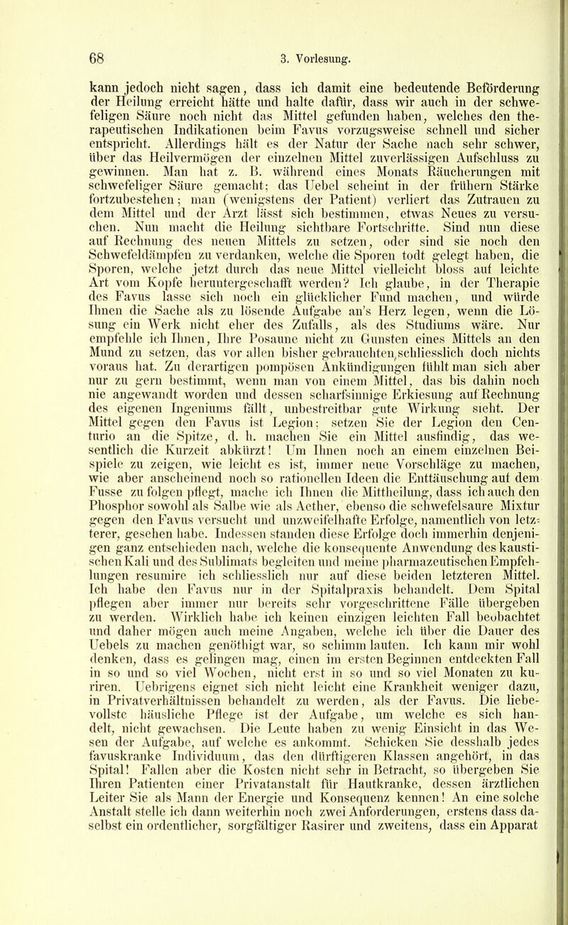 kann jedoch nicht sagen, dass ich damit eine bedeutende Beförderung der Heihuig erreicht hätte und halte dafür, dass wir auch in der schwe- feligen Säure noch nicht das Mittel gefunden haben, welches den the- rapeutischen Indikationen beim Favus vorzugsweise schnell und sicher entspricht. Allerdings hält es der Natur der Sache nach sehr schwer, über das Heilvermögen der einzelnen Mittel zuverlässigen Aufschluss zu gewinnen. Man hat z. B. während eines Monats Räucherungen mit schwefeliger Säure gemacht; das TJebel scheint in der frühern Stärke fortzubestehen; man (wenigstens der Patient) verliert das Zutrauen zu dem Mittel und der Arzt lässt sich bestimmen, etwas Neues zu versu- chen. Nun macht die Heilung sichtbare Fortschritte. Sind nun diese auf Rechnung des neuen Mittels zu setzen, oder sind sie noch den Schwefeldämpfen zu verdanken, welche die Sporen todt gelegt haben, die Sporen, welche jetzt durch das neue Mittel vielleicht bloss auf leichte Art vom Kopfe heruntergeschafft werden? Ich glaube, in der Therapie des Favus lasse sich noch ein glücklicher Fund machen, und würde Ihnen die Sache als zu lösende Aufgabe an's Herz legen, wenn die Lö- sung ein Werk nicht eher des Zufalls, als des Studiums wäre. Nur empfehle ich Ihnen, Ihre Posaune nicht zu Gunsten eines Mittels an den Mund zu setzen, das vor allen bisher gebrauchten.schliesslich doch nichts voraus hat. Zu derartigen pompösen Ankündigungen fühlt man sich aber nur zu gern bestimmt, wenn man von einem Mittel, das bis dahin noch nie angewandt worden und dessen scharfsinnige Erkiesung auf Rechnung des eigenen Ingeniums fällt, unbestreitbar gute Wirkung sieht. Der Mittel gegen den Favus ist Legion; setzen Sie der Legion den Cen- turio an die Spitze, d. h. machen Sie ein Mittel ausfindig, das we- sentlich die Kurzeit abkürzt! Um Ihnen noch an einem einzelnen Bei- spiele zu zeigen, wie leicht es ist, immer neue Vorschläge zu machen, wie aber anscheinend noch so rationellen Ideen die Enttäuschung auf dem Fusse zu folgen pflegt, mache ich Ihnen die Mittheilung, dass ich auch den Phosphor sowohl als Salbe wie als Aether, ebenso die schwefelsaure Mixtur gegen den Favus versucht und unzweifelhafte Erfolge, namentlich von letz- terer, gesehen habe. Indessen standen diese Erfolge doch immerhin denjeni- gen ganz entschieden nach, welche die konse(|uente Anwendung des kausti- schen Kali und des Sublimats begleiten und meine pharmazeutischen Empfeh- lungen resumire ich schliesslich nur auf diese beiden letzteren Mittel. Ich habe den Favus nur in der Spitalpraxis behandelt. Dem Spital pflegen aber immer nur bereits sehr vorgeschrittene Fälle übergeben zu werden. Wirklich habe ich keinen einzigen leichten Fall beobachtet und daher mögen auch meine Angaben, welche ich über die Dauer des Uebels zu machen genöthigt war, so Schimm lauten. Ich kann mir wohl denken, dass es gelingen mag, einen im ersten Beginnen entdeckten Fall in so und so viel Wochen, nicht erst in so und so viel Monaten zu ku- riren. Uebrigens eignet sich nicht leicht eine Krankheit weniger dazu, in Privatverhältnissen behandelt zu werden, als der Favus. Die liebe- vollste häusliche Pflege ist der Aufgabe, um welche es sich han- delt, nicht gewachsen. Die Leute haben zu wenig Einsicht in das We- sen der Aufgabe, auf welche es ankommt. Schicken Sie desshalb jedes favuskranke Individuum, das den dürftigeren Klassen angehört, in das Spital! Fallen aber die Kosten nicht sehr in Betracht, so übergeben Sie Ihren Patienten einer Privatanstalt für Hautkranke, dessen ärztlichen Leiter Sie als Mann der Energie und Konsequenz kennen! An eine solche Anstalt stelle ich dann weiterhin noch zwei Anforderungen, erstens dass da- selbst ein ordentlicher, sorgfältiger Rasirer und zweitens, dass ein Apparat