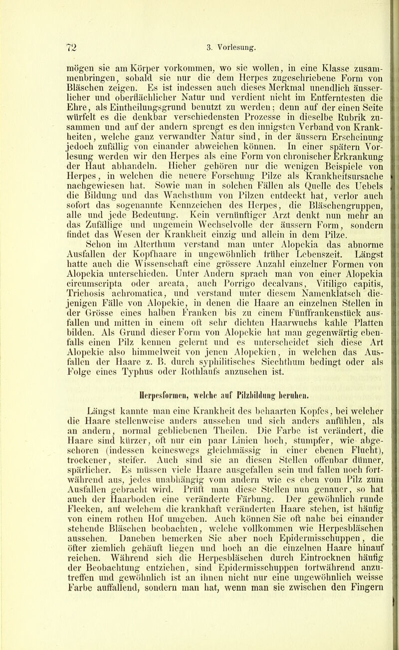 mögen sie am Körper vorkommen, wo sie wollen, in eine Klasse zusam- menbringen, sobald sie nur die dem Herpes zugeschriebene Form von Bläschen zeigen. Es ist indessen auch dieses Merkmal unendlich äusser- licher und olaerflächlicher Natur und verdient nicht im Entferntesten die Ehre, als Eintheilungsgrund benutzt zu werden; denn auf der einen Seite : würfelt es die denkbar verschiedensten Prozesse in dieselbe Rubrik zu- ; sammen und auf der andern sprengt es den innigsten Verband von Krank- i heiten, welche ganz verwandter Natur sind, in der äussern Erscheinung ( jedoch zufällig von einander abweichen können. In einer spätem Vor- lesung werden wir den Herpes als eine Form von chronischer Erkrankung der Haut abhandeln. Hieher gehören nur die wenigen Beispiele von Herpes, in welchen die neuere Forschung Pilze als Krankheitsursache nachgewiesen hat. Sowie man in solchen Fällen als Quelle des Uebels die Bildung und das Wachsthum von Pilzen entdeckt hat, verlor auch sofort das sogenannte Kennzeichen des Herpes, die Bläschengruppen, alle und jede Bedeutung. Kein vernünftiger Arzt denkt nun mehr an das Zufällige und ungemein Wechselvolle der äussern Form, sondern tindet das Wesen der Krankheit einzig und allein in dem Pilze. Schon im Altcrthum verstand man unter Alopekia das abnorme Ausfallen der Kopfhaare in ungewöhnlich trüher Lebenszeit. Längst hatte auch die Wissensehaft eine grössere Anzahl einzelner Formen von Alopekia unterschieden. Unter Andern sprach man von einer Alopekia circumscripta oder areata, auch Porrigo decalvans, Vitiligo capitis, Trichosis achromatica, und verstand unter diesem Namenklatsch die- jenigen Fälle von Alopekie, in denen die Haare an einzelnen Stellen in der Grösse eines halben Franken bis zu einem Fünffrankenstück aus- fallen und mitten in einem oft sehr dichten Haarwuchs kahle Platten bilden. Als Grund dieser Form von Alopekie hat man gegenwärtig eben- falls einen Pilz kennen gelernt und es unterscheidet sich diese Art Alopekie also himmelweit von jenen Alopekien, in welchen das Aus- fallen der Haare z. B. durch syphilitisches Siechthum bedingt oder als Folge eines Typhus oder Kothlaufs anzusehen ist. Herpcsfoi'iiicii, welche auf Pilzliilduiig benilieii. Längst kannte man eine Krankheit des behaarten Kopfes, bei welcher die Haare stellenweise anders aussehen und sich anders anfühlen, als an andern, normal gebliebenen Theilen. Die Farbe ist verändert, die Haare sind kürzer, oft nur ein paar Linien hoch, stumpfer, wie abge- schoren (indessen keineswegs gleichmässig in einer ebenen Flucht), trockener, steifer. Auch sind sie an diesen Stellen offenbar dünner, spärlicher. Es müssen viele Haare ausgefallen sein und fallen noch fort- während aus, jedes unabhängig vom andern wie es eben vom Pilz zum Ausfallen gebracht wird. Prüft man diese Stellen nun genauer, so hat auch der Haarboden eine veränderte Färbung. Der gewöhnlich runde Flecken, auf welchem die krankhaft veränderten Haare stehen, ist häufig von einem rothen Hof umgeben. Auch können Sie oft nahe bei einander stehende Bläschen beobachten, welche vollkommen wie Herpesbläschen aussehen. Daneben bemerken Sie aber noch Epidermisschuppen, die öfter ziemlich gehäuft liegen und hoch an die einzelnen Haare hinauf reichen. Während sich die Herpesbläschen durch Eintrocknen häufig der Beobachtung entziehen, sind Epidermisschuppen fortwährend anzu- treffen und gewöhnlich ist an ihnen nicht nur eine ungewöhnlich weisse Farbe auffallend, sondern mau hat, wenn man sie zwischen den Fingern 1 I