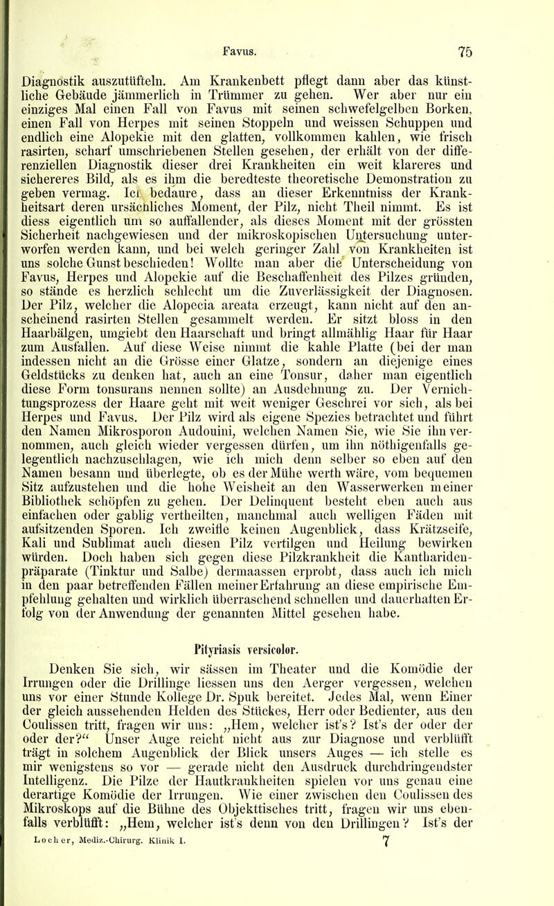 Diagnostik auszutüfteln. Am Krankenbett pflegt dann aber das künst- liche Gebäude jämmerlicli in Trümmer zu gehen. Wer aber nur ein einziges Mal einen Fall von Favus mit seinen schwefelgelben Borken, einen Fall von Herpes mit seinen Stoppeln und weissen Schuppen und endlich eine Alopekie mit den glatten, vollkommen kahlen, wie frisch rasirten, scharf umschriebenen Stellen gesehen, der erhält von der diffe- renziellen Diagnostik dieser drei Krankheiten ein weit klareres und sichereres Bild, als es ihm die beredteste theoretische Demonstration zu geben vermag. Ici bedaure, dass an dieser Erkenntniss der Krank- heitsart deren ursächliches Moment, der Pilz, nicht Theil nimmt. Es ist diess eigentlich um so auffallender, als dieses Moment mit der grössten Sicherheit nachgewiesen und der mikroskopischen Untersuchung unter- worfen werden kann, und bei welch geringer Zahl von Krankheiten ist uns solche Gunst beschiedeu! Wollte man aber die Unterscheidung von Favus, Herpes und Alopekie auf die Beschaffenheit des Pilzes gründen, so stände es herzlich schlecht um die Zuverlässigkeit der Diagnosen. Der Pilz, welcher die Alopecia areata erzeugt, kann nicht auf den an- scheinend rasirten Stellen gesammelt werden. Er sitzt bloss in den Haarbälgen, umgiebt den Haarschaft und bringt allmählig Haar für Haar zum Ausfallen. Auf diese Weise nimmt die kahle Platte (bei der man indessen nicht an die Grösse einer Glatze, sondern an diejenige eines Geldstücks zu denken hat, auch an eine Tonsur, daher man eigentlich diese P^orm tonsurans nennen sollte) an Ausdehnung zu. Der Yernich- tungsprozess der Haare geht mit weit weniger Geschrei vor sich, als bei Herpes und Favus. Der Pilz wird als eigene Spezies betrachtet und führt den Namen Mikrosporon Audouini, welchen Namen Sie, wie Sie ihn ver- nommen, auch gleich wieder vergessen dürfen, um ihn nöthigenfalls ge- legentlich nachzuschlagen, wie ich mich denn selber so eben auf den Namen besann und überlegte, ob es der Mühe werth wäre, vom bequemen Sitz aufzustehen und die hohe Weisheit an den Wasserwerken meiner Bibliothek schöpfen zu gehen. Der Delinquent besteht eben auch aus einfachen oder gabiig vertheilten, manchmal auch welligen Fäden mit aufsitzenden Sporen. Ich zweifle keinen Augenblick, dass Krätzseife, Kali und Sublimat auch diesen Pilz vertilgen und Heilung bewirken würden. Doch haben sich gegen diese Pilzkrankheit die Kanthariden- präparate (Tinktur und Salbe) dermaassen erprobt, dass auch ich mich in den paar betreffenden Fällen meiner Erfahrung an diese empirische Em- pfehlung gehalten und wirklich überraschend schnellen und dauerhaften Er- folg von der Anwendung der genannten Mittel gesehen habe. Pityriasis versicolor. Denken Sie sich, wir sässen im Theater und die Komödie der Irrungen oder die Drillinge Hessen uns den Aerger vergessen, welchen uns vor einer Stunde Kollege Dr. Spuk bereitet. Jedes Mal, wenn Einer der gleich aussehenden Helden des Stückes, Herr oder Bedienter, aus den Coulissen tritt, fragen wir uns: „Hem, welcher ist's? Ist's der oder der oder der? Unser Auge reicht nicht aus zur Diagnose und verblüfft trägt in solchem Augenblick der Blick unsers Auges — ich stelle es mir wenigstens so vor — gerade nicht den Ausdruck durchdringendster Intelligenz. Die Pilze der Hautkrankheiten spielen vor uns genau eine derartige Komödie der Irrungen. Wie einer zwischen den Coulissen des Mikroskops auf die Bühne des Objekttisches tritt, fragen wir uns eben- falls verblüfft: „Hem, welcher ist's denn von den Drillingen? Ist's der Locher, Mediz.-Cbirurg. Klinik 1. 7