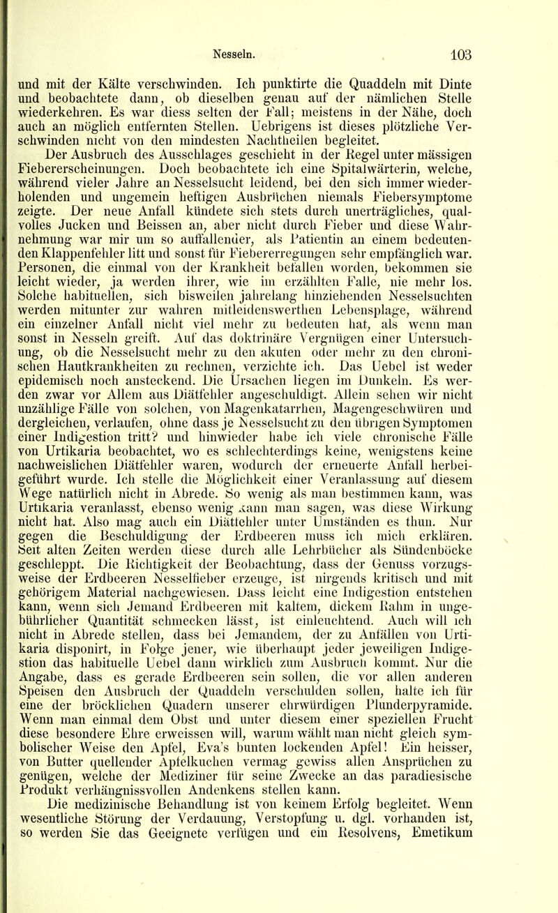 und mit der Kälte verschwinden. Ich punktirte die Quaddeln mit Dinte und beobaclitete dann, ob dieselben genau auf der nämlichen Stelle wiederkehren. Es war diess selten der Fall; meistens in der Nähe, doch auch an möglich entfernten Stellen. Uebrigens ist dieses plötzliche Ver- schwinden nicht von den mindesten Nachtheilen begleitet. Der Ausbruch des Ausschlages geschieht in der Regel unter mässigen Fiebererscheinungen. Doch beobachtete ich eine Spitalwärterin, welche, während vieler Jahre an Nesselsucht leidend, bei den sich immer wieder- holenden und ungemein heftigen Ausbrüchen niemals Fiebersymptome zeigte. Der neue Anfall kündete sich stets durch unerträgliches, qual- volles Jucken und Beissen an, aber nicht durch Fieber und diese Wahr- nehmung war mir um so auffallender, als Patientin an einem bedeuten- den Klappenfehler litt und sonst für Fiebererregungeu sehr empfänglich war. Personen, die einmal von der Kranklieit befallen worden, bekommen sie leicht wieder, ja werden ihrer, wie im erzählten Falle, nie mehr los. Solche habituellen, sich bisweilen jalirelang hinziehenden Nesselsuchten werden mitunter zur wahren mitleidenswertlien Lebensplage, während ein einzelner Anfall nicht viel mehr zu bedeuten hat, als wenn man sonst in Nesseln greift. Auf das doktrinäre Vergnügen einer Untersuch- ung, ob die Nesselsucht mehr zu den akuten oder mehr zu den chroni- schen Hautkrankheiten zu rechnen, verzichte ich. Das Uebel ist weder epidemisch noch ansteckend. Die Ursachen liegen im Dunkeln. Es wer- den zwar vor Allem aus Diätfehler angeschuldigt. Allein sehen wir nicht unzählige Fälle von solchen, von Magenkatarrhen, Magengeschwüren und dergleichen, verlaufen, ohne dass je Nesselsucht zu den übrigen Symptomen einer Indigestion tritt? und hinwieder habe ich viele chronische Fälle von Urtikaria beobachtet, wo es schlechterdings keine, wenigstens keine nachweislichen Diätfehler waren, wodurch der erneuerte Anfall herbei- geführt wurde. Ich stelle die Möglichkeit einer Veranlassung auf diesem Wege natürlich nicht in Abrede. So wenig als man bestimmen kann, was Urtikaria veranlasst, ebenso wenig .cann mau sagen, was diese Wirkung nicht hat. Also mag auch ein Diättehler unter Umständen es thun. Nur gegen die Beschuldigung der Erdbeeren muss ich mich erklären. Seit alten Zeiten werden diese durch alle Lehrbücher als Sündenböcke geschleppt. Die Kichtigkeit der Beobachtung, dass der Genuss vorzugs- weise der Erdbeeren Nesseltieber erzeuge, ist nirgends kritisch und mit gehörigem Material nachgewiesen. Dass leicht eine Indigestion entstehen kann, wenn sich Jemand Erdbeeren mit kaltem, dickem liahm in unge- bührlicher Quantität schmecken lässt, ist einleuchtend. Auch will ich nicht in Abrede stellen, dass bei Jemandem, der zu Anfällen von Urti- karia disponirt, in Folge jeuer, wie überhaupt jeder jeweiligen Indige- stion das habituelle Uebel dann wirklich zum Ausbrucli kommt. Nur die Angabe, dass es gerade Erdbeeren sein sollen, die vor allen anderen Speisen den Ausbruch der Quaddeln verschulden sollen, halte ich für eine der bröcklichen Quadern unserer ehrwürdigen Plunderpyramide. Wenn man einmal dem Obst und unter diesem einer speziellen Frucht diese besondere Ehre erweissen will, warum wählt man nicht gleich sym- bolischer Weise den Apfel, Eva's bunten lockenden Apfel! Ein heisser, von Butter quellender Apfelkuchen vermag gewiss allen Ansprüchen zu genügen, welche der Mediziner tür seine Zwecke an das paradiesische Produkt verhängnissvollen Andenkens stellen kann. Die medizinische Behandlung ist von keinem Erfolg begleitet. Wenn wesentliche Störung der Verdauung, Verstopfung u. dgl. vorhanden ist, so werden Sie das Geeignete verfügen und ein Resolvens, Emetikum