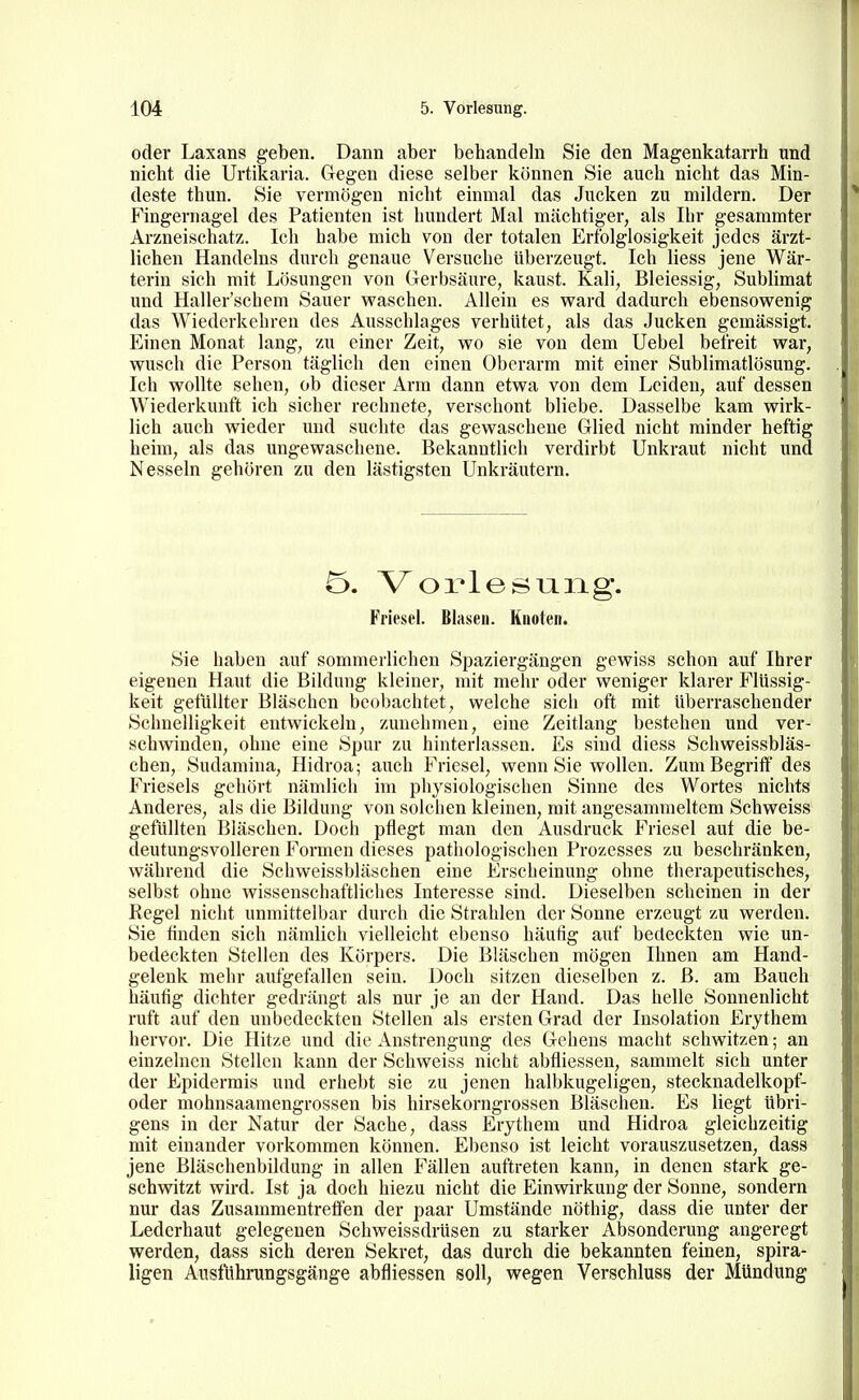 oder Laxans geben. Dann aber behandehi Sie den Magenkatarrh und nicht die Urtikaria. Gegen diese selber können Sie auch nicht das Min- deste thun. Sie vermögen nicht einmal das Jucken zu mildern. Der Fingernagel des Patienten ist hundert Mal mächtiger, als Ihr gesammter Arzneischatz. Ich habe mich von der totalen Erfolglosigkeit jedes ärzt- lichen Handelns durch genaue Versuche überzeugt. Ich liess jene Wär- terin sich mit Lösungen von Gerbsäure, kaust. Kali, Bleiessig, Sublimat und Haller'schem Sauer waschen. Allein es vpard dadurch ebensowenig das Wiederkehren des Ausschlages verhütet, als das Jucken gemässigt. Einen Monat lang, zu einer Zeit, wo sie von dem Uebel befreit war, wusch die Person täglich den einen Oberarm mit einer Sublimatlösung. Ich wollte sehen, ob dieser Arm dann etwa von dem Leiden, auf dessen Wiederkunft ich sicher rechnete, verschont bliebe. Dasselbe kam wirk- lich auch wieder und suchte das gewaschene Glied nicht minder heftig heim, als das ungewaschene. Bekanntlich verdirbt Unkraut nicht und Nesseln gehören zu den lästigsten Unkräutern. Ö. Vorlesung. Friesel. Blasen. Knoten. Sie haben auf sommerlichen Spaziergängen gewiss schon auf Ihrer eigenen Haut die Bildung kleiner, mit mehr oder weniger klarer Flüssig- keit getüllter Bläschen beobachtet, welche sich oft mit überraschender Schnelligkeit entwickeln, zunehmen, eine Zeitlang bestehen und ver- schwinden, ohne eine Spur zu hinterlassen. Es sind diess Schweissbläs- chen, Sudamina, Hidroa; auch Friesel, wenn Sie wollen. Zum Begriff des f Frieseis gehört nämlich im physiologischen Sinne des Wortes nichts Anderes, als die Bildung von solchen kleinen, mit angesammeltem Schweiss , gefüllten Bläschen. Doch pflegt man den Ausdruck Friesel aut die be- i deutungsvolleren Formen dieses pathologischen Prozesses zu beschränken, während die Schweissbläschen eine Erscheinung ohne therapeutisches, selbst ohne wissenschaftliches Interesse sind. Dieselben scheinen in der | Regel nicht unmittelbar durch die Strahlen der Sonne erzeugt zu werden. I Sie finden sich nämlich vielleicht ebenso häufig auf bedeckten wie un- I bedeckten Stellen des Körpers. Die Bläschen mögen Ihnen am Hand- I gelenk mehr aufgefallen sein. Doch sitzen dieselben z. ß. am Bauch häufig dichter gedrängt als nur je an der Hand. Das helle Sonnenlicht ruft auf den unbedeckten Stellen als ersten Grad der Insolation Erythem hervor. Die Hitze und die Anstrengung des Gehens macht schwitzen; an einzelnen Stellen kann der Schweiss nicht abfliessen, sammelt sich unter der Epidermis und erhebt sie zu jenen halbkugeligen, stecknadelkopf- oder mohnsaamengrossen bis hirsekorngrossen Bläschen. Es liegt übri- gens in der Natur der Sache, dass Erythem und Hidroa gleichzeitig mit einander vorkommen können. Ebenso ist leicht vorauszusetzen, dass jene Bläschenbildung in allen Fällen auftreten kann, in denen stark ge- schwitzt wird. Ist ja doch hiezu nicht die Einwirkung der Sonne, sondern nur das Zusammentreffen der paar Umstände nöthig, dass die unter der Lederhaut gelegenen Schweissdrüsen zu starker Absonderung angeregt werden, dass sich deren Sekret, das durch die bekannten feinen, spira- ligen Austuhningsgänge abfliessen soll, wegen Verschluss der Mündung