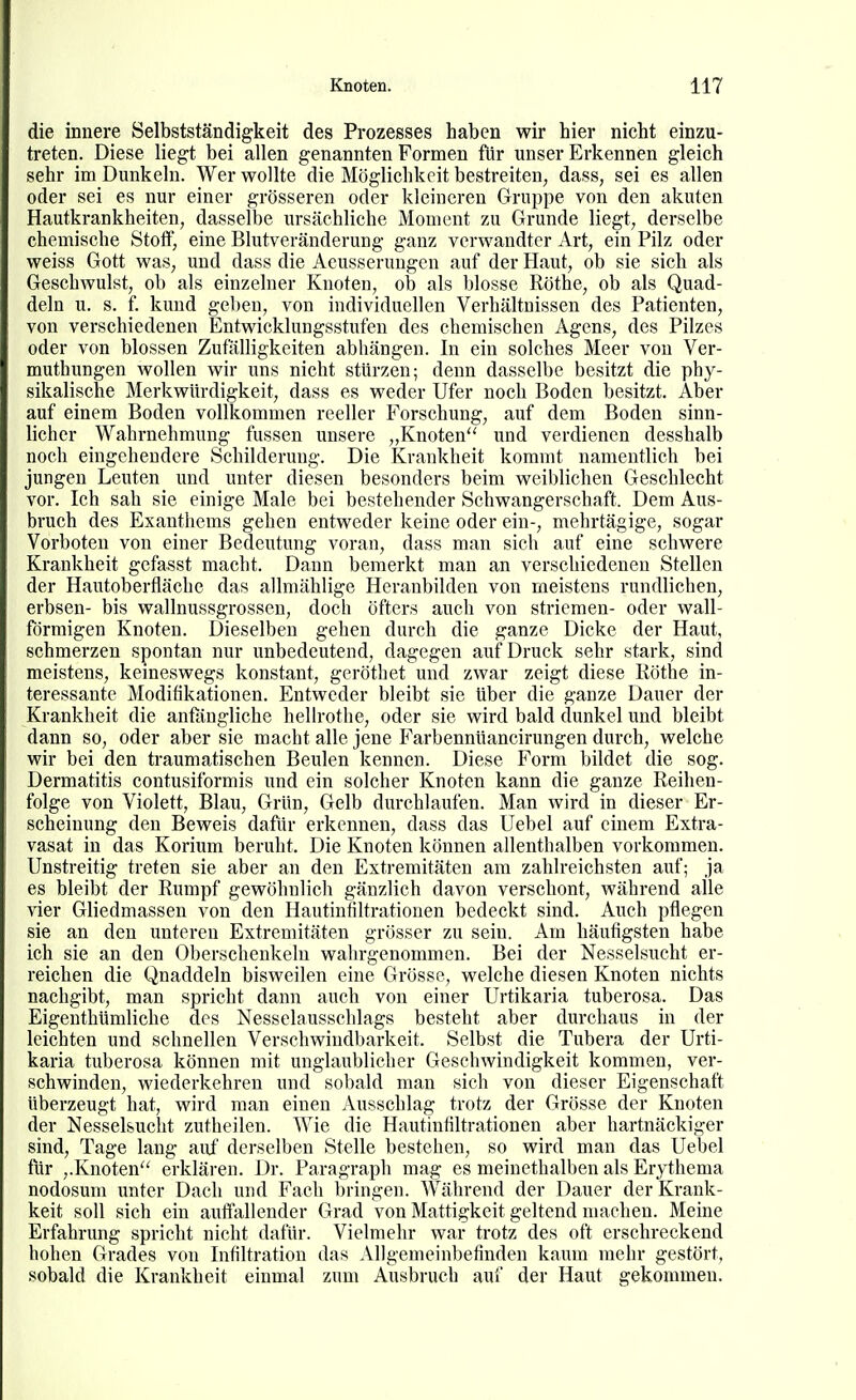 die innere Selbstständigkeit des Prozesses haben wir hier nicht einzu- treten. Diese liegt bei allen genannten Formen für unser Erkennen gleich sehr im Dunkeln. Wer wollte die Möglichkeit bestreiten, dass, sei es allen oder sei es nur einer grösseren oder kleineren Gruppe von den akuten Hautkrankheiten, dasselbe ursächliche Moment zu Grunde liegt, derselbe chemische Stoff, eine Blutveränderung ganz verwandter Art, ein Pilz oder weiss Gott was, und dass die Aeusseruugen auf der Haut, ob sie sich als Geschwulst, ob als einzelner Knoten, ob als blosse Rothe, ob als Quad- deln u. s. f. kund geben, von individuellen Verhältnissen des Patienten, von verschiedenen Entwicklungsstufen des chemischen Agens, des Pilzes oder von blossen Zufälligkeiten abhängen. In ein solches Meer von Ver- muthungen wollen wir uns nicht stürzen; denn dasselbe besitzt die phy- sikalische Merkwürdigkeit, dass es weder Ufer noch Boden besitzt. Aber auf einem Boden vollkommen reeller Forschung, auf dem Boden sinn- licher Wahrnehmung fussen unsere „Knoten und verdienen desshalb noch eingehendere Schilderung. Die Krankheit kommt namentlich bei jungen Leuten und unter diesen besonders beim weiblichen Geschlecht vor. Ich sah sie einige Male bei bestehender Schwangerschaft. Dem Aus- bruch des Exanthems gehen entweder keine oder ein-, mehrtägige, sogar Vorboten von einer Bedeutung voran, dass man sich auf eine schwere Krankheit gefasst macht. Dann bemerkt man an verschiedenen Stellen der Hautoberfläche das allmählige Heranbilden von meistens rundlichen, erbsen- bis wallnussgrossen, doch öfters aucli von Striemen- oder wall- förmigen Knoten. Dieselben gehen durch die ganze Dicke der Haut, schmerzen spontan nur unbedeutend, dagegen auf Druck sehr stark, sind meistens, keineswegs konstant, geröthet und zwar zeigt diese Röthe in- teressante Modifikationen. Entweder bleibt sie über die ganze Dauer der Krankheit die anfangliche hellrothe, oder sie wird bald dunkel und bleibt dann so, oder aber sie macht alle jene Farbennüancirungen durch, welche wir bei den traumatischen Beulen kennen. Diese Form bildet die sog. Dermatitis contusiformis und ein solcher Knoten kann die ganze Reihen- folge von Violett, Blau, Grün, Gelb durchlaufen. Man wird in dieser Er- scheinung den Beweis dafür erkennen, dass das Uebel auf einem Extra- vasat in das Korium beruht. Die Knoten können allenthalben vorkommen. Unstreitig treten sie aber an den Extremitäten am zahlreichsten auf; ja es bleibt der Rumpf gewöhnlich gänzlich davon verschont, während alle vier Gliedmassen von den Hautinfiltrationen bedeckt sind. Auch pflegen sie an den unteren Extremitäten grösser zu sein. Am häufigsten habe ich sie an den Oberschenkeln wahrgenommen. Bei der Nesselsucht er- reichen die Quaddeln bisweilen eine Grösse, welche diesen Knoten nichts nachgibt, man spricht dann auch von einer Urtikaria tuberosa. Das Eigenthümliche des Nesselausschlags besteht aber durchaus in der leichten und schnellen Verschwindbarkeit. Selbst die Tubera der Urti- karia tuberosa können mit unglaublicher Geschwindigkeit kommen, ver- schwinden, wiederkehren und sobald man sich von dieser Eigenschaft überzeugt hat, wird man einen Ausschlag trotz der Grösse der Knoten der Nesselsucht zutheilen. Wie die Hautinfiltrationen aber hartnäckiger sind, Tage lang auf derselben Stelle bestehen, so wird man das Uebel für ,.Knoten erklären. Dr. Paragraph mag es meinethalben als Erythema nodosum unter Dach und Fach bringen. Während der Dauer der Krank- keit soll sich ein auffallender Grad von Mattigkeit geltend machen. Meine Erfahrung spricht nicht dafür. Vielmehr war trotz des oft erschreckend hohen Grades von Infiltration das Allgemeinbefinden kaum mehr gestört, sobald die Krankheit einmal zum Ausbruch auf der Haut gekommen.