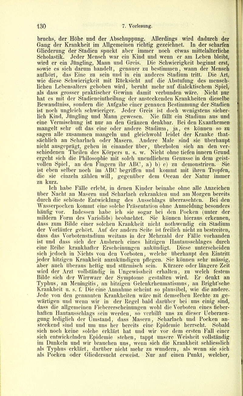 bruchs, der Höhe und der Abschuppung. Allerdings wird dadurch der Gang der Krankheit im Allgemeinen richtig gezeichnet. In der scharfen Gliederung der Stadien spuckt aber immer noch etwas mittelalterliche Scholastik. Jeder Mensch war ein Kind und wenn er am Leben bleibt, wird er ein Jüngling, Mann und Greis. Die Schwierigkeit beginnt erst, sowie es sich darum handelt, genauer zu bestimmen, wann der Mensch autliört, das Eine zu sein und in ein anderes Stadium tritt. Die Art, wie diese Schwierigkeit mit Rücksicht auf die Abstufung des mensch- lichen Lebensalters gehoben wird, beruht mehr auf dialektischem Spiel, als dass grosser praktischer Gewinn damit verbunden wäre. Nicht nur hat es mit der Stadieneintheilung der ansteckenden Krankheiten dieselbe Bewandtniss, sondern die Aufgabe einer genauen Bestimmung der Stadien ist noch ungleich schwieriger. Jeder Greis ist doch wenigstens sicher- lich Kind, Jüngling und Mann gewesen. Nie fällt ein Stadium aus und eine Vermischung ist nur an den Gränzen denkbar. Bei den Exanthemen mangelt sehr oft das eine oder andere Stadium, ja, es können so zu sagen alle zusammen mangeln und gleichwohl leidet der Kranke that- sächlich an Scharlach oder Masern. Andere Male sind sie überhaupt nicht ausgeprägt, gehen in einander über, überholen sich an den ver- schiedenen Theilen des Körpers u. s. w. Nicht ohne tiefen Innern Grund ergeht sich die Philosophie mit solch unendlichem Genüsse in dem geist- vollen Spiel, an den Fingern ihr ABC, a) b) c) zu demonstriren. Sie ist eben selber noch im ABC begriifen und kommt mit ihren Tropfen, die sie einzeln zählen will, gegenüber dem Ocean der Natur immer zu kurz. Ich habe Fälle erlebt, in denen Kinder beinahe ohne alle Anzeichen über Nacht an Masern und Scharlach erkrankten und am Morgen bereits durch die schönste Entwicklung des Ausschlags überraschten. Bei den W^asserpocken kommt eine solche Präsentation ohne Anmeldung besonders häufig vor. Indessen habe ich sie sogar bei den Pocken (unter der mildern Form des Variolids) beobachtet. Sie können hieraus erkennen, dass zum Bilde einer solchen Krankheit nicht nothwendig ein Stadium der Vorläufer gehört. Auf der andern Seite ist freilich nicht zu bestreiten, dass das Vorbotenstadiura weitaus in der Mehrzahl der Fälle vorhanden ist und dass sich der Ausbruch eines hitzigen Hautausschlages durch eine Reihe krankhafter Erscheinungen ankündigt. Diese unterscheiden sich jedoch in Nichts von den Vorboten, welche überhaupt den Eintritt jeder hitzigen Krankheit anzukündigen pflegen. Sie können sehr mässig, aber auch überaus heftig und stürmisch sein. Kürzere oder längere Zeit wird der Arzt vollständig in Ungewissheit erhalten, zu welch festem Bilde sich der Wirrwarr der Symptome gestalten wird. Er denkt an Typhus, an Meningitis, an hitzigen Gelenkrheumatismus, an Bright'sche Krankheit u. s. f. Die eine Annahme scheint so plausibel, wie die andere. Jede von den genannten Krankheiten wäre mit demselben Rechte zu ge- wärtigen und wenn wir in der Regel bald darüber bei uns einig sind, dass die allgemeinen Fiebererscheinungen wohl die Vorboten eines fieber- haften Hautausschlags sein werden, so verhilft uns zu dieser Ueberzeu- gung lediglich der Umstand, dass Masern, Scharlach und Pocken an- steckend sind und um uns her bereits eine Epidemie herrscht. Sobald sich noch keine solche erklärt hat und wir vor dem ersten Fall einer sich entwickelnden Epidemie stehen, tappt unsere Weisheit vollständig im Dunkeln und wir brauchen uns, wenn sich die Krankheit schliesslich als Typhus erklärt, darüber nicht mehr zu wundern, als wenn sie sich als Pocken oder Gliedersucht erweist. Nur auf einen Punkt, welcher,