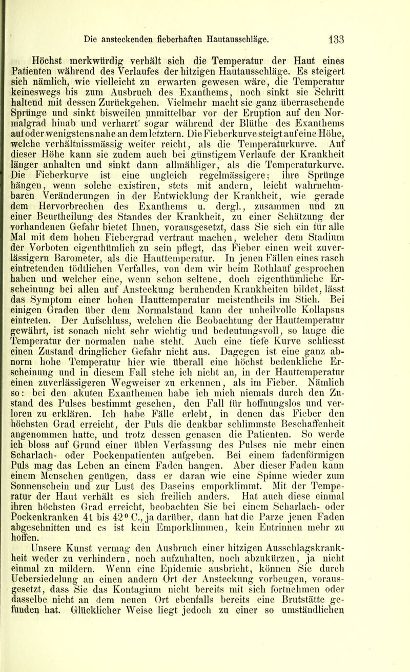 Höchst merkwürdig verhält sich die Temperatur der Haut eines Patienten während des Verlaufes der hitzigen Hautausschläge. Es steigert sich nämlich, wie vielleicht zu erwarten gewesen wäre, die Temperatur keineswegs bis zum Ausbruch des Exanthems, noch sinkt sie Schritt haltend mit dessen Zurückgehen. Vielmehr macht sie ganz überraschende Sprünge und sinkt bisweilen immittelbar vor der Eruption auf den Nor- malgrad hinab und verharrt' sogar während der Blüthe des Exanthems auf oder wenigstens nahe an dem letztern. Die Fieberkurve steigt auf eine Höhe, welche verhältnissmässig weiter reicht, als die Temperaturkurve. Auf dieser Höhe kann sie zudem auch bei günstigem Verlaufe der Krankheit länger anhalten und sinkt dann allmähliger, als die Temperaturkurve. Die Fieberkurve ist eine ungleich regelmässigere; ihre Sprünge hängen, wenn solche existiren, stets mit andern, leicht wahrnehm- baren Veränderungen in der Entwicklung der Krankheit, wie gerade dem Hervorbrechen des Exanthems u. dergl., zusammen und zu einer Beurtheilung des Standes der Krankheit, zu einer Schätzung der vorhandenen Gefahr bietet Ihnen, vorausgesetzt, dass Sie sich ein tür alle Mal mit dem hohen Fiebergrad vertraut machen, welcher dem Stadium der Vorboten cigenthümlich zu sein pflegt, das Fieber einen weit zuver- lässigem Barometer, als die Hauttemperatur. In jenen Fällen eines rasch eintretenden tödtlichen Verfalles, von dem wir beim Rothlauf gesprochen haben und welcher eine, wenn schon seltene, doch eigenthümliche Er- scheinung bei allen auf Ansteckung beruhenden Krankheiten bildet, lässt das Symptom einer hohen Hauttemperatur meistentheils im Stich. Bei einigen Graden über dem Normalstand kann der unheilvolle Kollapsus eintreten. Der Aufschluss, welchen die Beobachtung der Hauttemperatur gewährt, ist sonach nicht sehr wichtig und bedeutungsvoll, so lange die Temperatur der normalen nahe steht. Auch eine tiefe Kurve schliesst einen Zustand dringlicher Gefahr nicht aus. Dagegen ist eine ganz ab- norm hohe Temperatur hier wie überall eine höchst bedenkliche Er- scheinung und in diesem Fall stehe ich nicht an, in der Hauttemperatur einen zuverlässigeren Wegweiser zu erkennen, als im Fieber. Nämlich so: bei den akuten Exanthemen habe ich mich niemals durch den Zu- stand des Pulses bestimmt gesehen, den iWl für hoffnungslos und ver- loren zu erklären. Ich habe Fälle erlebt, in denen das Fieber den höchsten Grad erreicht, der Puls die denkbar schlimmste Beschaifenheit angenommen hatte, und ti'otz dessen genasen die Patienten. So werde ich bloss auf Grund einer üblen Verfassung des Pulses nie mehr einen Scharlach- oder Pockenpatienten aufgeben. Bei einem fadenförmigen Puls mag das Leben an einem Faden hangen. Aber dieser Faden kann einem Menschen genügen, dass er daran wie eine Spinne wieder zum Sonnenschein und zur Lust des Daseins emporklimmt. Mit der Tempe- ratur der Haut verhält es sich freilich anders. Hat auch diese einmal ihren höchsten Grad erreicht, beobachten Sie bei einem Scharlach- oder Pockenkranken 41 bis 42 C, ja darüber, dann hat die Parze jenen Faden abgeschnitten und es ist kein Emporklimmen, kein Entrinnen mehr zu hoffen. Unsere Kunst vermag den Ausbruch einer hitzigen Ausschlagskrank- heit weder zu verhindern, noch aufzuhalten, noch abzukürzen, ja nicht einmal zu mildern. Wenn eine Epidemie ausbricht, können Sie durch Uebersiedelung an einen andern Ort der Ansteckung vorbeugen, voraus- gesetzt, dass Sie das Kontagium nicht bereits mit sich fortnehmen oder dasselbe nicht an dem neuen Ort ebenfalls bereits eine Brutstätte ge- funden hat. Glücklicher Weise liegt jedoch zu einer so umständlichen