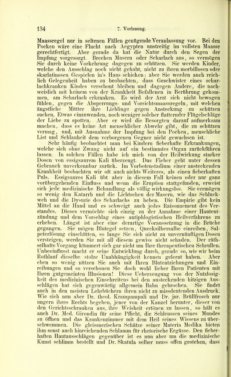 Maassregel nur in seltenen Fällen genügende Veranlassung vor. Bei den Pocken wäre eine Flucht nacli Aegypten unstreitig im vollsten Maasse gerechtfertigt. Aber gerade da hat die Natur durch den Segen der Impfung vorgesorgt. Brechen Masern oder Scharlach aus, so vermögen Sie durch keine Vorkehrung dagegen zAi schützen. Sie werden Kinder, welche den x\usschlag nocli nicht gehabt, nicht zu ihren morbillosen oder skarlatinosen Gespielen in's Haus schicken; aber Sie werden auch reich- lich Gelegenheit haben zu beobachten, dass Geschwister eines schar- lachkranken Kindes verschont bleiben und dagegen Andere, die nach- weislich mit keinem von der Krankheit Befallenen in Berührung gekom- men, am Scharlach erkranken. Es wird der Arzt sich nicht bewogen fühlen, gegen die Absperrnngs- und Vorsichtsmaassregeln, mit welchen ängstliche Mütter ihre Lieblinge gegen Ansteckung zu schützen suchen, Etwas einzuwenden, noch weniger solcher flatternder Flügelschläge der Liebe zu spotten. Aber er wird die Besorgten darauf autmerksam macheu, dass es keine Art menschlicher Abwehr gibt, die zu schützen vermag, und, mit Ausnahme der Impfung bei den Pocken, menschliche List und Schlauheit dem verborgenen Gegner nicht gewachsen ist. Sehr häufig beobachtet man bei Kindern fieberhafte Erkrankungen, welche sich ohne Zwang nicht auf ein bestimmtes Organ zurückführen lassen. In solchen Fällen habe ich mich von der Heilwirkung starker Dosen von essigsaurem Kali überzeugt. Das Fieber geht unter dessen Gebrauch unverkennbar zurück. Im Vorbotenstadium einer ansteckenden Krankheit beobachten wir oft auch nichts Weiteres, als einen fieberhaften Puls. Essigsaures Kali übt aber in diesem Fall keinen oder nur ganz vorübergehenden Einfluss und wenn die Eruption stattgefunden, erweist sich jede medizinische Behandlung als völlig wirkimgslos. Sie vermögen so wenig den Katarrh und die Lichtscheu der Masern, wie das Schluck- weh und die Dysurie des Scharlachs zu heben. Die Empirie gibt kein Mittel an die Hand und es schweigt auch jedes Raisonnement des Ver- standes. Dieses vermöchte sich einzig zu der Annahme einer Hautent- zündung und dem Vorschlag eines antiphlogistischen Heilverfahrens zu erheben. Längst ist aber eine derartige Voraussetzung in die Brüche gegangen. Sie mögen Blutegel setzen, Quecksilbersalbe einreiben, Sal- peterlösung einschütten, so lange Sie sieh nicht zu unvernünftigen Dosen versteigen, werden Sie mit all diesem gewiss nicht schaden. Der räth- selhafte Vorgang kümmert sich gar nicht um Ihre therapeutischen Schrullen, ünbeeinflusst maclit er seine Entwicklung durch, gerade so, wie wir beim Rothlauf dieselbe stolze Unabhängigkeit kennen gelernt haben. Aber eben so wenig nützen Sie auch mit Ihren Blutentziehungen und Ein- reibungen und so verschonen Sie doch wohl lieber Ihren Patienten mit Ihren gutgemeinten Illusionen! Diese Ueberzeugung von der Nutzlosig- keit des medizinischen Einschreitens bei den ansteckenden hitzigen Aus- schlägen hat sich gegenwärtig allgemein Bahn gebrochen. Sie findet auch in den meisten Lehrbüchern ihren nicht zu missdeutenden Ausdruck. Wie sich nun aber Dr. theol. Krampampuli und Dr. jur. Brüllfrosch nur ungern ihres Rechts begeben, jener von der Kanzel herunter, dieser von den Gerichtsschranken aus, ihre Weisheit ertönen zu lassen, so hält es auch Dr. Med. Girondin für seine Pflicht, die Schleussen seines Mundes zu öffnen und das Krankenzimmer mit dem Heil seines Wissens zu über- schwemmen. Die gleissnerischen Schätze seiner Materia Medika bieten ihm sonst auch hinreichenden Schlamm für rhetorische Ergüsse. Den fieber- haften Hautausschlägen gegenüber ist es nun aber um die medizinische Kunst schlimm bestellt und Dr. Skatula selber muss offen gestehen, dass