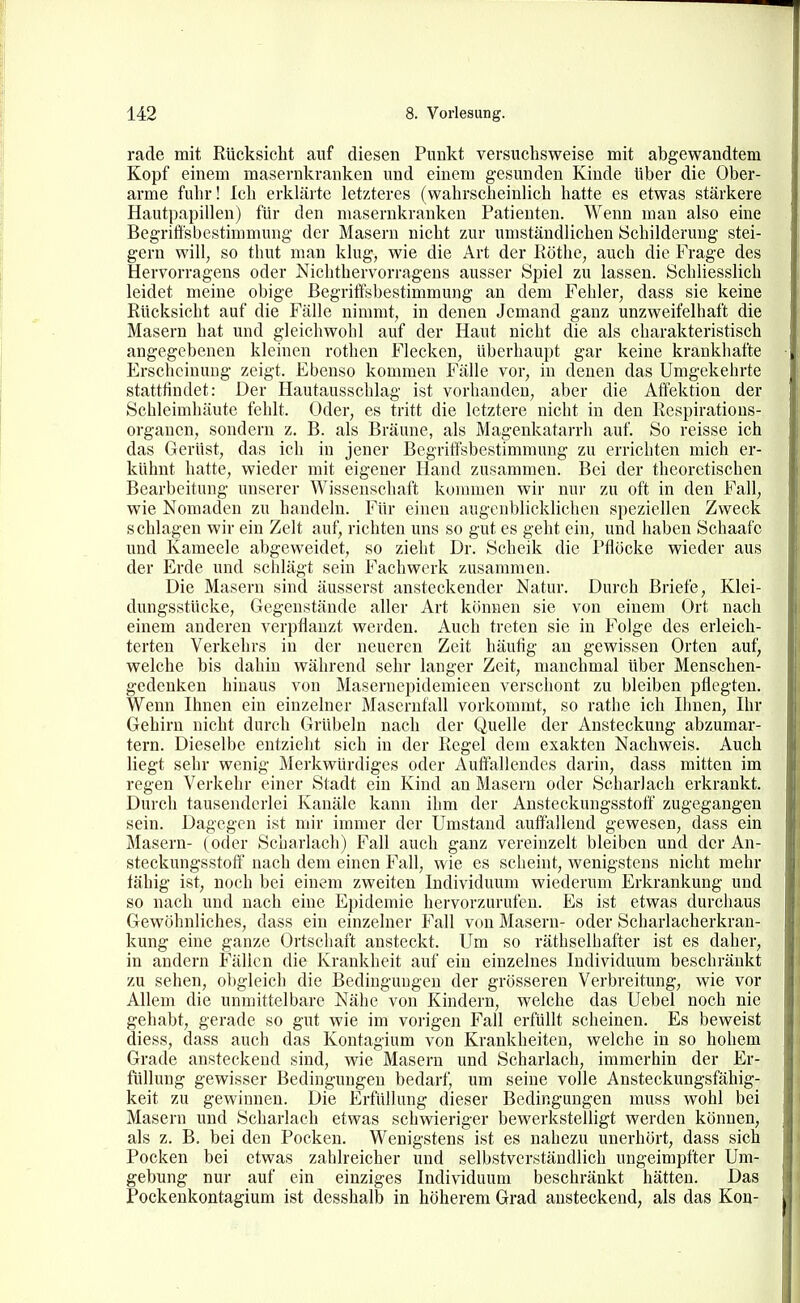 rade mit Rücksicht auf diesen Punkt versuchsweise mit abgewandtem Kopf einem masernkranken und einem gesunden Kinde über die Ober- arme fuhr! Ich erlilärte letzteres (wahrscheinlich hatte es etwas stärkere Hautpapillen) für den masernkranken Patienten. Wenn man also eine Begriffsbestimmung der Masern nicht zur umständlichen Schilderung stei- gern will, so thut man klug, wie die Art der Köthe, auch die Frage des Hervorragens oder Nichthervorragens ausser Spiel zu lassen. Schliesslich leidet meine obige Begriffsbestimmung an dem Fehler, dass sie keine Rücksicht auf die Fälle nimmt, in denen Jemand ganz unzweifelhaft die Masern hat und gleichwohl auf der Haut nicht die als charakteristisch angegebenen kleinen rothen Flecken, überhaupt gar keine krankhafte Erscheinung zeigt. Ebenso kommen Fälle vor, in denen das Umgekehrte stattfindet: Der Hautausschlag ist vorhanden, aber die Affektion der Schleimhäute fehlt. Oder, es tritt die letztere nicht in den Respiratious- organen, sondern z. B. als Bräune, als Magenkatarrh auf. So reisse ich das Gerüst, das ich in jener Begriffsbestimmung zu errichten mich er- kühnt hatte, wieder mit eigener Hand zusammen. Bei der theoretischen Bearbeitung iinserer Wissenschaft kommen wir nur zu oft in den Fall, wie Nomaden zu handeln. Für einen augenblicklichen speziellen Zweck schlagen wir ein Zelt auf, richten uns so gut es geht ein, und haben Schaafc und Kameele abgeweidet, so zieht Dr. Schelk die Pflöcke wieder aus der Erde und schlägt sein Fachwerk zusammen. Die Maseru sind äusserst ansteckender Natur. Durch Briefe, Klei- dungsstücke, Gegenstände aller Art können sie von einem Ort nach einem anderen verpflanzt werden. Auch treten sie in Folge des erleich- terten Verkehrs in der neueren Zeit häufig an gewissen Orten auf, welche bis dahin während sehr langer Zeit, manchmal über Menschen- gedenken hinaus von Masernepidemieen verschont zu bleiben pflegten. Wenn Ihnen ein einzelner Mascrnfall vorkommt, so rathe ich Ihnen, Ihr Gehirn nicht durch Grübeln nach der Quelle der Ansteckung abzumar- tern. Dieselbe entzieht sich in der Regel dem exakten Nachweis. Auch liegt sehr wenig Merkwürdiges oder Auflalleudes darin, dass mitten im regen Verkehr einer Stadt ein Kind an Masern oder Scharlach erkrankt. Durch tausenderlei Kanäle kann ihm der Ansteckungsstoff zugegangen sein. Dagegen ist mir immer der Umstand auftallend gewesen, dass ein Masern- ( oder Scharlach) Fall auch ganz vereinzelt bleiben und der An- steckungsstoff nach dem einen Fall, wie es scheint, wenigstens nicht mehr fähig ist, noch bei einem zweiten Individuum wiederum Erkrankung und so nach und nach eine Epidemie hervorzurufen. Es ist etwas durchaus Gewöhnliches, dass ein einzelner Fall von Masern- oder Scharlacherkran- kung eine ganze Ortschaft ansteckt. Um so räthselhafter ist es daher, in andern Fällen die Krankheit auf ein einzelnes Individuum beschränkt zu sehen, obgleich die Bedingungen der grösseren Verbreitung, wie vor Allem die unmittelbare Nähe von Kindern, welche das Uebel noch nie gehabt, gerade so gut wie im vorigen Fall erfüllt scheinen. Es beweist diess, dass auch das Kontagium von Krankheiten, welche in so hohem Grade ansteckend sind, wie Masern und Scharlach, immerhin der Er- füllung gewisser Bedingungen bedarf, um seine volle Ansteckungsfähig- keit zu gewinnen. Die Erfüllung dieser Bedingungen rauss wohl bei Masern und Scharlach etwas schwieriger bewerkstelligt werden können, als z. B. bei den Pocken. Wenigstens ist es nahezu unerhört, dass sich Pocken bei etwas zahlreicher und selbstverständlich ungeimpfter Um- gebung nur auf ein einziges Individuuni beschränkt hätten. Das Pockenkontagium ist desshalb in höherem Grad ansteckend, als das Kon-