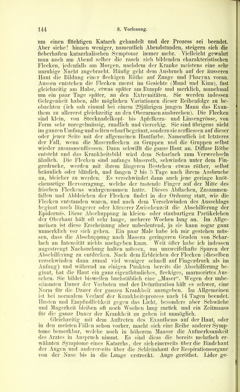 um einen flüchtigen Katarrh gehandelt und der Prozess sei beendet. Aber siehe! binnen weniger, namentlich Abendstunden, steigern sich die fieberhaften katarrhalischen Symptome immer mehr. Vielleicht gewahrt man noch am Abend selber die rasch sich bildenden charakteristischen Flecken, jedenfalls am Morgen, nachdem der Kranke meistens eine sehr unruhige Nacht zugebracht. Häufig geht dem Ausbruch auf der äusseren Haut die Bildung einer fleckigen Eöthc auf Zunge und Pharynx voran. Aussen entstehen die Flecken zuerst im Gesichte (Mund und Kinn), fast gleichzeitig am Halse, etwas später am Rumpfe und merklich, manchmal um ein paar Tage später, an den Extremitäten. Sie werden indessen Gelegenheit haben, alle möglichen Variationen dieser Reihenfolge zu be- obachten (ich sah einmal bei einem 29jährigen jungen Mann das Exan- them zu allererst gleichzeitig an den Oberarmen ausbrechen). Die Flecken sind klein, von Stecknadelkopf- bis Apfelkern- und Linsengrösse, von Form sehr unregelmässig, rundlich und viereckig. Sie sind übrigens nicht im ganzen Umfang und selten scharf begränzt, sondern sie zerfliessen auf dieser oder jener Seite mit der allgemeinen Hautfarbe. Namentlich ist letzteres der Fall, wenn die Masernflecken zu Gruppen und die Gruppen selbst wieder zusamraenfliessen. Dann schwillt die ganze Haut an. Diffuse Rothe entsteht und das Krankheitsbild wird dem Scharlach zum Verwechseln ähnlich. Die Flecken sind anfangs blassroth, schwinden unter dem Fin- gerdrucke, werden mit ihrem längeren Bestehen etwas röther, selbst bräunlich oder bläulich, und fangen 2 bis 5 Tage nach ihrem Ausbruche an, bleicher zu werden. Es verschwindet dann auch jene geringe knöt- chenartige Hervorragung, welche der tastende Finger auf der Mitte des frischen Fleckens wahrgenommen halte. Dieses Abflachen, Zusammen- fallen und Abbleiclien der Flecken findet in der Ordnung statt, wie die Flecken entstanden waren, und nach dem Verscliwinden des Ausschlags beginnt nach längerer oder kürzerer Zwischenzeit die Abschilferung der Epidermis. Diese Abschuppung in kleien- oder staubartigen Partikelchen der Oberhaut hält oft sehr lange, mehrere Wochen lang an. Im Allge- meinen ist diese Erscheinung aber unbedeutend, ja sie kann sogar ganz unmerklich vor sich gehen. Ein paar Male habe ich mir gestehen müs- sen, dass die Abschuiipung nach Masern geringeren Graden von Schar- lach an Intensität nichts nachgeben kann. Weit öfter habe ich indessen angestrengt Nachsuchung halten müssen, um unzweifelhafte Spuren der Abschilferung zu entdecken. Nach dem Erbleichen der Flecken (dieselben verschwinden dann zumal viel weniger schnell auf Fingerdruck als im Anfang) und während an einigen Punkten bereits die Abschilferung be- ginnt, hat die Haut ein ganz eigenthüraliehes, fleckiges, marmorirtes Aus- sehen. Sie bildet bisweilen buchstäblich eine „Maser. Wegen der unbe- stimmten Dauer der Vorboten und der Defurfuration hält es schwer, eine Norm für die Dauer der ganzen Krankheit anzugeben. Im Allgemeinen ist bei normalem Verlauf der Krankheitsprozess nach 14 Tagen beendet. Husten und Empfindlichkeit gegen das Licht, besonders aber Schwäche und Magerkeit bleiben oft noch Wochen lang zurück und ein Zeitmaass für die ganze Dauer der Krankheit zu geben ist unmöglich. Gleichzeitig mit dem Auftreten des Exanthems auf der Haut, oder in den meisten Fällen schon vorher, macht sich eine Reihe anderer Symp- tome bemerkbar, welche noch in höherem Maasse die Aufmerksamkeit des Arztes in Anspruch nimmt. Es sind diess die bereits mehrfach er- wähnten Symptome eines Katarrhs, der sich einerseits über die Bindehaut der Augen und andererseits über die Schleimhaut der Respirationsorgane von der Nase bis in die Lunge erstreckt. Auge geröthet. Lider ge-