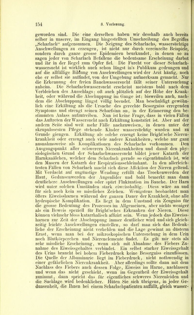 geworden sind. Die eine derselben haben wir desshalb auch bereits selber in unserer, im Eingang- hingestellten Umschreibung des Begriffes „Scharlach aufgenommen. Die Neigung des Scharlachs, wassersüchtige Anschwellungen zu erzeugen, ist nicht nur durch vereinzelte Beispiele, sondern durch ganze grosse Epidemieen beurkundet, in denen so zu sagen jeder von Scharlach Befallene die bedeutsame Erscheinung darbot und ihr in der Regel zum Opfer fiel. Die Furcht vor dieser Scharlach- wassersucht ist wirklich auch schon längst in's Publikum gedrungen und auf die allfällige Bildung von Anschwellungen wird der Arzt häutig, noch ehe er selbst sie autfindet, von der Umgebung aufmerksam gemacht. Nur die Erkennung der freien Bauchwassersucht fällt seiner Untersuchung anheim. Die Scharlachwassersucht erscheint meistens bald nach dem Verbleichen des Ausschlags; oft auch plötzlich auf der Höhe der Krank- heit, oder während die Abschuppung im Gange ist; bisweilen auch, nach- dem die Abschuppung längst völlig beendet. Man beschuldigt gewöhn- lich eine Erkältung als die Ursache des gerechte Besorgniss erregenden Symptoms und strengt seinen Scharfsinn an, in der Erinnerung den be- stimmten Anlass aufzutreiben. Nun ist keine Frage, dass in vielen Fällen das Auftreten der Wassersucht nach Erkältung konstatirt ist. Aber aut der andern Seite sind weit mehr Fälle nachzuweisen, in denen unter der skrupulösesten Pflege stehende Kinder wassersüchtig wurden und zu Grunde giengen. Erkältung als solche erzeugt keine Bright'sche Nieren- krankheit oder erzeugt auch viele andere Krankheiten, welche nur ganz ausnahmsweise als Komplikationen des Scharlachs vorkommen. Den Ausgangspunkt aller scliwerern Nierenkrankheiten und damit den phy- siologischen Grund der Seharlaehwassersucht bildet jener Katarrh der Harnkanälchen, welcher dem Scharlach gerade so eigenthümlich ist, wie den Masern der Katarrh der Respirationsschleimhaut. In den allerleich- i testen Fällen von Scharlach macht sich diese x^ftelction der Nieren geltend. Mit Verdacht auf ungünstige Wendung erfüllt das Trockenwerden der Haut, Gedunsenwerden der Augenlider und bald bemerkt man dann deutlichere Anschwellungen oder spürt Fluktuation im Bauche. Der Harn wird unter solchen Umständen stark eiwcisshaltig. Diess wäre an und für sich noch kein so missliches Zeichen. Wenigstens beobachtet man öfters Eiweissharnen während der ganzen Dauer der Krankheit, ohne alle hydropische Komplikation. Es liegt in dem Umstand ein Zeugniss für die grosse Bedeutung des Prozesses im Allgemeinen, aber nichts weniger als ein Beweis speziell für Bright'schcs Erkranken der Nieren. Diese können vielmehr bloss katarrhalisch aftizirt sein. Wenn jedoch das Eiweiss- harnen zur Zeit der Abschuppung immer deutlicher wird und sich gleich- zeitig leichte Anschwellungen einstellen, so darf man sich das Bedenk- liche der Erscheinung nicht verhehlen und die Lage gewinnt an düsterm Ernst, wenn man bei der mikroskopischen Untersuchung in dem Urin noch Blutkörperchen und Nierenelemente findet. Es gilt mir stets als sehr missliche Erscheinung, wenn sich mit Abnahme des Fiebers Zu- nahme des Eiweissgehaltes verbindet. Ein selbst starker Eiweissgehalt des Urins braucht bei hohem Fieberdruck keine Besorgniss einzuflössen. Die Quelle der Albuminurie liegt im Fieberdruck, nicht nothwendig in einer gefährlichen Nierenkrankheit. Aber allerdings sollte dann mit dem Nachlass des Fiebers auch dessen Folge, Eiweiss im Harne, nachlassen und wenn das nicht geschieht, wenn im Gegentheil der Eiweissgehalt zunimmt, dann spricht das für eigentliches schweres Nierenleiden und die Sachlage wird bedenklicher. Hüten Sie sich übrigens, in jeder Ge- dunsenheit, die Ihnen bei einem Scharlachpatienten auffällt, gleich wasser-