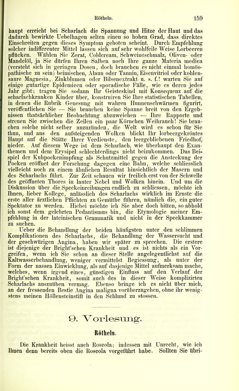 haupt erreicht bei Scharlach die Spannung und Hitze der Haut und das dadurch bewirkte Uebelhagen selten einen so hohen Grad, dass direktes Einschreiten gegen dieses Symptom geboten scheint. Durch Empfehlung solcher indifferenter Mittel lassen sich auf sehr wohlfeile Weise Lorbeeren ßflücken. Wählen Sie Zerat, Coldcream, Schweineschmalz, Oliven- oder [andelöl, ja Sie dürfen Ihren Salben noch Ihre ganze Materia medica (versteht sich in geringen Dosen, doch brauchen es nicht einmal homöo- pathische zu sein) beimischen, Alaun oder Tannin, Eisenvitriol oder kohlen- saure Magnesia, Ziukblumen oder Bilsenextrakt u. s. f.! warten Sie auf einige gutartige Epidemieen oder sporadische Fälle, wie es deren jedes Jahr gibt; tragen Sie sodann Ihr Geisteskind mit Konsequenz auf die scharlachkranken Kinder über, konstruiren Sie Ihre statistischen Tabellen, in denen die Rubrik Genesung mit wahren Hunnenschwärmen figurirt, veröffentlichen Sie — Sie brauchen keine Spanne breit von den Ergeb- nissen thatsächlicher Beobachtung abzuweichen — Ihre Rapporte und streuen Sie zwischen die Zeilen ein paar Körnchen Weihrauch! Sie brau- chen solche nicht selber anzuzünden, die Welt wird es schon für Sie thun, und aus den aufsteigenden Wolken blickt Ihr lorbeergekröntes Haupt auf die Stätte Ihrer Verdienste, den leergebliebenen Friedhof, nieder. Auf diesem Wege ist dem Scharlach, wie überhaupt den Exan- themen und dem Erysipel schlechterdings nicht beizukommen. Das Bei- spiel der Kuhpockenimpfung als Schutzmittel gegen die Ansteckung der Pocken eröffnet der Forschung dagegen eine Bahn, welche schliesslich vielleicht noch zu einem ähnlichen Resultat hinsichtlich der Masern und des Schai-lachs führt. Zur Zeit schauen wir freilich erst von der Schwelle des geöffneten Thores in lauter Nebel und Wolken hinein. Und um die Diskussion über die Speckeinreibungen endlich zu schliessen, möchte ich Ihnen, lieber Kollege, anlässlich des Scharlachs wirklich im Ernste die erste aller ärztlichen Pflichten zu Gemüthe führen, nämlich die, ein guter Spektator zu werden. Hiebei möchte ich Sie aber doch bitten, so abhold ich sonst dem gelehrten Pedantismus bin, die Etymologie meiner Em- pfehlung in der lateinischen Grammatik und nicht in der Speckkammer zu suchen. Ueber die Behandlung der beiden häufigsten unter den schlimmen Komplikationen des Scharlachs, die Behandlung der Wassersucht und der geschwürigen Angina, haben wir später zu sprechen. Die erstere ist diejenige der Bright'schen Krankheit und es ist nichts als ein Vor- greifen, wenn ich Sie schon an dieser Stelle angelegentlichst auf die Kaltwasserbehandlung, weniger vermittelst Begiessung, als unter der Form der nassen Einwicklung, als auf dasjenige Mittel aufmerksam mache, welches, wenn irgend eines, günstigen Einfluss auf den Verlauf der Bright'schen Krankheit, somit auch des in dieser Weise komplizirten Scharlachs auszuüben vermag. Ebenso bringe ich es nicht über mich, an der fressenden Bestie Angina maligna vorüberzugehen, ohne ihr wenig- stens meinen Höllensteinstift in den Schlund zu stossen. 9. Vorlesung. Rölheln. Die Krankheit heisst auch Roseola; indessen mit Unrecht, wie ich Ihnen denn bereits oben die Roseola vorgeführt habe. Sollten Sie übri-