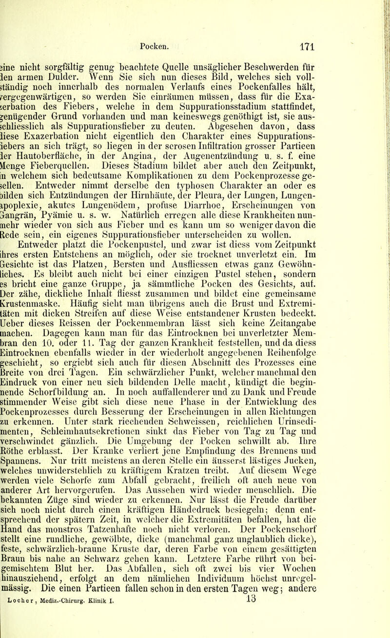 3ine nicht sorgfältig genug beachtete Quelle unsäglicher Beschwerden für ien armen Dulder. Wenn Sie sich nun dieses Bild, welches sich voll- ständig noch innerhalb des normalen Verlaufs eines Pockenfalles hält, vergegenwärtigen, so werden Sie einräumen müssen, dass für die Exa- cerbation des Fiebers, welche in dem Suppurationsstadium stattfindet, genügender Grund vorhanden und man keineswegs genöthigt ist, sie aus- schliesslich als Suppurationstieber zu deuten. Abgesehen davon, dass liese Exazerbation nicht eigentlich den Charakter eines Suppurations- iebers an sich trägt, so liegen in der serösen Infiltration grosser Partieen ier Hautoberfläche, in der Angina, der Augenentzündung u. s. f. eine Menge Fieberquellen. Dieses Stadium bildet aber auch den Zeitpunkt, in welchem sich bedeutsame Komplikationen zu dem Pockenprozesse ge- sellen. Entweder nimmt derselbe den typhosen Charakter an oder es bilden sich Entzündungen der Hirnhäute, der Pleura, der Lungen, Lungen- ipoplexie, akutes Lungenödem, profuse Diarrhoe, Erscheinungen von ürangrän, Pyämie u. s. w. Natürlich erregen alle diese Krankheiten nun- mehr wieder von sich aus Fieber und es kann um so weniger davon die Rede sein, ein eigenes Suppurationstieber unterscheiden zu wollen. Entweder platzt die Pockeupustel, und zwar ist diess vom Zeitpunkt ihres ersten Entstehens an möglich, oder sie trocknet unverletzt ein. Im Resichtc ist das Platzen, Bersten und Ausfliessen etwas ganz Gewöhn- liches. Es bleibt auch nicht bei einer einzigen Pustel stehen, sondern es bricht eine ganze Gruppe, ja sämmtliche Pocken des Gesichts, auf. Der zähe, dickliche Inhalt fliesst zusammen und bildet eine gemeinsame Krustenmaske. Häufig sieht man übrigens auch die Brust und Extremi- täten mit dicken Streifen auf diese Weise entstandener Krusten bedeckt. Ueber dieses Reissen der Pockenmembran lässt sich keine Zeitangabe machen. Dagegen kann man für das Eintrocknen bei unverletzter Mem- bran den 10. oder 11. Tag der ganzen Krankheit feststellen, und da diess Eintrocknen ebenfalls wieder in der wiederholt angegebenen Reihenfolge geschieht, so ergiebt sich auch für diesen Abschnitt des Prozesses eine Breite von drei Tagen. Ein schwärzlicher Punkt, welcher manchmal den Eindruck von einer neu sich bildenden Delle macht, kündigt die begin- nende Schorf bildung an. In noch auffallenderer und zu Dank und Freude stimmender Weise gibt sich diese neue Phase in der Entwicklung des Pockenprozesses durch Besserung der Erscheinungen in allen Richtungen zu erkennen. Unter stark riechenden Schweissen, reichlichen Urinsedi- menten, Schleimhautsekretionen sinkt das Fieber von Tag zu Tag und verschwindet gänzlich. Die Umgebung der Pocken schwillt ab. Ihre Rothe erblasst. Der Kranke verliert jene Empfindung des Brennens und Spaunens. Nur tritt meistens an deren Stelle ein äusserst lästiges Jucken, welches unwiderstehlich zu kräftigem Kratzen treibt. Auf diesem Wege werden viele Schorfe zum Abfall gebracht, freilich oft auch neue von anderer Art hervorgerufen. Das Aussehen wird wieder menschlich. Die bekannten Züge sind wieder zu erkennen. Nur lässt die Freude darüber sich noch nicht durch einen kräftigen Händedruck besiegeln; denn ent- sprechend der spätem Zeit, in welcher die Extremitäten befallen, liat die Hand das monströs Tatzenhafte noch nicht verloren. Der Pockenschorf stellt eine rundliche, gewölbte, dicke (manclimal ganz unglaublich dicke), feste, schwärzlich-braune Kruste dar, deren Farbe von einem gesättigten Braun bis nahe an Schwarz gehen kann. Letztere Farbe rührt von bei- gemischtem Blut her. Das Abfallen, sich oft zwei bis vier Wochen hinausziehend, erfolgt an dem nämlichen Individuum höchst unregel- mässig. Die einen Partieen fallen schon in den ersten Tagen weg; andere Locher, Mediz.-Chirurg. Klinik I. 13