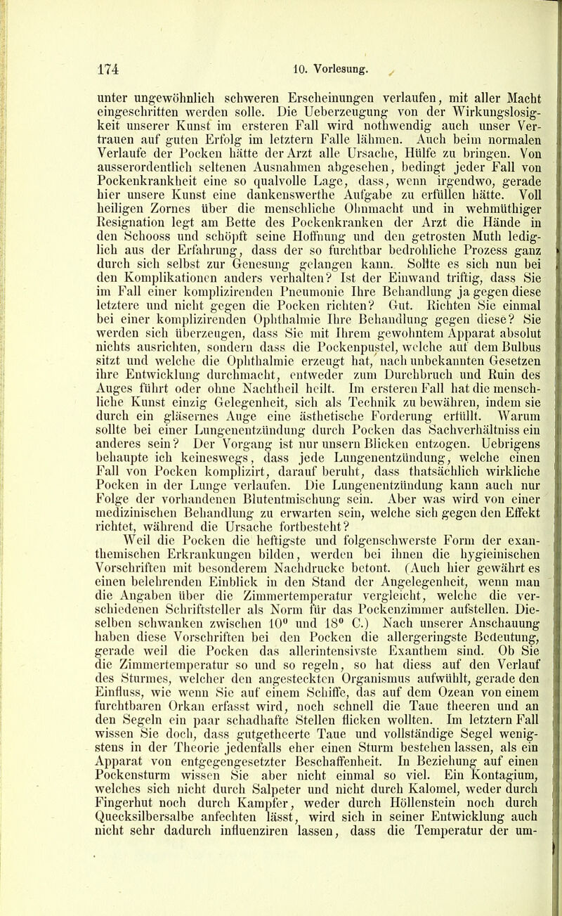 unter ungewöhnlich schweren Erscheinungen verlaufen, mit aller Macht eingeschritten werden solle. Die Ueberzeugung von der Wirkungslosig- keit unserer Kunst im ersteren Fall wird notliwendig auch unser Ver- trauen auf guten Erfolg im letztern Falle lähmen. Auch beim normalen Verlaufe der Pocken hätte der Arzt alle Ursache, Hülfe zu bringen. Von ausserordentlich seltenen Ausnahmen abgesehen, bedingt jeder Fall von Pockenkrankheit eine so qualvolle Lage, dass, wenn irgendwo, gerade hier unsere Kunst eine dankenswerthe Aufgabe zu erfüllen hätte. Voll heiligen Zornes über die menschliche Olmmacht und in wehmüthiger Resignation legt am Bette des Pockenkranken der Arzt die Hände in den iSchooss und schöpft seine Hoffnung und den getrosten Muth ledig- lich aus der Erfahrung, dass der so furchtbar bedrohliche Prozess ganz durch sich selbst zur Genesung gelangen kann. Sollte es sich nun bei den Komplikationen anders verhalten? Ist der Einwand triftig, dass Sie im Fall einer komplizirenden Pneumonie Ihre Behandlung ja gegen diese letztere und nicht gegen die Pocken richten? Gut. Richten Sie einmal bei einer komplizirenden Ophthalmie Ihre Behandlung gegen diese? Sie werden sich überzeugen, dass Sie mit Ihrem gewohntem Apparat absolut nichts ausrichten, sondern dass die Pockenpustel, welche auf dem Bulbus sitzt und welche die Ophthalmie erzeugt hat, nach unbekannten Gesetzen ihre Entwicklung durchmacht, entweder zum Durchbruch und Ruin des Auges führt oder ohne Nachtheil heilt. Im ersteren Fall hat die mensch- liche Kunst einzig Gelegenheit, sich als Technik zu bewähren, indem sie durch ein gläsernes Auge eine ästhetische Forderung ertüllt. Warum sollte bei einer Lungenentzündung durch Pocken das Sachverhältuiss ein anderes sein ? Der Vorgang ist nur unsern Blicken entzogen. Uebrigens behaupteich keineswegs, dass jede Lungenentzündung, welche einen Fall von Pocken komplizirt, darauf beruht, dass thatsächlich wirkliche Pocken in der Lunge verlaufen. Die Lungenentzündung kann auch nur Folge der vorhandenen Blutentmischung sein. Aber was wird von einer medizinischen Behandlung zu erwarten sein, welche sich gegen den Effekt richtet, während die Ursache fortbesteht? Weil die Pocken die heftigste und folgenschwerste Form der exan- themischen Erkrankungen bilden, werden bei ihnen die hygieinischen Vorschriften mit besonderem Nachdrucke betont. (Auch hier gewährt es einen belehrenden Einblick in den Stand der Angelegenheit, wenn mau die Angaben über die Zimmertemperatur vergleicht, welche die ver- schiedenen Schriftsteller als Norm für das Pockenzimmer aufstellen. Die- selben schwanken zwischen 10 und 18° C.) Nach unserer Anschauung haben diese Vorschriften bei den Pocken die allergeringste Bedeutung, gerade weil die Pocken das allerintensivste Exanthem sind. Ob Sie die Zimmertemperatur so und so regeln, so hat diess auf den Verlauf des Sturmes, welcher den angesteckten Organismus aufwühlt, gerade den Einfluss, wie wenn Sie auf einem Schiffe, das auf dem Ozean von einem furchtbaren Orkan erfasst wird, noch schnell die Taue theeren und an den Segeln ein paar schadhafte Stellen flicken wollten. Im letztern Fall wissen Sie doch, dass gutgetheerte Taue und vollständige Segel wenig- stens in der Theorie jedenfalls eher einen Sturm bestehen lassen, als ein Apparat von entgegengesetzter Beschaffenheit. In Beziehung auf einen Pockensturm wissen Sie aber nicht einmal so viel. Ein Kontagium, welches sich nicht durch Salpeter und nicht durch Kalomel, weder durch Fingerhut noch durch Kampfer, weder durch Höllenstein noch durch Quecksilbersalbe anfechten lässt, wird sich in seiner Entwicklung auch nicht sehr dadurch influenziren lassen, dass die Temperatur der um-