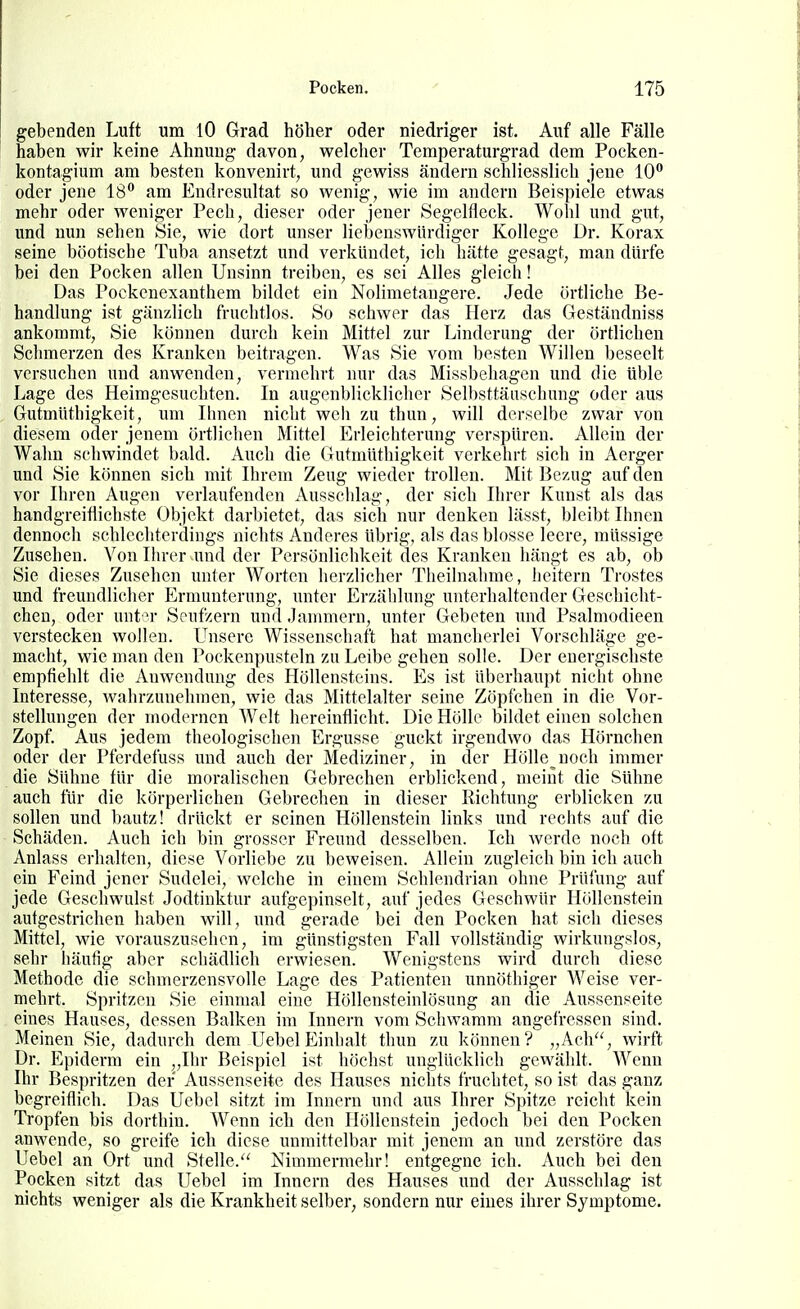 gebenden Luft um lO Grad höher oder niedriger ist. Auf alle Fälle haben wir keine Ahnung davon, welcher Temperaturgrad dem Poeken- kontagium am besten konvenirt, und gewiss ändern schliesslich jene 10 oder jene 18 am Endresultat so wenig, wie im andern Beispiele etwas mehr oder weniger Pech, dieser oder jener Segelfleck. Wohl und gut, und nun sehen Sie, wie dort unser liebenswürdiger Kollege Dr. Korax seine böotische Tuba ansetzt und verkündet, ich hätte gesagt, man dürfe bei den Pocken allen Unsinn treiben, es sei Alles gleich! Das Pockenexanthem bildet ein Nolimetaugere. Jede örtliche Be- handlung ist gänzlich fruclitlos. So schwer das Herz das Geständniss ankommt, Sie können durch kein Mittel zur Linderung der örtlichen Schmerzen des Kranken beitragen. Was Sie vom besten Willen beseelt versuchen und anwenden, vermehrt nur das Missbehagen und die üble Lage des Heimgesuchten. In augenblicklicher Selbsttäuschung oder aus Gutmüthigkeit, um Ihnen nicht weh zu thun, will derselbe zwar von diesem oder jenem örtlichen Mittel Erleichterung verspüren. Allein der Wahn schwindet bald. Auch die Gutmüthigkeit verkehrt sich in Aerger und Sie können sich mit Ihrem Zeug wieder trollen. Mit Bezug auf den vor Ihren Augen verlaufenden Ausschlag, der sich Ihrer Kunst als das handgreiflichste Objekt darbietet, das sich nur denken lässt, bleibt Ihnen dennoch schlechterdings nichts Anderes übrig, als das blosse leere, müssige Zusehen. Von Ihrer und der Persönlichkeit des Kranken hängt es ab, ob Sie dieses Zusehen unter Worten herzlicher Theilnahme, heitern Trostes und freundlicher Ermunterung, unter Erzählung unterhaltender Geschicht- chen, oder unt >r Seufzern und Jammern, unter Gebeten und Psalmodieen verstecken wollen. Unsere Wissenschaft hat mancherlei Vorschläge ge- macht, wie man den Pockenpusteln zu Leibe gehen solle. Der energischste empfiehlt die Anwendung des Höllensteins. Es ist überhaupt niclit ohne Interesse, wahrzunehmen, wie das Mittelalter seine Zöpfchen in die Vor- stellungen der modernen Welt hereinflicht. Die Hölle bildet einen solchen Zopf. Aus jedem theologischen Ergüsse guckt irgendwo das Hörnehen oder der Pferdefuss und auch der Mediziner, in der Hölle noch immer die Sühne für die moralischen Gebrechen erblickend, meint die Sühne auch für die körperlichen Gebrechen in dieser Richtung erblicken zu sollen und l)autz! drückt er seinen Höllenstein links und rechts auf die Schäden. Auch ich bin grosser Freund desselben. Ich werde noch oft Anlass erhalten, diese Vorliebe zu beweisen. Allein zugleich bin ich auch ein Feind jener Sudelei, welche in einem Schlendrian ohne Prüfung auf jede Geschwulst Jodtinktur aufgepinselt, auf jedes Geschwür Höllenstein autgestrichen haben will, und gerade bei den Pocken hat sich dieses Mittel, wie vorauszusehen, im günstigsten Fall vollständig wirkungslos, sehr häufig aber schädlich erwiesen. Wenigstens wird durch diese Methode die schmerzensvolle Lage des Patienten unnöthiger Weise ver- mehrt. Spritzen Sie einmal eine Höllensteinlösung an die Aussenseite eines Hauses, dessen Balken im Innern vom Schwamm angefressen sind. Meinen Sie, dadurch dem Uebel Einhalt thun zu können? „Ach, wirft Dr. Epiderm ein „Ihr Beispiel ist höchst unglücklich gewählt. Wenn Ihr Bespritzen der Aussenseite des Hauses nichts fruchtet, so ist das ganz begreiflich. Das Uebel sitzt im Innern und aus Ihrer Spitze reicht kein Tropfen bis dorthin. Wenn ich den Höllenstein jedoch bei den Pocken anwende, so greife ich diese unmittelbar mit jenem an und zerstöre das Uebel an Ort und Stelle. Nimmermehr! entgegne ich. Auch bei den Pocken sitzt das Uebel im Innern des Hauses und der Ausschlag ist nichts weniger als die Krankheit selber, sondern nur eines ihrer Symptome.