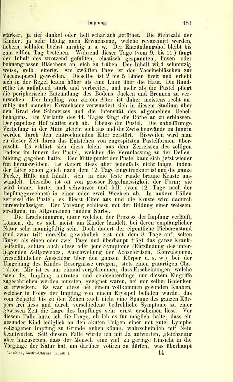 stärker, ja tief dunkel oder hell Scharlach geröthet. Die Mehrzahl der Kinder, ja sehr häufig auch Erwachsene, welche revaccinirt werden, fiebern, schlafen höchst unruhig u. s. w. Der Entzündungshof bleibt bis zum eilften Tag bestehen. Während dieser Tage (vom 9. bis 11.) fängt der Inhalt des strotzend gefüllten, elastisch gespannten, linsen- oder bohnengrossen Bläschens an, sich zu trüben. Der Inhalt wird schmutzig weiss, gelb, eiterig. Am zwölften Tage ist das Vaccinebläschen zur Vaccinepustel geworden. Dieselbe ist 2 bis 5 Linien breit und erhebt sich in der Regel kaum höher als eine Linie über die Haut. Die Rand- röthe ist auffallend stark und verbreitet, und mehr als die Pustel pflegt die peripherische Entzündung des Bodens Jucken und Brennen zu ver- ursachen. Der Impfling von zartem Alter ist daher meistens recht un- ruhig und mancher Erwachsene verwundert sich in diesem Stadium über den Grad des Schmerzes und die Intensität des allgemeinen Uebel- behagens. Im Verlaufe des 11. Tages fängt die Rothe an zu erblassen. Der papulose Hof plattet sich ab. Ebenso die Pustel. Die nabeiförmige Vertiefung in der Mitte gleicht sich aus und die Zwischenwände im Innern werden durch den eintrocknenden Eiter zerstört. Bisweilen wird man zu dieser Zeit durch das Entstehen von zugespitzten Pustelformen über- rascht. Es erklärt sich diess leicht aus dem Zerreissen des zelligen Fadens im Innern der Pustel, welcher die Veranlassung zu der Dellen- bildung gegeben hatte. Der Mittelpunkt der Pustel kann sich jetzt wieder frei herauswölben. Es dauert diess aber jedenfalls nicht lange, indem der Eiter schon gleich nach dem 12. Tage eingetrocknet ist und die ganze Pocke, Hülle und Inhalt, sich in eine feste runde braune Kruste um- wandelt. Dieselbe ist oft von grosser Regelmässigkeit der Form; sie wird immer härter und schwärzer und fällt (vom 12. Tage nach der Impfunggereclmet) in einer oder zwei Wochen ab. In andern Fällen zerreisst die Pustel; es fliesst Eiter aus und die Kruste wird dadurch unregelmässiger. Der Vorgang schliesst mit der Bildung einer weissen, streitigen, im Allgemeinen runden Narbe. Die Erscheinungen, unter welchen der Prozess der Impfung verläuft, können, da es sich meist um Kinder handelt, bei deren empfänglicher Natur sehr mannigfaltig sein. Doch dauert der eigentliche Fieberzustand (und zwar tritt derselbe gewöhnlich erst mit dem 8. Tage auf) selten länger als einen oder zwei Tage und überhaupt trägt das ganze Krank- heitsbild, sollten auch diese oder jene Symptome (Entzündung des unter- liegenden Zellgewebes, Anschwellung der Achseldrüsen, Konvulsionen, frieselähnlicher Ausschlag über den ganzen Körper u. s. w.) bei der Umgebung des Kindes Besorgnisse erregen, stets einen gutartigen Cha- rakter. Mir ist es nur einmal vorgekommen, dass Erscheinungen, welche nach der Impfung auftraten und schlechterdings nur diesem Eingriffe zugeschrieben werden mussten, geeignet waren, bei mir selber Bedenken zu erwecken. Es war diess bei einem vollkommen gesunden Knaben, welcher in Folge der Impfung von einem Erysipel befallen wurde, das vom Scheitel bis zu den Zehen auch nicht eine Spanne des ganzen Kör- pers frei liess und durch verschiedene bedrohliche Symptome zu einer gewissen Zeit die Lage des Impflings sehr ernst erscheinen liess. Vor diesem Falle hätte ich die Frage, ob ich es für möglich halte, dass ein gesundes Kind lediglich an den akuten Folgen einer mit guter Lymphe vollzogenen Impfung zu Grunde gelten könne, wahrscheinlich mit Nein beantwortet. Seit diesem Falle würde ich mit Ja antworten, gleichzeitig aber hinzusetzen, dass der Mensch eine viel zu geringe Einsicht in die Vorgänge der Natur hat, um darüber votiren zu dürfen, was überhaupt Locher, Modiz.-Chirurg. Klinik I. Ii