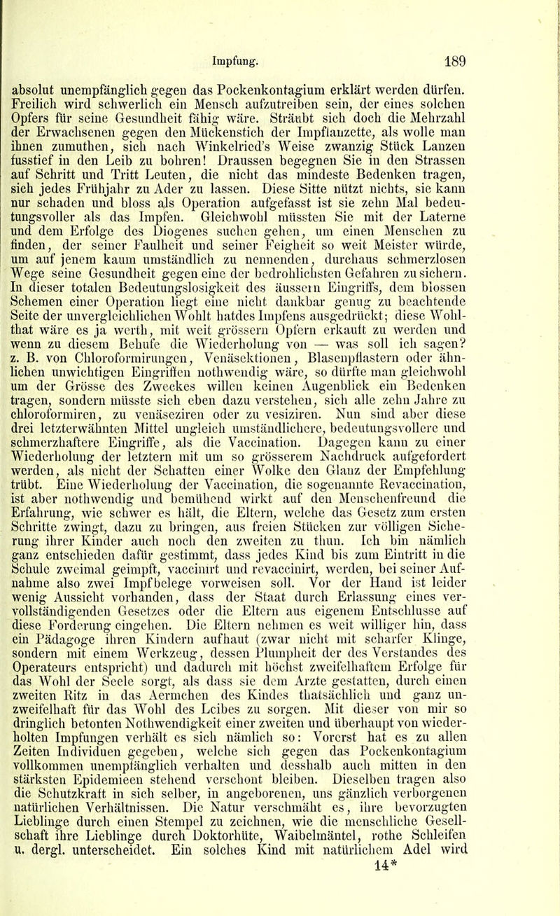 absolut unempfänglich gegen das Pockenkontagium erklärt werden dürfen. Freilich wird schwerlich ein Mensch aufzutreiben sein, der eines solchen Opfers für seine Gesundheit fähig wäre. Sträubt sich doch die Mehrzahl der Erwachsenen gegen den Mückenstich der Impflauzette, als wolle man ihnen zumuthen, sich nach Winkelried's Weise zwanzig Stück Lanzen fusstief in den Leib zu bohren! Draussen begegnen Sie in den Strassen auf Schritt und Tritt Leuten, die nicht das mindeste Bedenken tragen, sich jedes Frühjahr zu Ader zu lassen. Diese Sitte nützt nichts, sie kann nur schaden und bloss als Operation aufgefasst ist sie zehn Mal bedeu- tungsvoller als das Impfen. Gleichwohl müssten Sie mit der Laterne und dem Erfolge des Diogenes suchen gehen, um einen Menschen zu finden, der seiner Faulheit und seiner Feigheit so weit Meister würde, um auf jenem kaum umständlich zu nennenden, durchaus schmerzlosen Wege seine Gesundheit gegen eine der bedrohlichsten Gefahren zusichern. In dieser totalen Bedeutungslosigkeit des äussern Eingriffs, dem blossen Schemen einer Operation liegt eine nicht dankbar genug zu beachtende Seite der unvergleichlichen Wohlt hatdes Iinpfens ausgedrückt; diese Wohl- that wäre es ja werth, mit weit grössern Opfern erkauft zu werden und wenn zu diesem Behüte die Wiederholung von — was soll ich sagen? z. B. von Chloroforrairungen, Venäsektionen, BlasenpHastern oder ähn- lichen unwichtigen Eingriffen nothwendig wäre, so dürfte man gleichwohl um der Grösse des Zweckes willen keinen Augenblick ein Bedenken tragen, sondern müsste sich eben dazu verstehen, sich alle zehn Jahre zu chloroformiren, zu venäseziren oder zu vesiziren. Nun sind aber diese drei letzterwähnten Mittel ungleich umständlichere, bedeutungsvollere und schmerzhaftere Eingriffe, als die Vaccination. Dagegen kann zu einer Wiederholung der letztern mit um so grösserem Nachdruck aufgefordert werden, als nicht der Schatten einer VVolkc den Glanz der Empfehlung trübt. Eine Wiederholung der Vaccination, die sogenannte Revaccination, ist aber nothwendig und bemühend wirkt auf den Menschenfreund die Erfahrung, wie schwer es hält, die Eltern, welche das Gesetz zum ersten Schritte zwingt, dazu zu bringen, aus freien Stücken zur völligen Siche- rung ihrer Kinder auch noch den zweiten zu thun. Ich bin nämlich ganz entschieden dafür gestimmt, dass jedes Kind bis zum Eintritt in die Schule zweimal geimpft, vaccinu-t und revaccinirt, werden, bei seiner Auf- nahme also zwei Impf belege vorweisen soll. Vor der Hand ist leider wenig Aussicht vorhanden, dass der Staat durch Erlassung eines ver- vollständigenden Gesetzes oder die Eltern aus eigenem Entschlüsse auf diese Forderung eingehen. Die Eltern nehmen es weit williger hin, dass ein Pädagoge ihren Kindern aufhaut (zwar nicht mit scharfer Klinge, sondern mit einem Werkzeug, dessen Plumpheit der des Verstandes des Operateurs entspricht) und dadurch mit höchst zweifelhaftem Erfolge für das Wohl der Seele sorgt, als dass sie dem Arzte gestatten, durch einen zweiten Ritz in das Aermchen des Kindes thatsächlich und ganz un- zweifelhaft für das Wohl des Leibes zu sorgen. Mit dieser von mir so dringlich betonten Nothwendigkeit einer zweiten und überhaupt von wieder- holten Impfungen verhält es sich nämlich so: Vorerst hat es zu allen Zeiten Individuen gegeben, welche sich gegen das Pockenkontagium vollkommen unempfänglich verhalten und desshalb auch mitten in den stärksten Epidemieen stehend verschont bleiben. Dieselben tragen also die Schutzkraft in sich selber, in angeborenen, uns gänzlich verborgenen natürlichen Verhältnissen. Die Natur verschmäht es, ihre bevorzugten Lieblinge durch einen Stempel zu zeichnen, wie die menscliliche Gesell- schaft ihre Lieblinge durch Doktorhüte, Waibelmäntel, rothe Schleifen u. dergl. unterscheidet. Ein solches Kind mit natürlichem Adel wird 14*