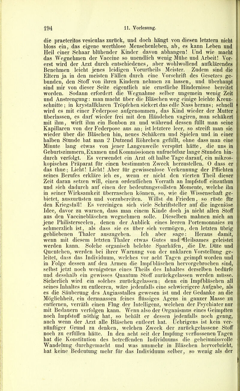 die praeteritos vesiculas zurück, und doch hängt von diesen letztern nicht bloss ein, das eigene werthlose Menschenleben, ab, es kann Leben und Heil einer Schaar blühender Kinder davon abhangen! Und wie macht das Wegnehmen der Vaccine so unendlich veenig Mühe und Arbeit! Vor- erst v^'ird der Arzt durch entschiedenes, aber wfohlwoHend aufklärendes Benehmen leicht jenes leidigen Vorurtheils Meister. Zudem sind die Eltern ja in den meisten Fällen durch eine Vorschrift des Gesetzes ge- bunden, den Stoff von ihren Kindern nehmen zu lassen, und überhaupt sind mir von dieser Seite eigentlich nie ernstliche Hindernisse bereitet worden. Sodann erfordert die Wegnahme selber ungemein wenig Zeit und Anstrengung: man macht über die Bläsehen weg einige leichte Kreuz- schnitte; in krystallklaren Tröpfchen sickert das edle Nass heraus; schnell wird es mit einer Federpose aufgenommen, das Kind wieder der Mutter überlassen, es darf wieder frei mit den Händchen vagiren, man schäkert mit ihm, wirft ihm ein Bonbon zu und während dessen füllt man seine Kapillaren von der Federpose aus an; ist letztere leer, so streift man sie wieder über die Bläschen hin, neues Schäkern und Spielen und in einer halben Stunde hat man 2 Dutzend Röhrchen gefüllt, ohne dass man eine Minute lang etwas von jener Langenweile verspürt hätte, die uns in Geburtszimmern, Examen und Kommissionen unfruchtbar lange Stunden hin- durch verfolgt. Es verwendet ein Arzt oft halbe Tage darauf, ein mikros- kopisches Präparat fiir einen bestimmten Zweck herzustellen. 0 dass er das thue; Licht! Licht! Aber für gewissenlose Verkennung der Pflichten seines Berufes erkläre ich es, wenn er nicht den vierten Theil dieser Zeit daran setzen will, einen ordentlichen Vorrath an Impfstoff einzuthun und sich dadurch auf einen der bedeutungsvollsten Momente, welche ihn in seiner Wirksamkeit überraschen können, so, wie die Wissenschaft ge- bietet, auszurüsten und vorzubereiten. Willst du Frieden, so rüste für den Kriegsfall! Es vereinigen sich viele Schriftsteller auf die ingeniöse Idee, davor zu warnen, dass man einem Kinde doch ja nicht allen Stoff aus den Vaccinebläschen wegnehmen solle. Dieselben mahnen mich an jene Philisterseelen, denen der Anblick eines leeren Portemonnaies zu schmerzlich ist, als dass sie es über sich vermögen, den letzten übrig gebliebenen Thaler auszugeben. Ich aber sage: Heraus damit, wenn mit diesem letzten Thaler etwas Gutes und €Ieilsames geleistet werden kann. Solche organisch belebte Sparhäfen, die Dr. Düte und Quentchen, werden bei ihrer Warnung von der unklaren Vorstellung ge- leitet, dass das Individuum, welches vor acht Tagen geimpft worden und in Folge dessen auf den Armen die Impf bläschen hervorgebrochen sind, selbst jetzt noch wenigstens eines Theils des Inhaltes derselben bedürfe und desshalb ein gewisses Quantum Stoff zurückgelassen werden müsse. Sicherlich wird ein solches zurückgelassen; denn ein Impfbläschen all seines Inhaltes zu entleeren, wäre jedenfalls eine schwierigere Aufgabe, als es die Säuberung des Augiasstalles gewesen ist und der Gedanke an die Möglichheit, ein dermaassen feines flüssiges Agens in ganzer Masse zu entfernen, verräth einen Flug der Intelligenz, welchen der Psychiater nur mit Bedauern verfolgen kann. Wenn also der Organismus eines Geimpften noch Impfstoff nöthig hat, so behält er dessen jedenfalls noch genug, auch wenn der Arzt alle Bläschen entleert hat. Uebrigens ist kein ver- nünftiger Grund zu denken, welchen Zweck der zurückgelassene Stoff noch zu erfüllen hätte. In den acht seit der Impfung verflossenen Tagen hat die Konstitution des betreffenden Individuums die geheimnissvolle Wandelung durchgemacht und was nunmehr in Bläschen hervorbricht, hat keine Bedeutung mehr für das Individuum selber, so wenig als der
