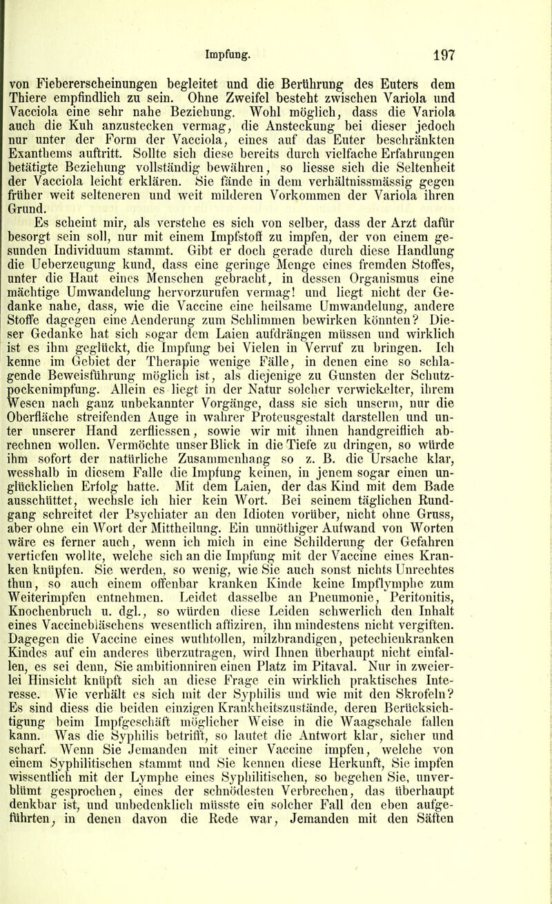 von Fiebererscheinungen begleitet und die Berührung des Euters dem Thiere empfindlich zu sein. Ohne Zweifel besteht zwischen Variola und Vacciola eine sehr nahe Beziehung. Wohl möglich, dass die Variola auch die Kuh anzustecken vermag, die Ansteckung bei dieser jedoch nur unter der Form der Vacciola, eines auf das Euter beschränkten Exanthems auftritt. Sollte sich diese bereits durch vielfache Erfabrungen betätigte Beziehung vollständig bewähren, so Hesse sich die Seltenheit der Vacciola leicht erklären. Sie fände in dem verhältnissmässig gegen früher weit selteneren und weit milderen Vorkommen der Variola ihren Grund. Es scheint mir, als verstehe es sich von selber, dass der Arzt dafür besorgt sein soll, nur mit einem Impfstoff zu impfen, der von einem ge- sunden Individuum stammt. Gibt er doch gerade durch diese Handlung die Ueberzeugung kund, dass eine geringe Menge eines fremden Stoffes, unter die Haut eines Menschen gebracht, in dessen Organismus eine mächtige Umwandelung hervorzurufen vermag! und liegt nicht der Ge- danke nahe, dass, wie die Vaccine eine heilsame Umwandelung, andere Stoffe dagegen eine Aenderung zum Scblimmen bewirken könnten? Die- ser Gedanke hat sich sogar dem Laien aufdrängen müssen und wirklich ist es ihm geglückt, die Impfung bei Vielen in Verruf zu bringen. Ich kenne im Gebiet der Therapie wenige Fälle, in denen eine so schla- gende Beweisführung möglich ist, als diejenige zu Gunsten der Schutz- pockenimpfung. Allein es liegt in der Natur solcher verwickelter, ihrem Wesen nach ganz unbekannter Vorgänge, dass sie sich unser in, nur die Oberfläche streifenden Auge in wahrer Protcusgestalt darstellen und un- ter unserer Hand zerflicssen, sowie wir mit ihnen handgreiflich ab- rechnen wollen. Vermöchte unser Blick in die Tiefe zu dringen, so würde ihm sofort der natürliche Zusammenhang so z. B. die Ursache klar, wesshalb in diesem Falle die Impfung keinen, in jenem sogar einen un- glücklichen Erfolg hatte. Mit dem Laien, der das Kind mit dem Bade ausschüttet, wechsle ich hier kein Wort. Bei seinem täglichen Rund- gang schreitet der Psychiater an den Idioten vorüber, nicht ohne Gruss, aber obne ein Wort der Mittheilung. Ein unnötbiger Aufwand von Worten wäre es ferner auch, wenn ich mich in eine Schilderung der Gefahren vertiefen wollte, welche sich an die Impfung mit der Vaccine eines Kran- ken knüpfen. Sie werden, so wenig, wie Sie auch sonst nichts Unrechtes thun, so auch einem offenbar kranken Kinde keine Impflymphe zum Weiterimpfen entnehmen. Leidet dasselbe an Pneumonie, Peritonitis, Knochenbruch u. dgl., so würden diese Leiden schwerlich den Inhalt eines Vaccincbläschens wesentlich affiziren, ihn mindestens nicht vergiften. Dagegen die Vaccine eines wuthtollen, milzbrandigen, petechienkranken Kindes auf ein anderes überzutragen, wird Ihnen überhaupt nicht einfal- len, es sei denn, Sie ambitionniren einen Platz im Pitaval. Nur in zweier- lei Hinsicht knüpft sich an diese Frage ein wirklich praktisches Inte- resse. Wie verhält es sich mit der Syphilis und wie mit den Skrofeln? Es sind diess die beiden einzigen Krankheitszustände, deren Berücksich- tigung beim Impfgeschäft möglicher Weise in die Waagschale fallen kann. Was die Syphilis betrifft, so lautet die Antwort klar, sicher und scharf. Wenn Sie Jemanden mit einer Vaccine impfen, welche von einem Syphilitischen stammt und Sie kennen diese Herkunft, Sie impfen wissentlich mit der Lymphe eines Syphilitischen, so begehen Sie, unver- blümt gesprochen, eines der schnödesten Verbrechen, das überhaupt denkbar ist, und unbedenklich müsste ein solcher Fall den eben aufge- führten^ in denen davon die Rede war, Jemanden mit den Säften