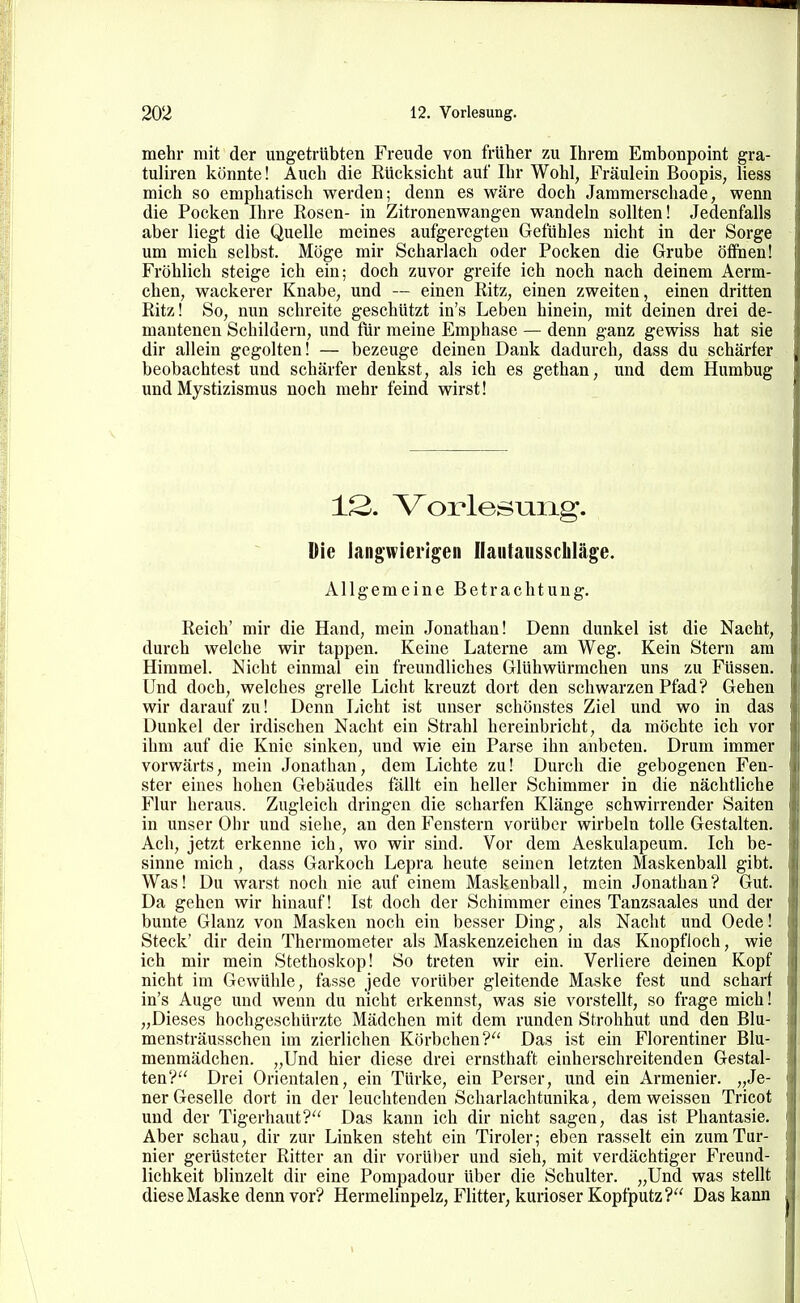 mehr mit der ungetrübten Freude von früher zu Ihrem Embonpoint gra- tuliren könnte! Auch die Rücksicht auf Ihr Wohl, Fräulein Boopis, Hess mich so emphatisch werden; denn es wäre doch Jammerschade, wenn die Pocken Ihre Eosen- in Zitronenwangen wandeln sollten! Jedenfalls aber liegt die Quelle meines aufgeregten Gefühles nicht in der Sorge um mich selbst. Möge mir Scharlach oder Pocken die Grube öffnen! Fröhlich steige ich ein; doch zuvor greife ich noch nach deinem Aerm- chen, wackerer Knabe, und — einen Ritz, einen zweiten, einen dritten Ritz! So, nun schreite geschützt in's Leben hinein, mit deinen drei de- mantenen Schildern, und für meine Emphase — denn ganz gewiss hat sie dir allein gegolten! — bezeuge deinen Dank dadurch, dass du schärfer beobachtest und schärfer denkst, als ich es gethan, und dem Humbug und Mystizismus noch mehr feind wirst! 12. Vorlesung. Die langwierigen Ilautausscbläge. Allgemeine Betrachtung. Reich' mir die Hand, mein Jonathan! Denn dunkel ist die Nacht, durch welche wir tappen. Keine Laterne am Weg. Kein Stern am Himmel. Nicht einmal ein freundliches Glühwürmchen uns zu Füssen. Und doch, welches grelle Licht kreuzt dort den schwarzen Pfad? Gehen wir darauf zu! Denn Licht ist unser schönstes Ziel und wo in das Dunkel der irdischen Nacht ein Strahl hereinbricht, da möchte ich vor ihm auf die Knie sinken, und wie ein Parse ihn anbeten. Drum immer vorwärts, mein Jonathan, dem Lichte zu! Durch die gebogenen Fen- ster eines hohen Gebäudes fällt ein heller Schimmer in die nächtliche Flur heraus. Zugleich dringen die scharfen Klänge schwirrender Saiten in unser Ohr und siehe, an den Fenstern vorüber wirbeln tolle Gestalten. Ach, jetzt erkenne ich, wo wir sind. Vor dem Aeskulapeum. Ich be- sinne mich, dass Garkoch Lepra heute seinen letzten Maskenball gibt. Was! Du warst noch nie auf einem Maskenball, mein Jonathan? Gut. Da gehen wir hinauf! Ist doch der Schimmer eines Tanzsaales und der bunte Glanz von Masken noch ein besser Ding, als Nacht und Oede! Steck' dir dein Thermometer als Maskenzeichen in das Knopfloch, wie ich mir mein Stethoskop! So treten wir ein. Verliere deinen Kopf nicht im Gewühle, fasse jede vorüber gleitende Maske fest und scharf in's Auge und wenn du nicht erkennst, was sie vorstellt, so frage mich! „Dieses hochgeschürzte Mädchen mit dem runden Strohhut und den Blu- mensträusschen im zierlichen Körbchen? Das ist ein Florentiner Blu- menmädchen. „Und hier diese drei ernsthaft einherschreitenden Gestal- ten? Drei Orientalen, ein Türke, ein Perser, und ein Armenier. „Je- ner Geselle dort in der leuchtenden Scharlachtunika, dem weissen Tricot und der Tigerhaut? Das kann ich dir nicht sagen, das ist Phantasie. Aber schau, dir zur Linken steht ein Tiroler; eben rasselt ein zum Tur- nier gerüsteter Ritter an dir vorüber und sieh, mit verdächtiger Freund- lichkeit blinzelt dir eine Pompadour über die Schulter. „Und was stellt diese Maske denn vor? Hermelinpelz, Flitter, kurioser Kopfputz? Das kann