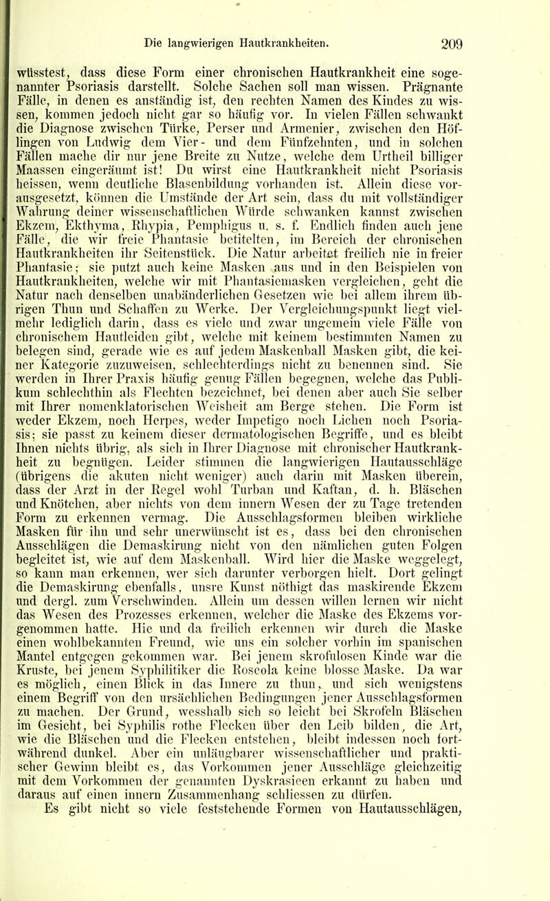 wüsstest, dass diese Form einer chronischen Hautkrankheit eine soge- nannter Psoriasis darstellt. Solche Sachen soll man wissen. Prägnante Fälle, in denen es anständig ist, den rechten Namen des Kindes zu wis- sen, kommen jedoch nicht gar so häutig vor. In vielen Fällen schwankt die Diagnose zwischen Türke, Perser und Armenier, zwischen den Höf- lingen von Ludwig dem Vier- und dem Fünfzehnten, und in solchen Fällen mache dir nur jene Breite zu Nutze, welche dem Urtheil billiger Maassen eingeräumt ist! Du wirst eine Hautkrankheit nicht Psoriasis heissen, wenn deutliche Blasenbildung vorhanden ist. Allein diese vor- ausgesetzt, können die Umstände der Art sein, dass du mit vollständiger Wahrung deiner wissenschaftlichen Würde schwanken kannst zwischen Ekzem, Ekthyma, Rhypia, Pemphigus u. s. f. Endlich finden auch jene Fälle, die wir freie Phantasie betitelten, im Bereich der chronischen Hautkrankheiten ihr Seitenstück. Die Natur arbeitet freilich nie in freier Phantasie; sie putzt auch keine Masken aus und in den Beispielen von Hautkrankheiten, welche wir mit Phantasieniasken vergleichen, geht die Natur nach denselben unabänderlichen Gesetzen wie bei allem ihrem üb- rigen Thun und Schäften zu Werke. Der Vergleichungspunkt liegt viel- mehr lediglich darin, dass es viele und zwar ungemein viele Fälle von chronischem Hautleiden gibt, welche mit keinem bestimmten Namen zu belegen sind, gerade wie es auf jedem Maskenball Masken gibt, die kei- ner Kategorie zuzuweisen, schlechterdings nicht zu benennen sind. Sie werden in Ihrer Praxis häufig genug Fällen begegnen, welche das Publi- kum schlechthin als Flechten bezeiclmet, bei denen aber auch Sie selber mit Ihrer nomenklatovischen Weisheit am Berge stehen. Die Form ist weder Ekzem, noch Herpes, weder Impetigo noch Liehen noch Psoria- sis; sie passt zu keinem dieser dermatologischen Begriffe, und es bleibt Ihnen nichts übrig, als sich in Ihrer Diagnose mit chronischer Hautkrank- heit zu begnügen. Leider stimmen die langwierigen Hautausschläge (übrigens die akuten nicht weniger) auch darin mit Masken überein, dass der Arzt in der Kegel wohl Turban und Kaftan, d. h. Bläschen und Knötchen, aber nichts von dem Innern Wesen der zu Tage tretenden Form zu erkennen vermag. Die Ausschlagsformen bleiben wirkliche Masken für ihn und sehr unerwünscht ist es, dass bei den chronischen Ausschlägen die Demaskirung nicht von den nämlichen guten Folgen begleitet ist, wie auf dem Maskenball. Wird hier die Maske weggelegt, so kann man erkennen, wer sich darunter verborgen hielt. Dort gelingt die Demaskirung ebenfalls, unsre Kunst nöthigt das maskirende Ekzem und dergl. zum Verschwinden. Allein um dessen willen lernen wir nicht das Wesen des Prozesses erkennen, welcher die Maske des Ekzems vor- genommen hatte. Hie und da freilich erkennen wir durch die Maske einen wohlbekannten Freund, wie uns ein solcher vorhin im spanischen Mantel entgegen gekommen war. Bei jenem skrofulösen Kinde war die Kruste, bei jenem Syphilitiker die Roseola keine blosse Maske. Da war es möglich, einen Blick in das Innere zu thun, und sich wenigstens einem Begriff von den ursächlichen Bedingungen jener Ausschlagsformen zu machen. Der Grund, wesshalb sich so leicht bei Skrofeln Bläschen im Gesicht, bei Syphilis rothe Flecken über den Leib bilden, die Art, wie die Bläschen und die Flecken entstehen, bleibt indessen noch tort- während dunkel. Aber ein unläugbarer wissenschaftlicher und prakti- scher Gewinn bleibt es, das Vorkommen jener Ausschläge gleichzeitig mit dem Vorkommen der genannten Dyskrasieen erkannt zw haben imd daraus auf einen inncrn Zusammenhang schliessen zu dürfen. Es gibt nicht so viele feststehende P'ormeu von Hautausschlägen,