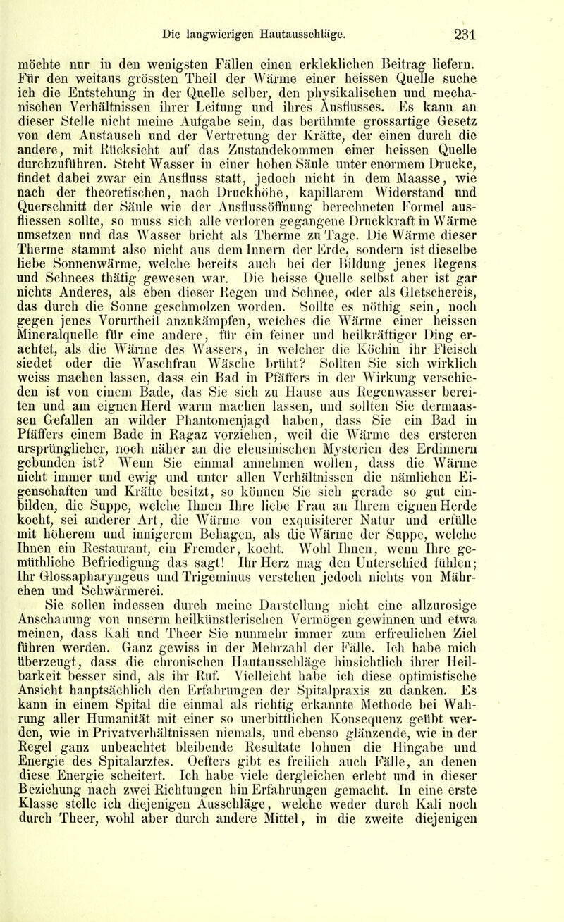 möchte nur iu den wenigsten Fällen einen erklekliclien Beitrag liefern. Für den weitaus grössten Theil der Wärme einer heissen Quelle suche ich die Entstehung in der Quelle selber, den physikalischen und mecha- nischen Verhältnissen ihrer Leitung und ihres Ausflusses, Es kann an dieser Stelle nicht meine Aufgabe sein, das berühmte grossartige Gesetz von dem Austausch und der Vertretung der Kräfte, der einen durch die andere, mit Rücksicht auf das Zustandekommen einer heissen Quelle durchzuführen. Steht Wasser in einer hohen Säule unter enormem Drucke, findet dabei zwar ein Ausfluss statt, jedoch nicht in dem Maasse, wie nach der theoretischen, nach Druckhöhe, kapillarem Widerstand und Querschnitt der Säule wie der Ausflussöffnung berechneten Formel aus- fliessen sollte, so muss sich alle verloren gegangene Druckkraft in Wärme umsetzen und das Wasser bricht als Therme zu Tage. Die Wärme dieser Therme stammt also nicht aus dem Innern der Erde, sondern ist dieselbe liebe Sonnenwärme, welche bereits auch l^ei der Bildung jenes Regens und Schnees thätig gewesen war. Die heisse Quelle selbst aber ist gar nichts Anderes, als eben dieser Regen und Schnee, oder als Gletschereis, das durch die Sonne geschmolzen worden. Sollte es nöthig sein, noch gegen jenes Vorurtheil anzukämpfen, welches die Wärme einer heissen Mineralquelle für eine andere, für ein feiner und heilkräftiger Ding er- achtet, als die Wärme des Wassers, in welcher die Köchin ihr Fleisch siedet oder die Waschfrau Wäsche brüht? Sollten Sie sich wirklich weiss machen lassen, dass ein Bad in Pfätters in der Wirkung verschie- den ist von einem Bade, das Sie sich zu Hause aus Regenwasser berei- ten und am eignen Herd warm machen lassen, und sollten Sie dermaas- sen Gefallen an wilder Phantomenjagd haben, dass Sie ein Bad in Pfäffers einem Bade in Ragaz vorzielien, weil die Wärme des ersteren ursprünglicher, noch näher an die eleusinischen Mysterien des Erdinnern gebunden ist? Wenn Sie einmal annehmen wollen, dass die Wärme nicht immer und ewig und unter allen Verhältnissen die nämlichen Ei- genschaften und Kräfte besitzt, so können Sie sich gerade so gut ein- bilden, die Suppe, welche Ihnen Ihre liebe Frau an Ihrem eignen Herde kocht, sei anderer Art, die Wärme von exquisiterer Natur und erfülle mit höherem und innigerem Behagen, als die Wärme der Suppe, welche Ihnen ein Restaurant, ein Fremder, kocht. Wohl Ihnen, wenn Ihre ge- müthliche Befriedigung das sagt! Ihr Herz mag den Unterschied fühlen; Ihr Glossapharyngeus und Trigeminus verstehen jedoch nichts von Mähr- chen und Schwärmerei. Sie sollen indessen durch meine Darstellung nicht eine allzurosige Anschauung von unserm heilkünstlcrischcn Vermögen gewinnen und etwa meinen, dass Kali und Theer Sie nunmehr immer zum erfreulichen Ziel führen werden. Ganz gewiss in der Mehrzahl der Fälle. Ich habe mich überzeugt, dass die chronischen Hautausschläge hinsichtlich ihrer Heil- barkeit besser sind, als ihr Ruf. Vielleicht haT)c ich diese optimistische Ansicht hauptsächlich den Erfahrungen der Spitalpraxis zu danken. Es kann in einem Spital die einmal als richtig erkannte Methode bei Wah- rung aller Humanität mit einer so unerbittlichen Konsequenz geübt wer- den, wie in Privatverhältnissen niemals, und ebenso glänzende, wie in der Regel ganz unbeachtet bleibende Resultate lohnen die Hingabe und Energie des Spitalarztes. Oefters gibt es freilich auch Fälle, an denen diese Energie scheitert. Ich habe viele dergleichen erlebt und in dieser Beziehung nach zwei Richtungen hin Erfahrungen gemacht. In eine erste Klasse stelle ich diejenigen Ausschläge, welche weder durch Kali noch durch Theer, wohl aber durch andere Mittel, in die zweite diejenigen