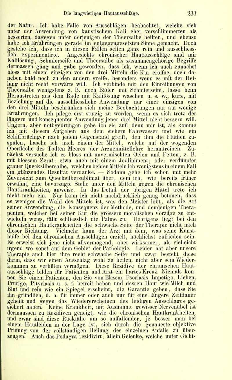 der Natur. Ich liabe Fälle von Ausschlägen beabachtet, welche sich nnter der Anwendung- von kaustischem Kali eher verschlimmerten als besserten, dagegen unter derjenigen der Theersalbe heilten, und ebenso habe ich Erfahrungen gerade im entgegengesetzten Sinne gemacht. Doch gestehe ich, dass ich in diesen Fällen selten ganz rein und ausschliess- lich experimentirte. Angesichts chronischer Hautausschläge sind mir Kalilösung, Schmierseife und Theersalbe als zusammengehörige Begriffe dermassen gäng und gäbe geworden, dass ich, wenn ich auch zunächst bloss mit einem einzigen von den drei Mitteln die Kur eröÖhe, doch da- neben bald noch zu den andern greife, besonders wenn es mit der Hei- lung nicht recht vorwärts will. Ich verbinde mit den Einreibungen von Theersalbe wenigstens z. B. noch Bäder mit Schmierseife, lasse beim Heraustreten aus dem Bade mit Kalilösung waschen u. s. w., kurz, mit Beziehung auf die ausschliessliche Anwendung nur einer einzigen von den drei Mitteln beschränken sich meine Beobachtungen nur aut wenige Erfahrungen. Ich pflege erst stutzig zu werden, wenn es sich trotz der längern und konsequenten Auwendung jener drei Mittel nicht bessern will. Ungern, aber notligedruugcn gebe ich sie auf; denn mir ist, als komme ich mit diesem Aufgeben aus dem sichern Fahrwasser und wie ein Schitfbrüchiger nach jedem Gegenstand greift, den ihm die Finthen zu- spülen, hasche ich nach einem der Mittel, welclie auf der wogenden Oberfläche des Todten Meeres der Arzneimittellehre herumtreiben. Zu- nächst versuche ich es bloss mit unvermischteu Oelen und Fetten, z. B. mit blossem Zerat; etwa auch mit einem Jodliniment, oder verdünnter grauer Quecksilbersalbe, welchen beiden Mitteln ich wenigstens in einem Fall ein glänzendes Resultat verdanke. — Sodann gehe ich schon mit mehr Zuversicht zum Quecksilbersublimat über, dem ich, wie bereits früher erwähnt, eine bevorzugte Stelle unter den Mitteln gegen die chronischen Hautkrankheiten, anweise. In das Detail der übrigen Mittel trete ich nicht mehr ein. Nur kann ich nicht nachdrücklich genug betonen, dass es weniger die Wahl des Mittels ist, was den Meister lobt, als die Art seiner Anwendung, die Konsequenz der Methode, und demjenigen Thera- peuten, welcher bei seiner Kur die grössern moralischen Vorzüge zu ent- wickeln weiss, fällt schliesslich die Falme zu. Uebrigens liegt bei den chronischen Hautkrankheiten die scliwache Seite der Therapie nicht nach dieser Richtung. Vielmehr kann der Arzt mit dem, was seine Kunst- hülfe bei den chronischen Ausschlägen erzielt, höchlichst zufrieden sein. Es erweist sich jene nicht allvermögend, aber wirksamer, als vielleicht irgend wo sonst auf dem Gebiet der Pathologie. Leider hat aber unsere Therapie auch hier ihre recht schwache Seite und zwar besteht diese darin, dass wir einen Ausschlag wohl zu heilen, nicht aber sein Wieder- kommen zu verhüten vermögen. Diese Rezidive der chronischen Haut- ausschläge bilden für Patienten und Arzt ein hartes Kreuz. Niemals kön- nen Sie einem Patienten, den Sie von Ekzem, Psoriasis, Impetigo, Liehen, Prurigo, Pityriasis u. s. f. befreit haben und dessen Haut wie Milch und Blut und rein wie ein Spiegel erscheint, die Garantie geben, dass Sie ihn gründlich, d. h. für immer oder auch nur für eine längere Zeitdauer geheilt und gegen das Wiedererscheinen des leidigen Ausschlages ge- sichert haben. Keine Krankheit, mit Ausnahme gewisser Nervenübel ist dermaassen zu Rezidiven geneigt, wie die chronischen Hautkrankheiten, und zwar sind diese Rückfälle um so auffallender, je besser man bei einem Hautleiden in der Lage ist, sich durch die genaueste objektive Prüfung von der vollständigen Heilung des einzelnen Anfalls zu über- zeugen. Auch das Podagra rezidivirt; allein Gelenke, welche unter Gicht-