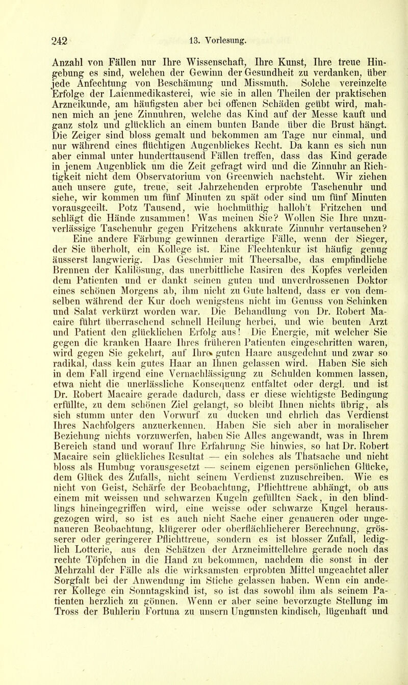 Anzahl von Fällen nur Ihre Wissenschaft, Ihre Kunst, Ihre treue Hin- gebung es sind, welchen der Gewinn der Gesundheit zu verdanken, über jede Anfechtung von Beschämung und Missmuth. Solche vereinzelte Erfolge der Laienmedikasterei, wie sie in allen Thailen der praktischen Arzneikunde, am häufigsten aber bei offenen Schäden geübt wird, mah- nen mich an jene Zinnuhren, welche das Kind auf der Messe kauft und ganz stolz und glücklich an einem bunten Bande über die Brust hängt. Die Zeiger sind bloss gemalt und bekommen am Tage nur einmal, und nur während eines flüchtigen Augenblickes Recht. Da kann es sich nun aber einmal unter hunderttausend Fällen treffen, dass das Kind gerade in jenem Augenblick um die Zeit gefragt wird und die Zinnuhr an Rich- tigkeit nicht dem Observatorium von Greenwich nachsteht. Wir ziehen auch unsere gute, treue, seit Jahrzehenden erprobte Taschenuhr und siehe, wir kommen um fünf Minuten zu spät oder sind um fünf Minuten vorausgeeilt. Potz Tausend, wie hochmüthig halloh't Fritzchen und schlägt die Hände zusammen! Was meinen Sie? Wollen Sie Ihre unzu- verlässige Taschenuhr gegen Fritzchens akkurate Zinnuhr vertauschen? Eine andere Färbung gewinnen derartige Fälle, wenn der Sieger, der Sie überholt, ein Kollege ist. Eine Fleclitenkur ist häufig genug äusserst langwierig. Das Geschmier mit Theersalbe, das empfindliche Brennen der Kalilösung, das unerbittliche Rasiren des Kopfes verleiden dem Patienten und er dankt seinen guten und unverdrossenen Doktor eines schönen Morgens ab, ihm nicht zu Gute haltend, dass er von dem- selben während der Kur doch wenigstens nicht im Genuss von Schinken und Salat verkürzt worden war. Die Behandlung von Dr. Robert Ma- caire führt überraschend schnell Heilung herbei, und wie beuten Arzt und Patient den glücklichen Erfolg aus! Die Energie, mit welcher Sie gegen die kranken Haare ihres früheren Patienten eingeschritten waren, wird gegen Sie gekehrt, auf Ihre» guten Haare ausgedehnt und zwar so radikal, dass kein gutes Haar an Ihnen gelassen wird. Haben Sie sich in dem Fall irgend eine Vernachlässigung zu Schulden kommen lassen, etwa nicht die unerlässliche Konsequenz entfaltet oder dergl. und ist Dr. Robert Macaire gerade dadurch, dass er diese wichtigste Bedingung erfüllte, zu dem schönen Ziel gelangt, so bleibt Ihnen nichts übrig, als sich stumm unter den Vorwurf zu ducken und ehrlich das Verdienst Ihres Nachfolgers anzuerkennen. Haben Sie sich aber in moralischer Beziehung nichts vorzuwerfen, haben Sie Alles angewandt, was in Ihrem Bereich stand und worauf Ihre Erfahrung Sie hinwies, so hat Dr. Robert Macaire sein glückliches Resultat — ein solches als Thatsache und nicht bloss als Humbug vorausgesetzt — seinem eigenen persönlichen Glücke, dem Glück des Zufalls, nicht seinem Verdienst zuzuschreiben. Wie es nicht von Geist, Schärfe der Beobachtung, Pflichttreue abhängt, ob aus einem mit weissen und schwarzen Kugeln gefüUlen Sack, in den blind- lings hineingegriffen wird, eine weisse oder schwarze Kugel heraus- gezogen wird, so ist es auch nicht Sache einer genaueren oder unge- naueren Beobachtung, klügerer oder oberflächlicherer Berechnung, grös- serer oder geringerer Pflichttreue, sondern es ist blosser Zufall, ledig- lich Lotterie, aus den Schätzen der Arzneimittellehre gerade noch das rechte Töpfchen in die Hand zu bekommen, nachdem die sonst in der Mehrzahl der Fälle als die wirksamsten erprobten Mittel ungeachtet aller Sorgfalt bei der Anwendung im Stiche gelassen haben. Wenn ein ande- rer Kollege ein Sonntagskind ist, so ist das sowohl ihm als seinem Pa- tienten herzlich zu gönnen. Wenn er aber seine bevorzugte Stellung im Tross der Buhlerin Fortuna zu unsern Ungunsten kindisch, lügenhaft und