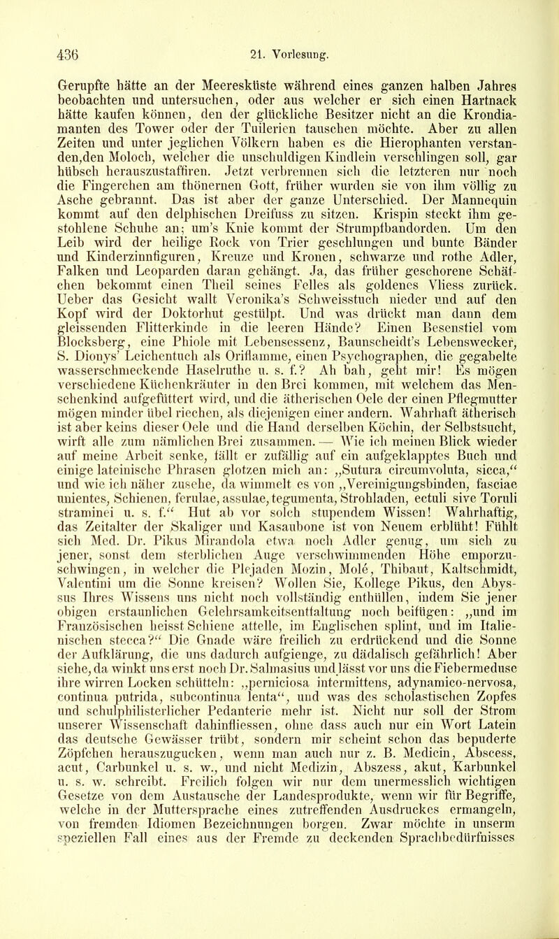 Gerupfte hätte an der Meeresküste während eines ganzen halben Jahres beobachten und untersuchen, oder aus welcher er sich einen Hartnack hätte kaufen können, den der glückliche Besitzer nicht an die Krondia- manten des Tower oder der Tuilerien tauschen möchte. Aber zu allen Zeiten und unter jeglichen Völkern haben es die Hierophanten verstan- den,den Moloch, welcher die unschuldigen Kiudlein verschlingen soll, gar hübsch herauszustaffiren. Jetzt verbrennen sich die letzteren nur noch die Fingerchen am thönernen Gott, früher wurden sie von ihm völlig zu Asche gebrannt. Das ist aber der ganze Unterschied. Der Mannequin kommt auf den delphischen Dreifuss zu sitzen. Krispin steckt ihm ge- stohlene Schuhe an; um's Knie kommt der Strumptbandorden. Um den Leib wird der heilige Rock von Trier geschlungen und bunte Bänder und Kinderzinnfiguren, Kreuze und Kronen, schwarze und rothe Adler, Falken und Leoparden daran gehängt. Ja, das früher geschorene Schäf- chen bekommt einen Theil seines Felles als goldenes Vliess zurück. Ueber das Gesicht wallt Veronika's Schweisstuch nieder und auf den Kopf wird der Doktorhut gestülpt. Und was drückt man dann dem gleissenden Flitterkinde in die leeren Hände? Einen Besenstiel vom Blocksberg, eine Phiole mit Lebensessenz, Baunscheidt'« Lebenswecker, S. Dionys' Leichentuch als Orifiamme, einen Psychographen, die gegabelte wasserschmeckende Haselruthe u. s. f.? Ah bah, geht mir! Es mögen verschiedene Küchenkräuter in den Brei kommen, mit welchem das Men- schenkind aufgefüttert wird, und die ätherischen Oele der einen Pflegmutter mögen minder übel riechen, als diejenigen einer andern. Wahrhaft ätherisch ist aber keins dieser Oele und die Hand derselben Köchin, der Selbstsucht, wirft alle zum nämlichen Brei zusammen. — AVie ich meinen Blick wieder auf meine Arbeit senke, fällt er zufällig auf ein aufgeklapptes Buch und einige lateinische Phrasen glotzen mich an: „Sutura circumvoluta, sicca, und wie ich näher zusehe, da wimmelt es von ,,Vereinigungsbinden, läsciae unientes, Schienen, ferulae, assulae, tegumenta, Strohladen, ectuli sive Toruli straminei u. s. f. Hut ab vor solch stupendem Wissen! Wahrhaftig, das Zeitalter der Skaliger und Kasaubone ist von Neuem erblüht! Fühlt sich Med. Dr. Pikus Mirandola etwa noch Adler genug, um sich zu jener, sonst dem sterblichen Auge verschwimmenden Höhe emporzu- schwingen, in welcher die Plejaden Mozin, Mole, Thibaut, Kaltsclimidt, Valentini um die Sonne kreisen? Wollen Sie, Kollege Pikus, den Abys- sus Ihres Wissens uns nicht noch vollständig enthüllen, indem Sie jener obigen erstaunlichen Gelehrsamkeitsentfaltung noch beifügen: „und im Französischen heisst Schiene attelle, im Englischen splint, und im Italie- nischen stecca? Die Gnade wäre freilich zu erdrückend und die Sonne der Aufklärung, die uns dadurch aufgienge, zu dädalisch gefährlich! Aber siehe, da winkt uns erst noch Dr. Salmasius undjässt vor uns die Fiebermeduse ihre wirren Locken schütteln: „perniciosa intermittens, adynamico-nervosa, continua putrida, subcontinua lenta, uud was des scholastischen Zopfes und schulphilisterlicher Pedanterie mehr ist. Nicht nur soll der Strom unserer Wissenschaft dahinfliessen, ohne dass auch nur ein Wort Latein das deutsche Gewässer trübt, sondern mir scheint schon das bepuderte Zöpfchen herauszugucken, wenn man auch nur z. B. Medicin, Abscess, acut, Carbunkel u. s. w., und nicht Medizin, Abszess, akut, Karbunkel u. s. w. schreibt. Freilich folgen wir nur dem unermesslich wichtigen Gesetze von dem Austausche der Landesprodukte, wenn wir für Begriffe, welche in der Muttersprache eines zutreffenden Ausdruckes ermangeln, von fremden Idiomen Bezeichnungen borgen. Zwar möchte in unserm speziellen Fall eines aus der Fremde zu deckenden Sprachbedürfnisses