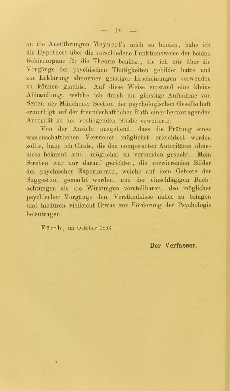 an die Ausführungen Meynert's mich zu binden, habe ich die Hypothese über die verschiedene Funktionsweise der beiden Uehirnorgane für die Theorie benützt, die ich mir über die Vorgänge der psychischen Thätigkeiten gebildet hatte und zur Erklärung abnormer geistiger Erscheinungen verwenden zu können glaubte. Auf diese Weise entstand eine kleine Abhandlung, welche ich durch die günstige Aufnahme von Seiten der Münchener Section der psychologischen Gresellschaft ermuthigt auf den freundschaftlichen Rath einer hervorragenden Autorität zu der vorliegenden Studie erweiterte. Von der Ansicht ausgehend, dass die Prüfung eines wissenschaftlichen Versuches möglichst erleichtert werden sollte, habe ich Citate, die den competenten Autoritäten ohne- diess bekannt sind, möglichst zu vermeiden gesucht. Mein Streben war nur darauf gerichtet, die verwirrenden Bilder der psychischen Experimente, welche auf dem Gebiete der Suggestion gemacht werden, und der einschlägigen Beob- achtungen als die Wirkungen vorstellbarer, also möglicher psychischer Vorgänge dem Verständnisse näher zu bringen und hiedurch vielleicht Etwas zur Förderung der Psychologie beizutragen. Fürth, im October 1893. Der Verfasser.